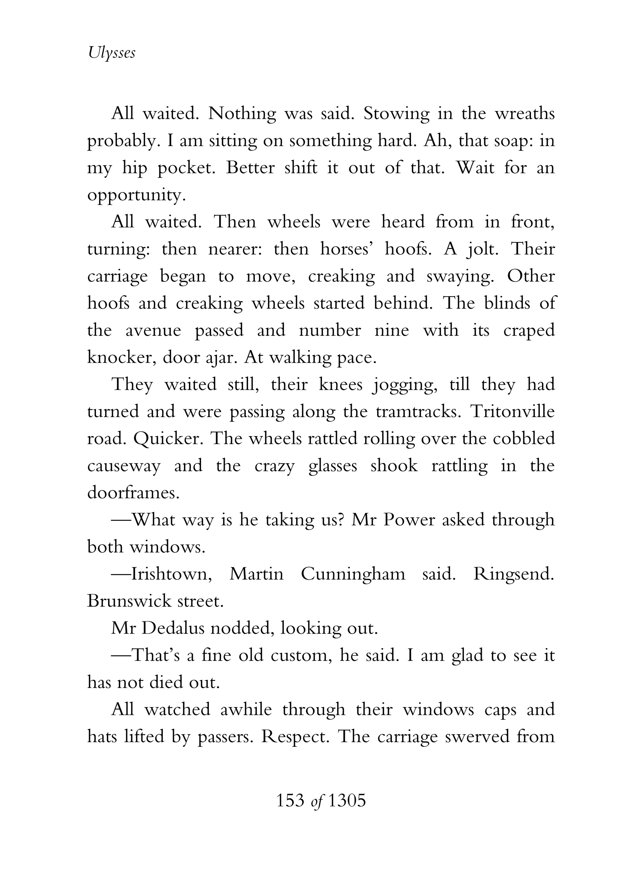 Ulysses


   All waited. Nothing was said. Stowing in the wreaths
probably. I am sitting on something hard. Ah, that soap: in
my hip pocket. Better shift it out of that. Wait for an
opportunity.
   All waited. Then wheels were heard from in front,
turning: then nearer: then horses’ hoofs. A jolt. Their
carriage began to move, creaking and swaying. Other
hoofs and creaking wheels started behind. The blinds of
the avenue passed and number nine with its craped
knocker, door ajar. At walking pace.
   They waited still, their knees jogging, till they had
turned and were passing along the tramtracks. Tritonville
road. Quicker. The wheels rattled rolling over the cobbled
causeway and the crazy glasses shook rattling in the
doorframes.
   —What way is he taking us? Mr Power asked through
both windows.
   —Irishtown, Martin Cunningham said. Ringsend.
Brunswick street.
   Mr Dedalus nodded, looking out.
   —That’s a fine old custom, he said. I am glad to see it
has not died out.
   All watched awhile through their windows caps and
hats lifted by passers. Respect. The carriage swerved from


                       153 of 1305
 