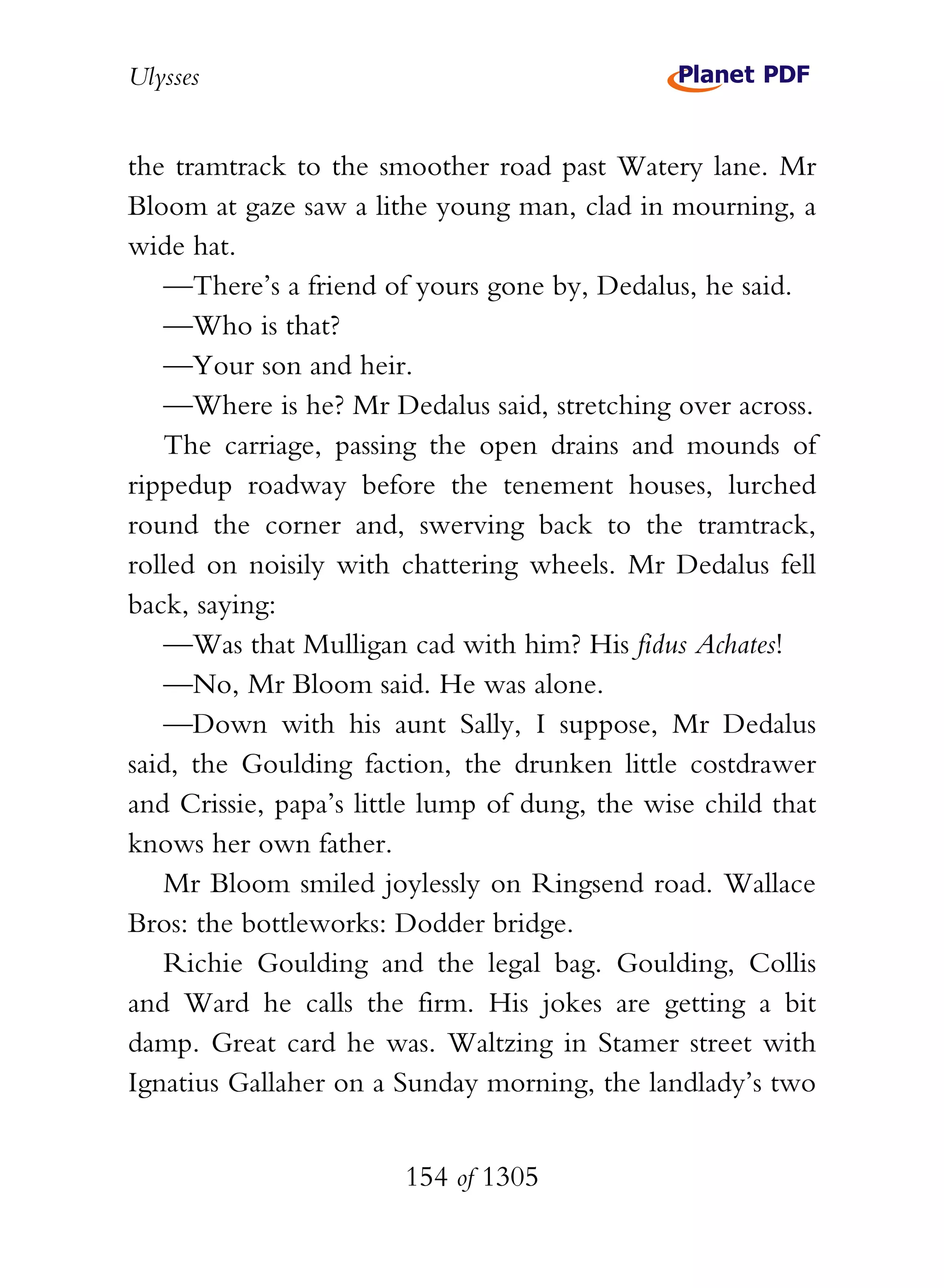 Ulysses


the tramtrack to the smoother road past Watery lane. Mr
Bloom at gaze saw a lithe young man, clad in mourning, a
wide hat.
   —There’s a friend of yours gone by, Dedalus, he said.
   —Who is that?
   —Your son and heir.
   —Where is he? Mr Dedalus said, stretching over across.
   The carriage, passing the open drains and mounds of
rippedup roadway before the tenement houses, lurched
round the corner and, swerving back to the tramtrack,
rolled on noisily with chattering wheels. Mr Dedalus fell
back, saying:
   —Was that Mulligan cad with him? His fidus Achates!
   —No, Mr Bloom said. He was alone.
   —Down with his aunt Sally, I suppose, Mr Dedalus
said, the Goulding faction, the drunken little costdrawer
and Crissie, papa’s little lump of dung, the wise child that
knows her own father.
   Mr Bloom smiled joylessly on Ringsend road. Wallace
Bros: the bottleworks: Dodder bridge.
   Richie Goulding and the legal bag. Goulding, Collis
and Ward he calls the firm. His jokes are getting a bit
damp. Great card he was. Waltzing in Stamer street with
Ignatius Gallaher on a Sunday morning, the landlady’s two


                        154 of 1305
 