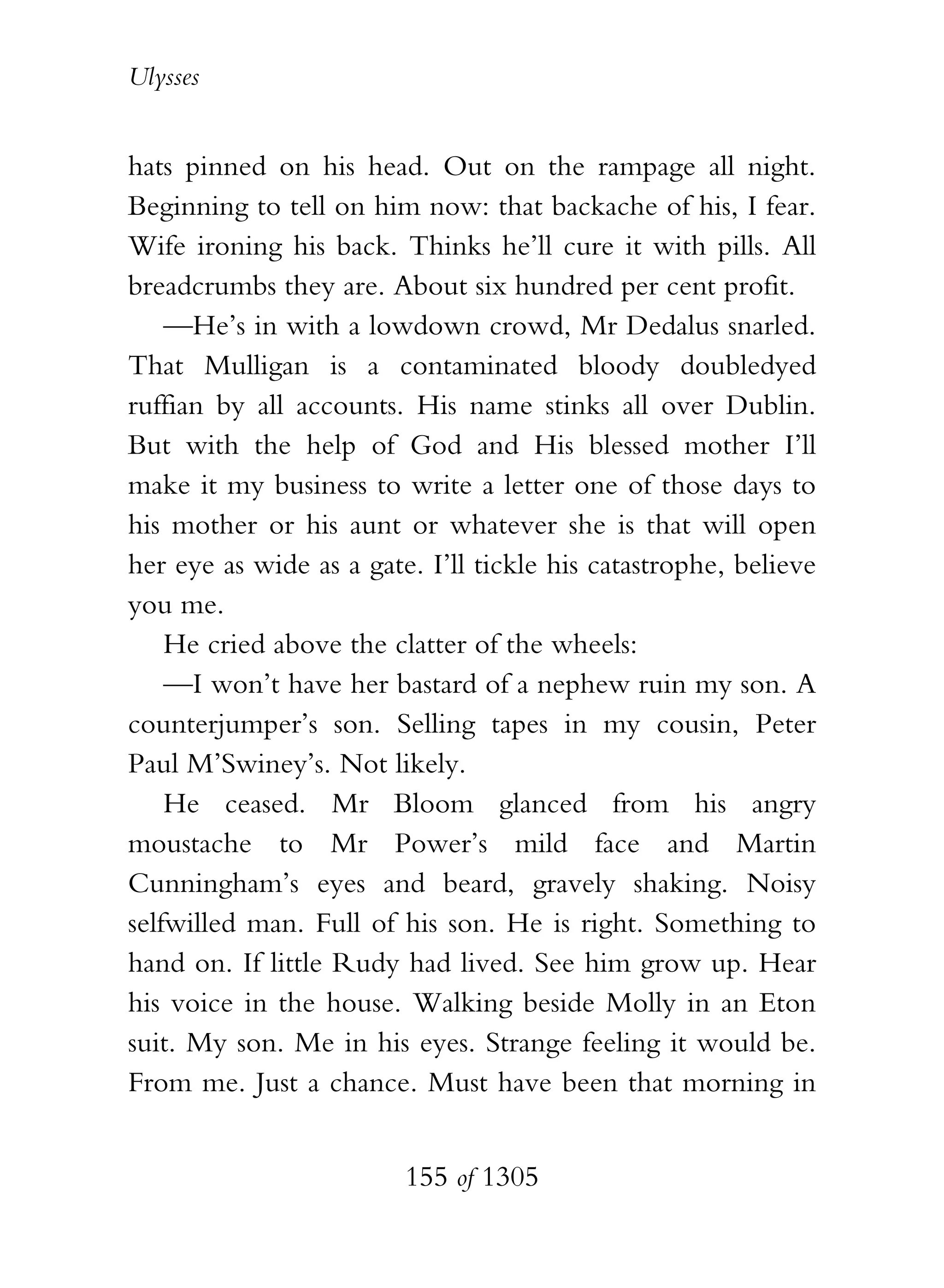 Ulysses


hats pinned on his head. Out on the rampage all night.
Beginning to tell on him now: that backache of his, I fear.
Wife ironing his back. Thinks he’ll cure it with pills. All
breadcrumbs they are. About six hundred per cent profit.
    —He’s in with a lowdown crowd, Mr Dedalus snarled.
That Mulligan is a contaminated bloody doubledyed
ruffian by all accounts. His name stinks all over Dublin.
But with the help of God and His blessed mother I’ll
make it my business to write a letter one of those days to
his mother or his aunt or whatever she is that will open
her eye as wide as a gate. I’ll tickle his catastrophe, believe
you me.
    He cried above the clatter of the wheels:
    —I won’t have her bastard of a nephew ruin my son. A
counterjumper’s son. Selling tapes in my cousin, Peter
Paul M’Swiney’s. Not likely.
    He ceased. Mr Bloom glanced from his angry
moustache to Mr Power’s mild face and Martin
Cunningham’s eyes and beard, gravely shaking. Noisy
selfwilled man. Full of his son. He is right. Something to
hand on. If little Rudy had lived. See him grow up. Hear
his voice in the house. Walking beside Molly in an Eton
suit. My son. Me in his eyes. Strange feeling it would be.
From me. Just a chance. Must have been that morning in


                         155 of 1305
 