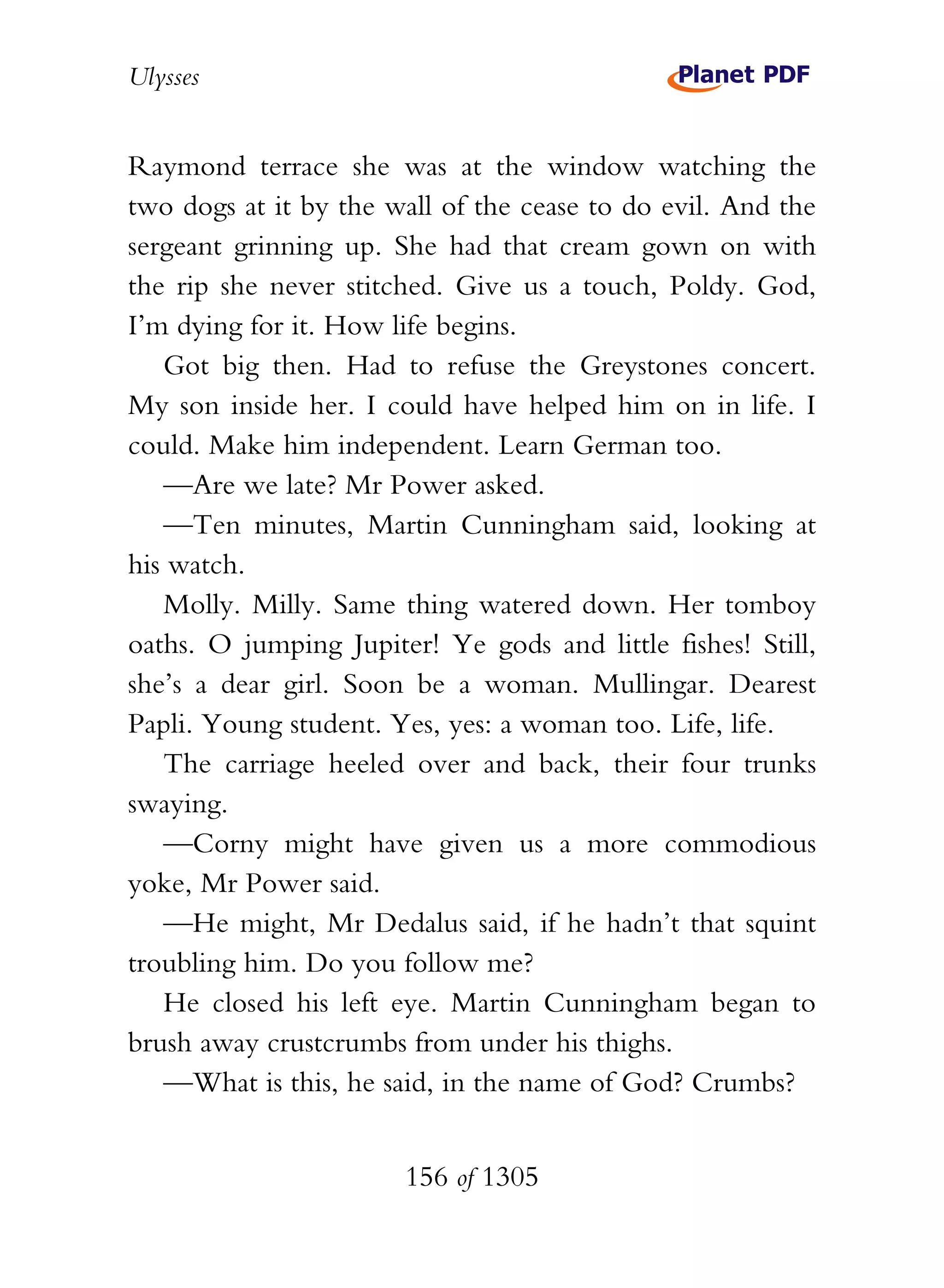 Ulysses


Raymond terrace she was at the window watching the
two dogs at it by the wall of the cease to do evil. And the
sergeant grinning up. She had that cream gown on with
the rip she never stitched. Give us a touch, Poldy. God,
I’m dying for it. How life begins.
   Got big then. Had to refuse the Greystones concert.
My son inside her. I could have helped him on in life. I
could. Make him independent. Learn German too.
   —Are we late? Mr Power asked.
   —Ten minutes, Martin Cunningham said, looking at
his watch.
   Molly. Milly. Same thing watered down. Her tomboy
oaths. O jumping Jupiter! Ye gods and little fishes! Still,
she’s a dear girl. Soon be a woman. Mullingar. Dearest
Papli. Young student. Yes, yes: a woman too. Life, life.
   The carriage heeled over and back, their four trunks
swaying.
   —Corny might have given us a more commodious
yoke, Mr Power said.
   —He might, Mr Dedalus said, if he hadn’t that squint
troubling him. Do you follow me?
   He closed his left eye. Martin Cunningham began to
brush away crustcrumbs from under his thighs.
   —What is this, he said, in the name of God? Crumbs?


                       156 of 1305
 