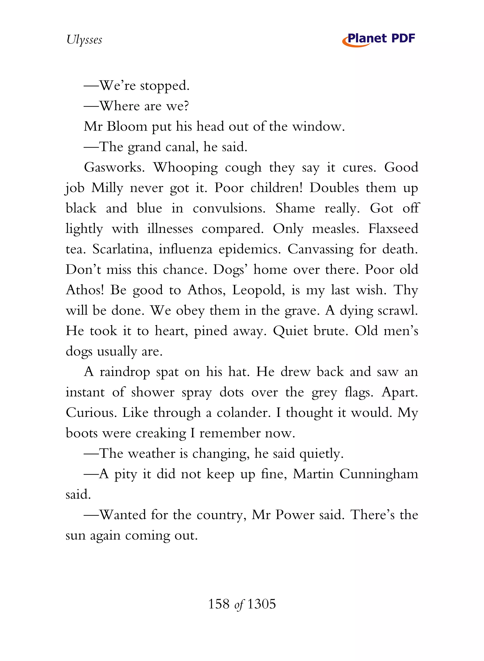Ulysses


   —We’re stopped.
   —Where are we?
   Mr Bloom put his head out of the window.
   —The grand canal, he said.
   Gasworks. Whooping cough they say it cures. Good
job Milly never got it. Poor children! Doubles them up
black and blue in convulsions. Shame really. Got off
lightly with illnesses compared. Only measles. Flaxseed
tea. Scarlatina, influenza epidemics. Canvassing for death.
Don’t miss this chance. Dogs’ home over there. Poor old
Athos! Be good to Athos, Leopold, is my last wish. Thy
will be done. We obey them in the grave. A dying scrawl.
He took it to heart, pined away. Quiet brute. Old men’s
dogs usually are.
   A raindrop spat on his hat. He drew back and saw an
instant of shower spray dots over the grey flags. Apart.
Curious. Like through a colander. I thought it would. My
boots were creaking I remember now.
   —The weather is changing, he said quietly.
   —A pity it did not keep up fine, Martin Cunningham
said.
   —Wanted for the country, Mr Power said. There’s the
sun again coming out.



                       158 of 1305
 
