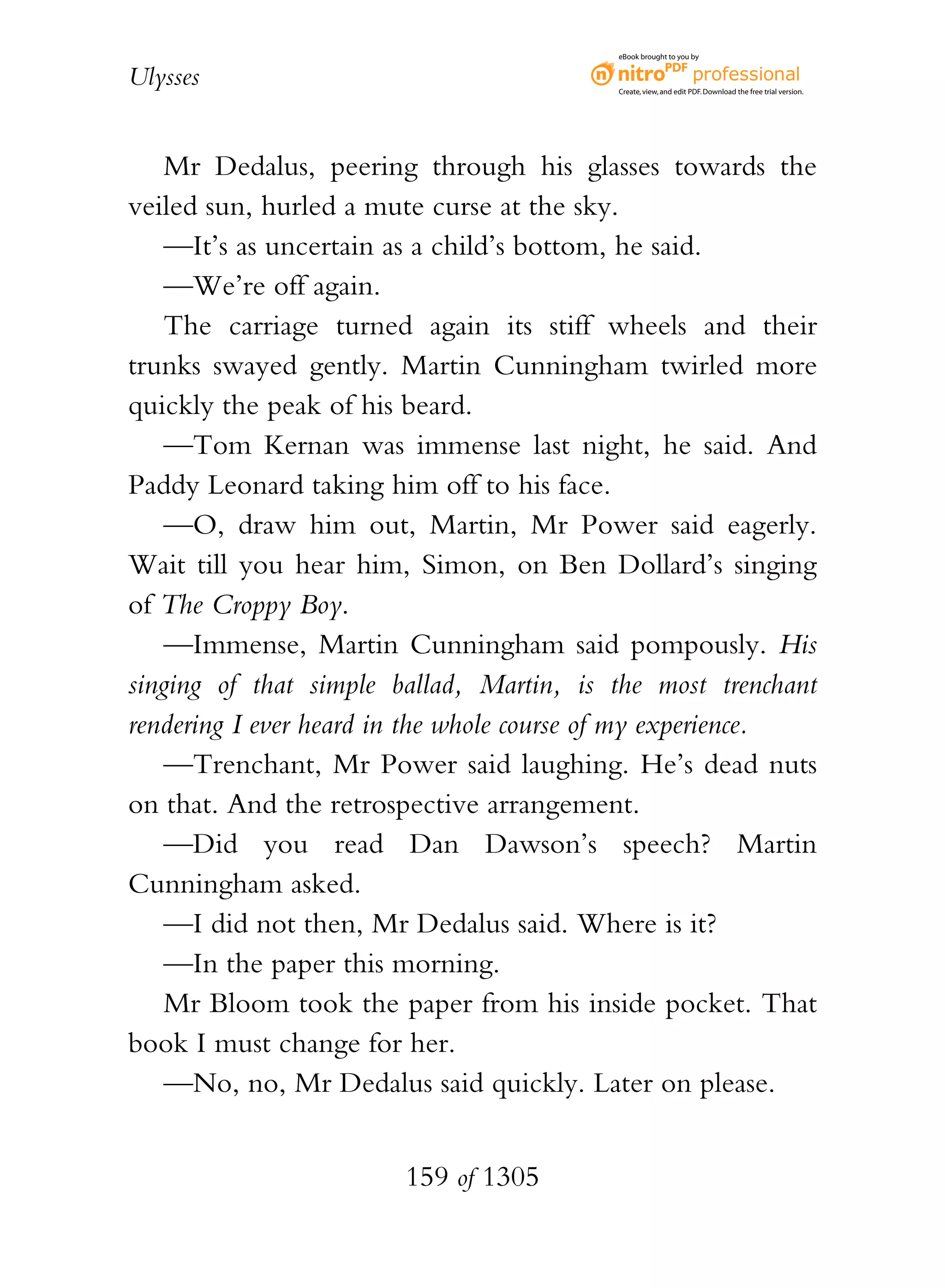 eBook brought to you by


Ulysses                                   Create, view, and edit PDF. Download the free trial version.




    Mr Dedalus, peering through his glasses towards the
veiled sun, hurled a mute curse at the sky.
    —It’s as uncertain as a child’s bottom, he said.
    —We’re off again.
    The carriage turned again its stiff wheels and their
trunks swayed gently. Martin Cunningham twirled more
quickly the peak of his beard.
    —Tom Kernan was immense last night, he said. And
Paddy Leonard taking him off to his face.
    —O, draw him out, Martin, Mr Power said eagerly.
Wait till you hear him, Simon, on Ben Dollard’s singing
of The Croppy Boy.
    —Immense, Martin Cunningham said pompously. His
singing of that simple ballad, Martin, is the most trenchant
rendering I ever heard in the whole course of my experience.
    —Trenchant, Mr Power said laughing. He’s dead nuts
on that. And the retrospective arrangement.
    —Did you read Dan Dawson’s speech? Martin
Cunningham asked.
    —I did not then, Mr Dedalus said. Where is it?
    —In the paper this morning.
    Mr Bloom took the paper from his inside pocket. That
book I must change for her.
    —No, no, Mr Dedalus said quickly. Later on please.


                        159 of 1305
 