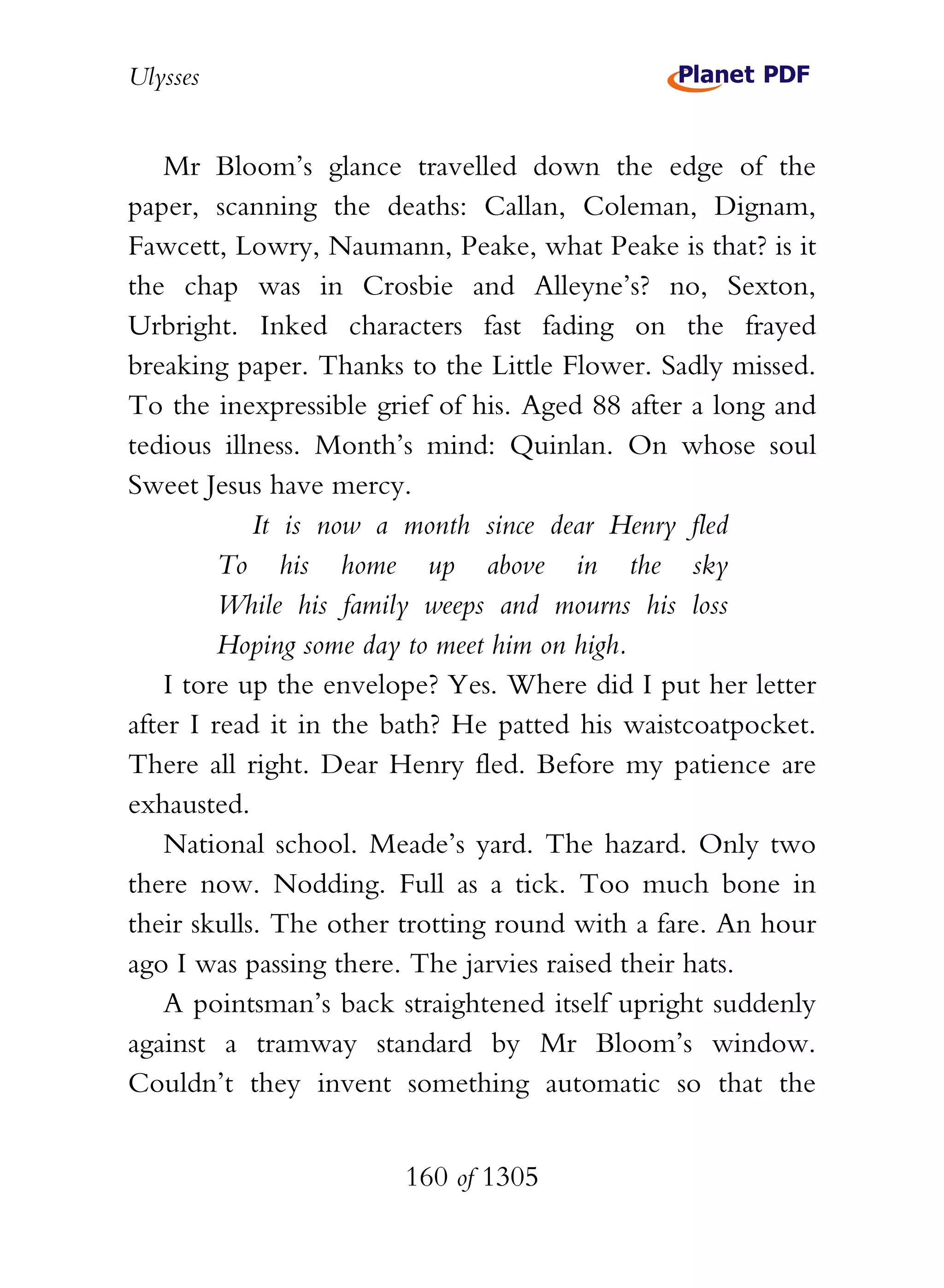 Ulysses


    Mr Bloom’s glance travelled down the edge of the
paper, scanning the deaths: Callan, Coleman, Dignam,
Fawcett, Lowry, Naumann, Peake, what Peake is that? is it
the chap was in Crosbie and Alleyne’s? no, Sexton,
Urbright. Inked characters fast fading on the frayed
breaking paper. Thanks to the Little Flower. Sadly missed.
To the inexpressible grief of his. Aged 88 after a long and
tedious illness. Month’s mind: Quinlan. On whose soul
Sweet Jesus have mercy.
            It is now a month since dear Henry fled
         To his home up above in the sky
         While his family weeps and mourns his loss
         Hoping some day to meet him on high.
    I tore up the envelope? Yes. Where did I put her letter
after I read it in the bath? He patted his waistcoatpocket.
There all right. Dear Henry fled. Before my patience are
exhausted.
    National school. Meade’s yard. The hazard. Only two
there now. Nodding. Full as a tick. Too much bone in
their skulls. The other trotting round with a fare. An hour
ago I was passing there. The jarvies raised their hats.
    A pointsman’s back straightened itself upright suddenly
against a tramway standard by Mr Bloom’s window.
Couldn’t they invent something automatic so that the


                       160 of 1305
 