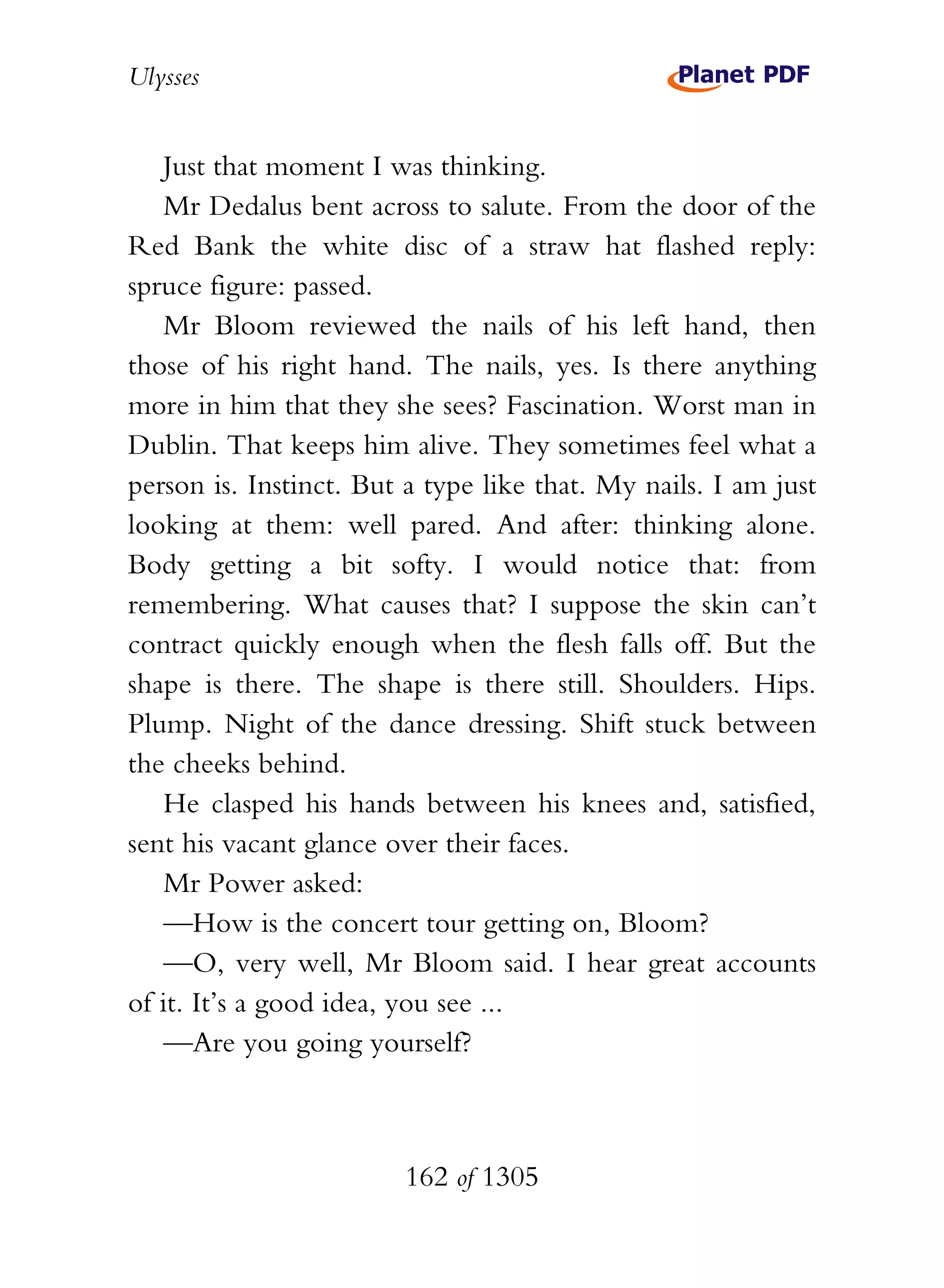 Ulysses


   Just that moment I was thinking.
   Mr Dedalus bent across to salute. From the door of the
Red Bank the white disc of a straw hat flashed reply:
spruce figure: passed.
   Mr Bloom reviewed the nails of his left hand, then
those of his right hand. The nails, yes. Is there anything
more in him that they she sees? Fascination. Worst man in
Dublin. That keeps him alive. They sometimes feel what a
person is. Instinct. But a type like that. My nails. I am just
looking at them: well pared. And after: thinking alone.
Body getting a bit softy. I would notice that: from
remembering. What causes that? I suppose the skin can’t
contract quickly enough when the flesh falls off. But the
shape is there. The shape is there still. Shoulders. Hips.
Plump. Night of the dance dressing. Shift stuck between
the cheeks behind.
   He clasped his hands between his knees and, satisfied,
sent his vacant glance over their faces.
   Mr Power asked:
   —How is the concert tour getting on, Bloom?
   —O, very well, Mr Bloom said. I hear great accounts
of it. It’s a good idea, you see ...
   —Are you going yourself?



                        162 of 1305
 