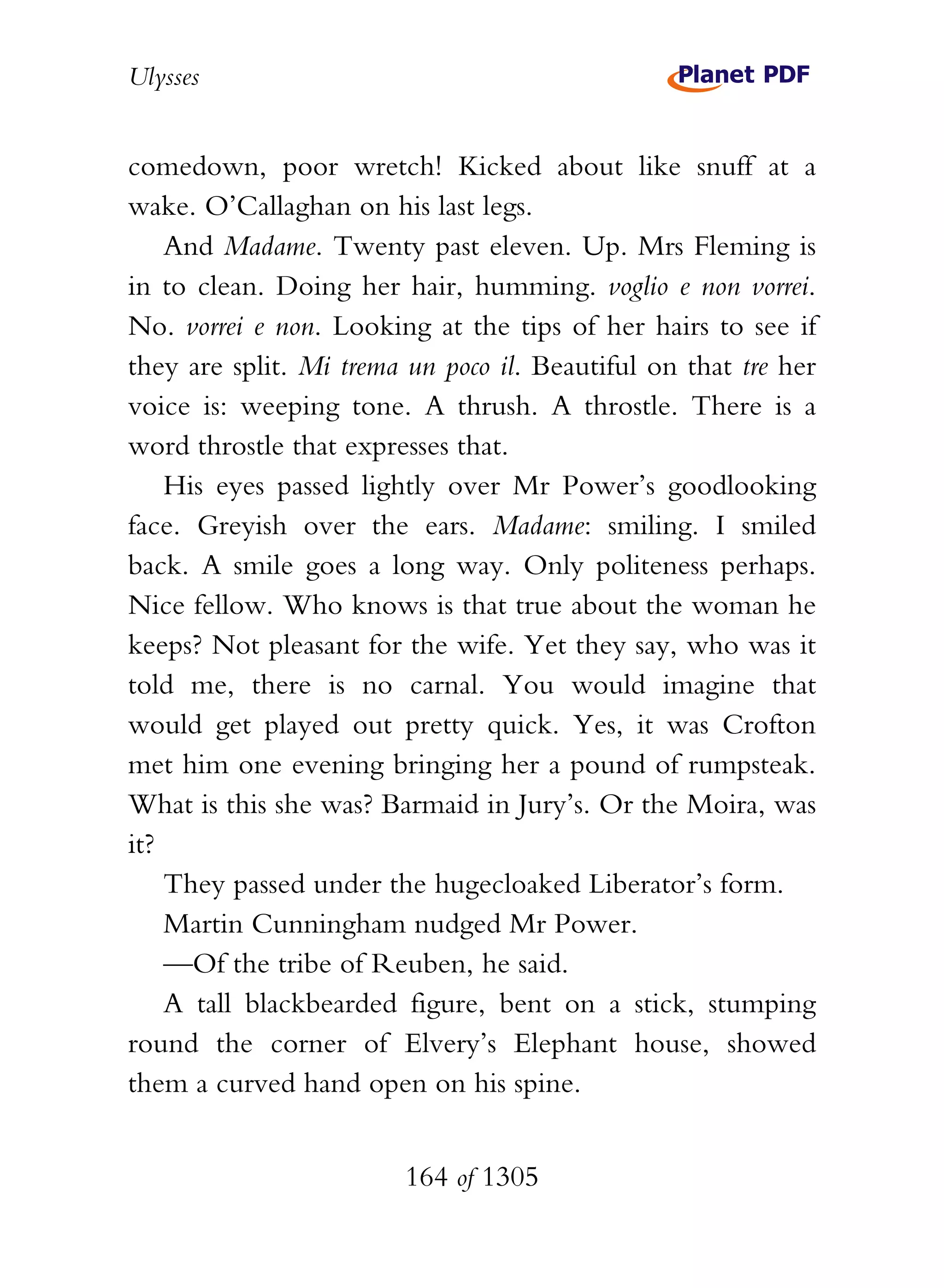 Ulysses


comedown, poor wretch! Kicked about like snuff at a
wake. O’Callaghan on his last legs.
    And Madame. Twenty past eleven. Up. Mrs Fleming is
in to clean. Doing her hair, humming. voglio e non vorrei.
No. vorrei e non. Looking at the tips of her hairs to see if
they are split. Mi trema un poco il. Beautiful on that tre her
voice is: weeping tone. A thrush. A throstle. There is a
word throstle that expresses that.
    His eyes passed lightly over Mr Power’s goodlooking
face. Greyish over the ears. Madame: smiling. I smiled
back. A smile goes a long way. Only politeness perhaps.
Nice fellow. Who knows is that true about the woman he
keeps? Not pleasant for the wife. Yet they say, who was it
told me, there is no carnal. You would imagine that
would get played out pretty quick. Yes, it was Crofton
met him one evening bringing her a pound of rumpsteak.
What is this she was? Barmaid in Jury’s. Or the Moira, was
it?
    They passed under the hugecloaked Liberator’s form.
    Martin Cunningham nudged Mr Power.
    —Of the tribe of Reuben, he said.
    A tall blackbearded figure, bent on a stick, stumping
round the corner of Elvery’s Elephant house, showed
them a curved hand open on his spine.


                        164 of 1305
 