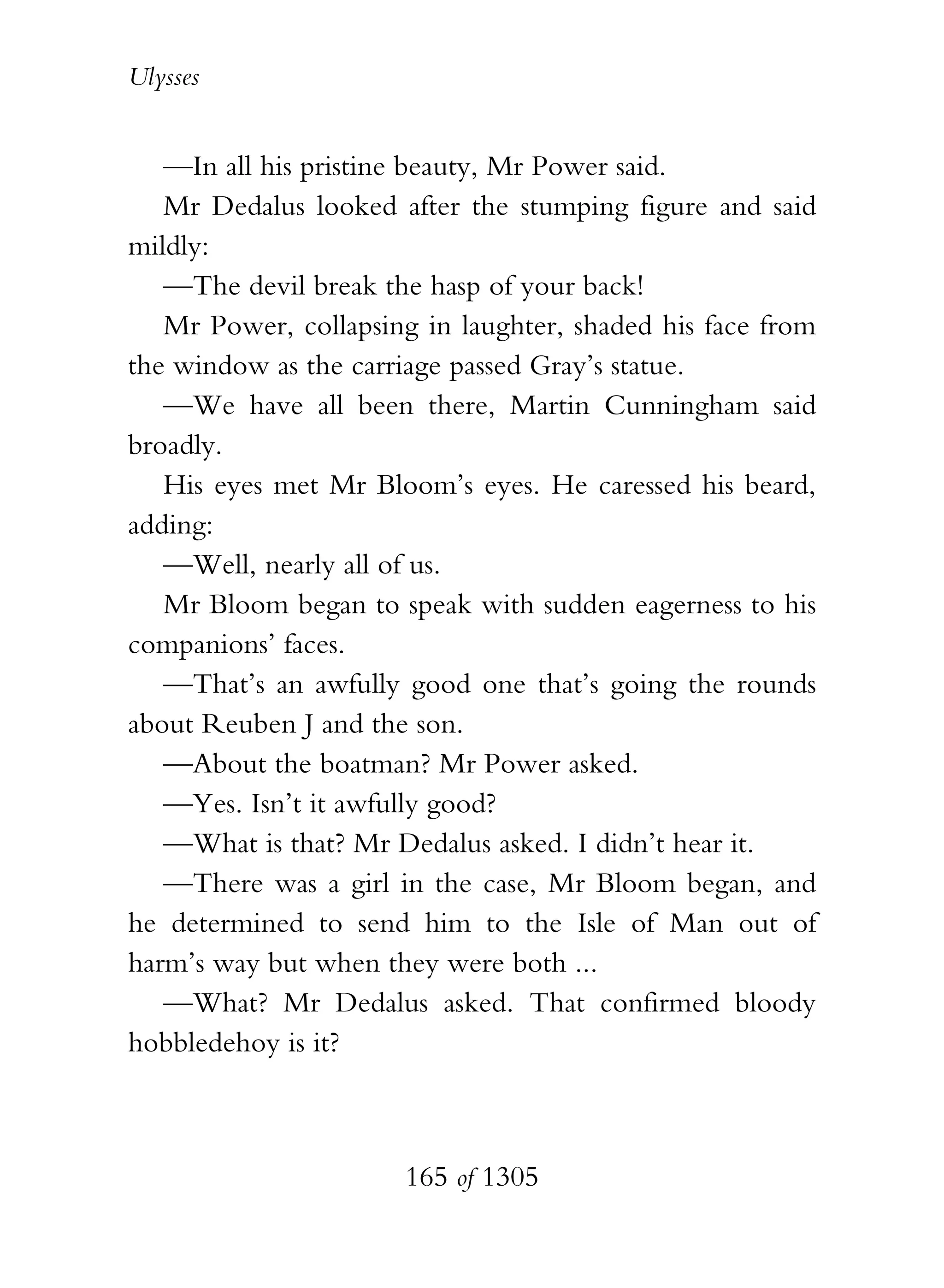 Ulysses


   —In all his pristine beauty, Mr Power said.
   Mr Dedalus looked after the stumping figure and said
mildly:
   —The devil break the hasp of your back!
   Mr Power, collapsing in laughter, shaded his face from
the window as the carriage passed Gray’s statue.
   —We have all been there, Martin Cunningham said
broadly.
   His eyes met Mr Bloom’s eyes. He caressed his beard,
adding:
   —Well, nearly all of us.
   Mr Bloom began to speak with sudden eagerness to his
companions’ faces.
   —That’s an awfully good one that’s going the rounds
about Reuben J and the son.
   —About the boatman? Mr Power asked.
   —Yes. Isn’t it awfully good?
   —What is that? Mr Dedalus asked. I didn’t hear it.
   —There was a girl in the case, Mr Bloom began, and
he determined to send him to the Isle of Man out of
harm’s way but when they were both ...
   —What? Mr Dedalus asked. That confirmed bloody
hobbledehoy is it?



                      165 of 1305
 