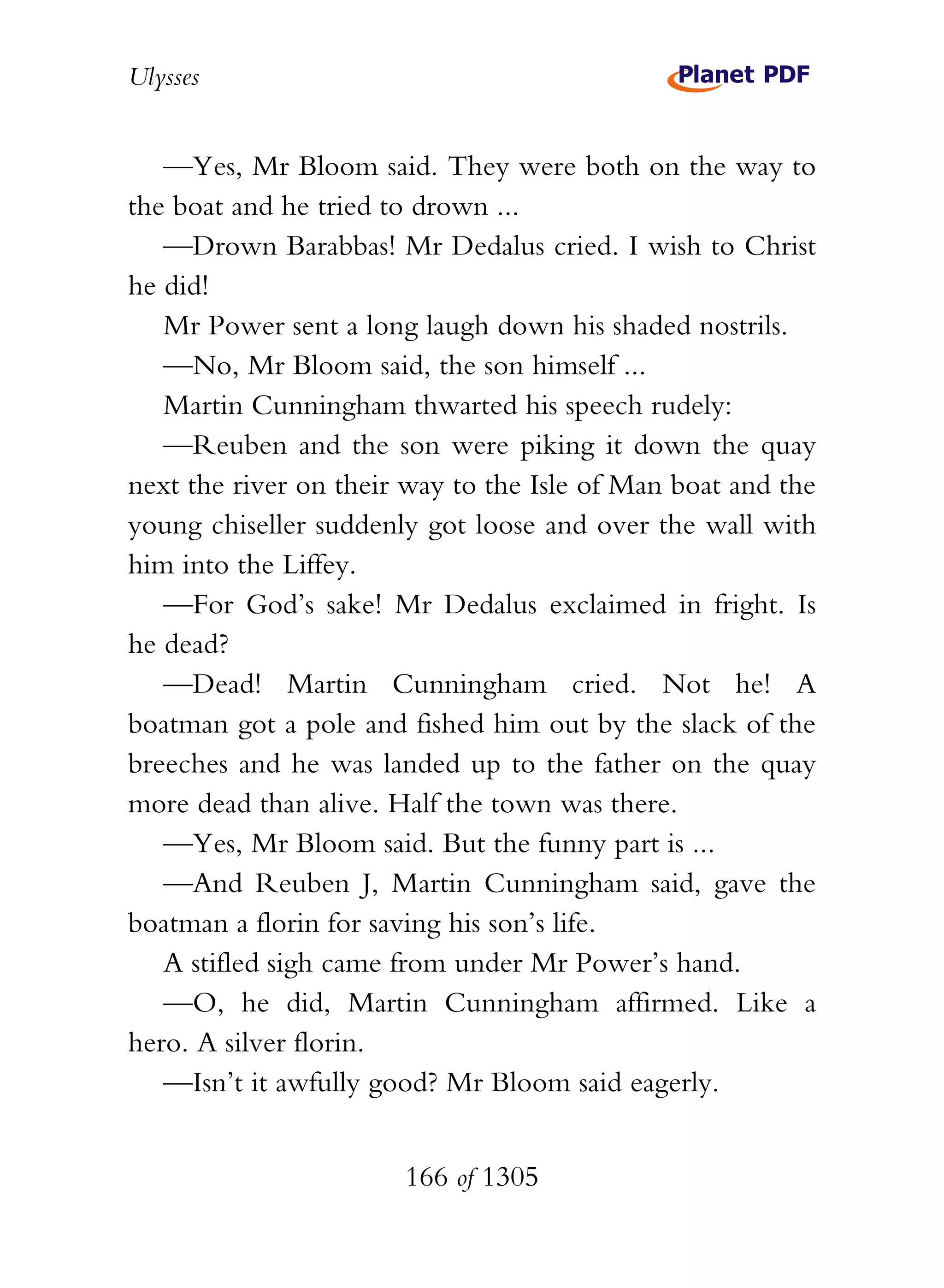 Ulysses


   —Yes, Mr Bloom said. They were both on the way to
the boat and he tried to drown ...
   —Drown Barabbas! Mr Dedalus cried. I wish to Christ
he did!
   Mr Power sent a long laugh down his shaded nostrils.
   —No, Mr Bloom said, the son himself ...
   Martin Cunningham thwarted his speech rudely:
   —Reuben and the son were piking it down the quay
next the river on their way to the Isle of Man boat and the
young chiseller suddenly got loose and over the wall with
him into the Liffey.
   —For God’s sake! Mr Dedalus exclaimed in fright. Is
he dead?
   —Dead! Martin Cunningham cried. Not he! A
boatman got a pole and fished him out by the slack of the
breeches and he was landed up to the father on the quay
more dead than alive. Half the town was there.
   —Yes, Mr Bloom said. But the funny part is ...
   —And Reuben J, Martin Cunningham said, gave the
boatman a florin for saving his son’s life.
   A stifled sigh came from under Mr Power’s hand.
   —O, he did, Martin Cunningham affirmed. Like a
hero. A silver florin.
   —Isn’t it awfully good? Mr Bloom said eagerly.


                       166 of 1305
 