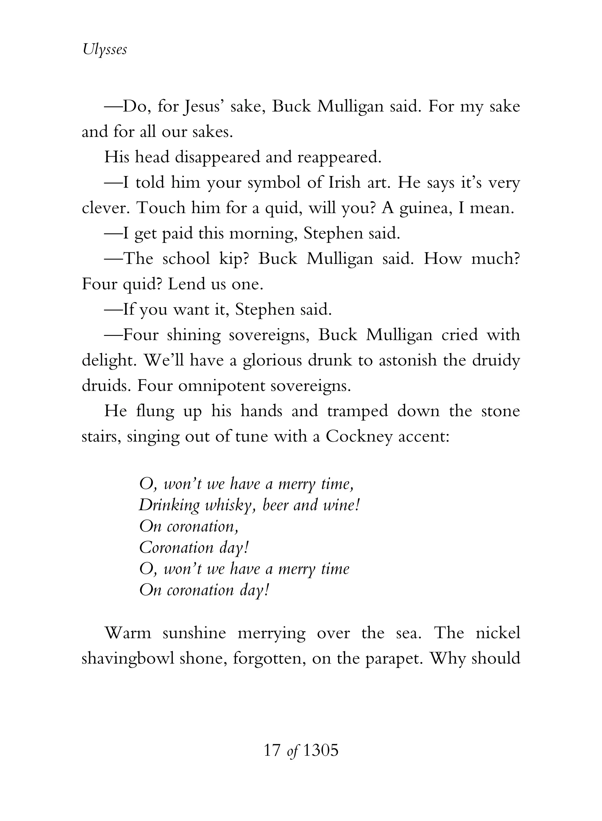 Ulysses


    —Do, for Jesus’ sake, Buck Mulligan said. For my sake
and for all our sakes.
    His head disappeared and reappeared.
    —I told him your symbol of Irish art. He says it’s very
clever. Touch him for a quid, will you? A guinea, I mean.
    —I get paid this morning, Stephen said.
    —The school kip? Buck Mulligan said. How much?
Four quid? Lend us one.
    —If you want it, Stephen said.
    —Four shining sovereigns, Buck Mulligan cried with
delight. We’ll have a glorious drunk to astonish the druidy
druids. Four omnipotent sovereigns.
    He flung up his hands and tramped down the stone
stairs, singing out of tune with a Cockney accent:

          O, won’t we have a merry time,
          Drinking whisky, beer and wine!
          On coronation,
          Coronation day!
          O, won’t we have a merry time
          On coronation day!

   Warm sunshine merrying over the sea. The nickel
shavingbowl shone, forgotten, on the parapet. Why should



                           17 of 1305
 
