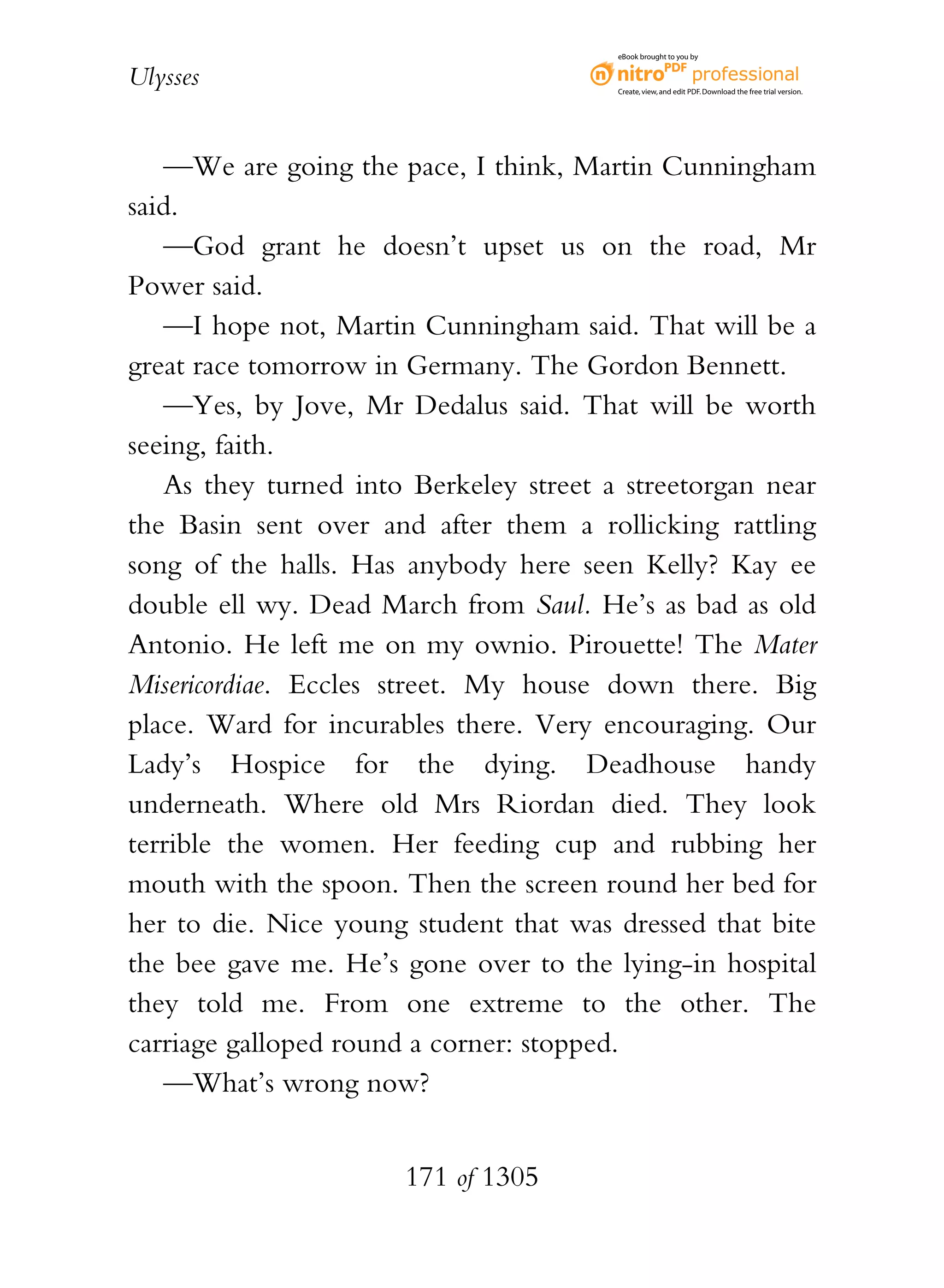eBook brought to you by


Ulysses                                 Create, view, and edit PDF. Download the free trial version.




   —We are going the pace, I think, Martin Cunningham
said.
   —God grant he doesn’t upset us on the road, Mr
Power said.
   —I hope not, Martin Cunningham said. That will be a
great race tomorrow in Germany. The Gordon Bennett.
   —Yes, by Jove, Mr Dedalus said. That will be worth
seeing, faith.
   As they turned into Berkeley street a streetorgan near
the Basin sent over and after them a rollicking rattling
song of the halls. Has anybody here seen Kelly? Kay ee
double ell wy. Dead March from Saul. He’s as bad as old
Antonio. He left me on my ownio. Pirouette! The Mater
Misericordiae. Eccles street. My house down there. Big
place. Ward for incurables there. Very encouraging. Our
Lady’s Hospice for the dying. Deadhouse handy
underneath. Where old Mrs Riordan died. They look
terrible the women. Her feeding cup and rubbing her
mouth with the spoon. Then the screen round her bed for
her to die. Nice young student that was dressed that bite
the bee gave me. He’s gone over to the lying-in hospital
they told me. From one extreme to the other. The
carriage galloped round a corner: stopped.
   —What’s wrong now?


                      171 of 1305
 