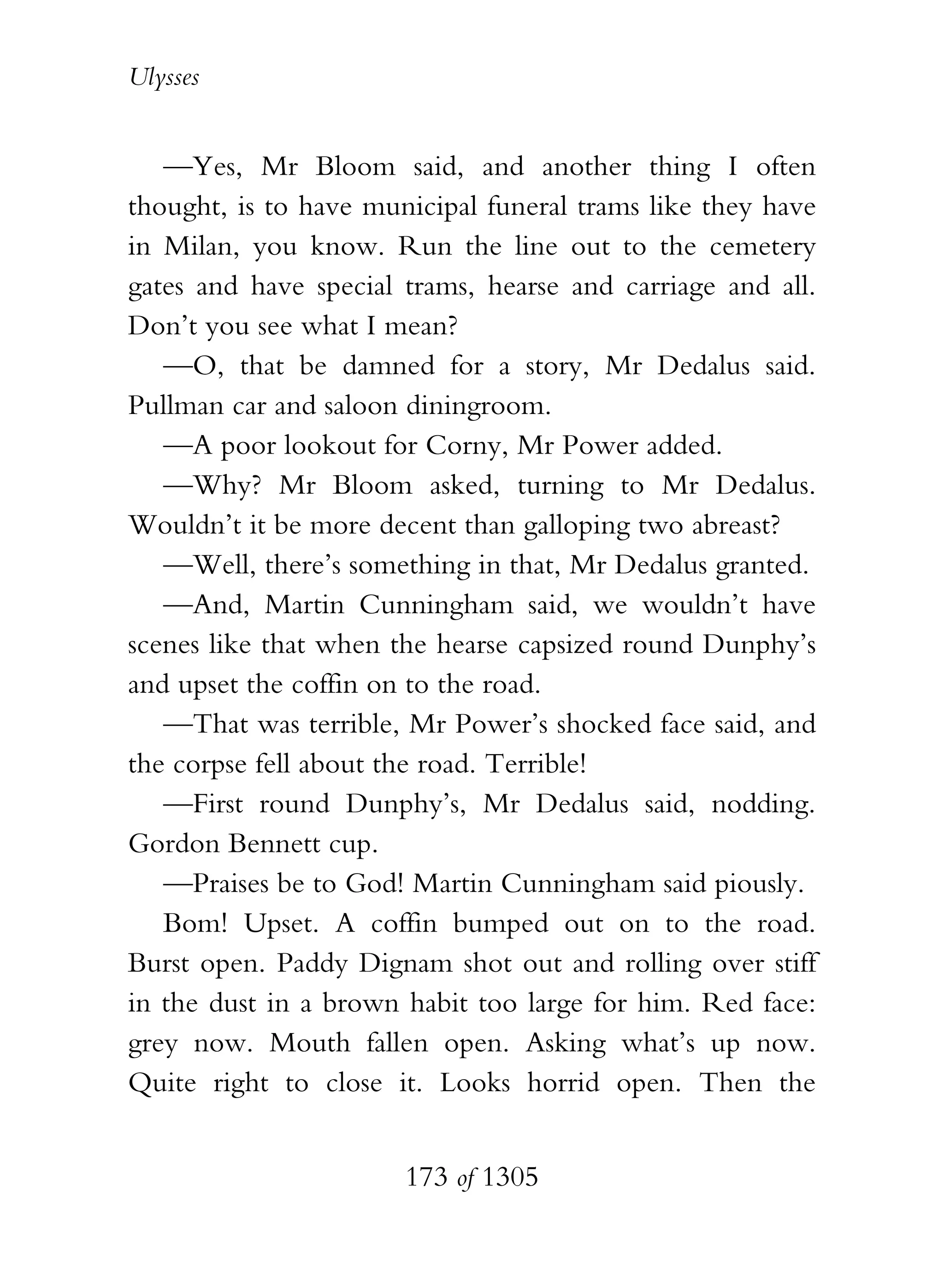 Ulysses


   —Yes, Mr Bloom said, and another thing I often
thought, is to have municipal funeral trams like they have
in Milan, you know. Run the line out to the cemetery
gates and have special trams, hearse and carriage and all.
Don’t you see what I mean?
   —O, that be damned for a story, Mr Dedalus said.
Pullman car and saloon diningroom.
   —A poor lookout for Corny, Mr Power added.
   —Why? Mr Bloom asked, turning to Mr Dedalus.
Wouldn’t it be more decent than galloping two abreast?
   —Well, there’s something in that, Mr Dedalus granted.
   —And, Martin Cunningham said, we wouldn’t have
scenes like that when the hearse capsized round Dunphy’s
and upset the coffin on to the road.
   —That was terrible, Mr Power’s shocked face said, and
the corpse fell about the road. Terrible!
   —First round Dunphy’s, Mr Dedalus said, nodding.
Gordon Bennett cup.
   —Praises be to God! Martin Cunningham said piously.
   Bom! Upset. A coffin bumped out on to the road.
Burst open. Paddy Dignam shot out and rolling over stiff
in the dust in a brown habit too large for him. Red face:
grey now. Mouth fallen open. Asking what’s up now.
Quite right to close it. Looks horrid open. Then the


                       173 of 1305
 