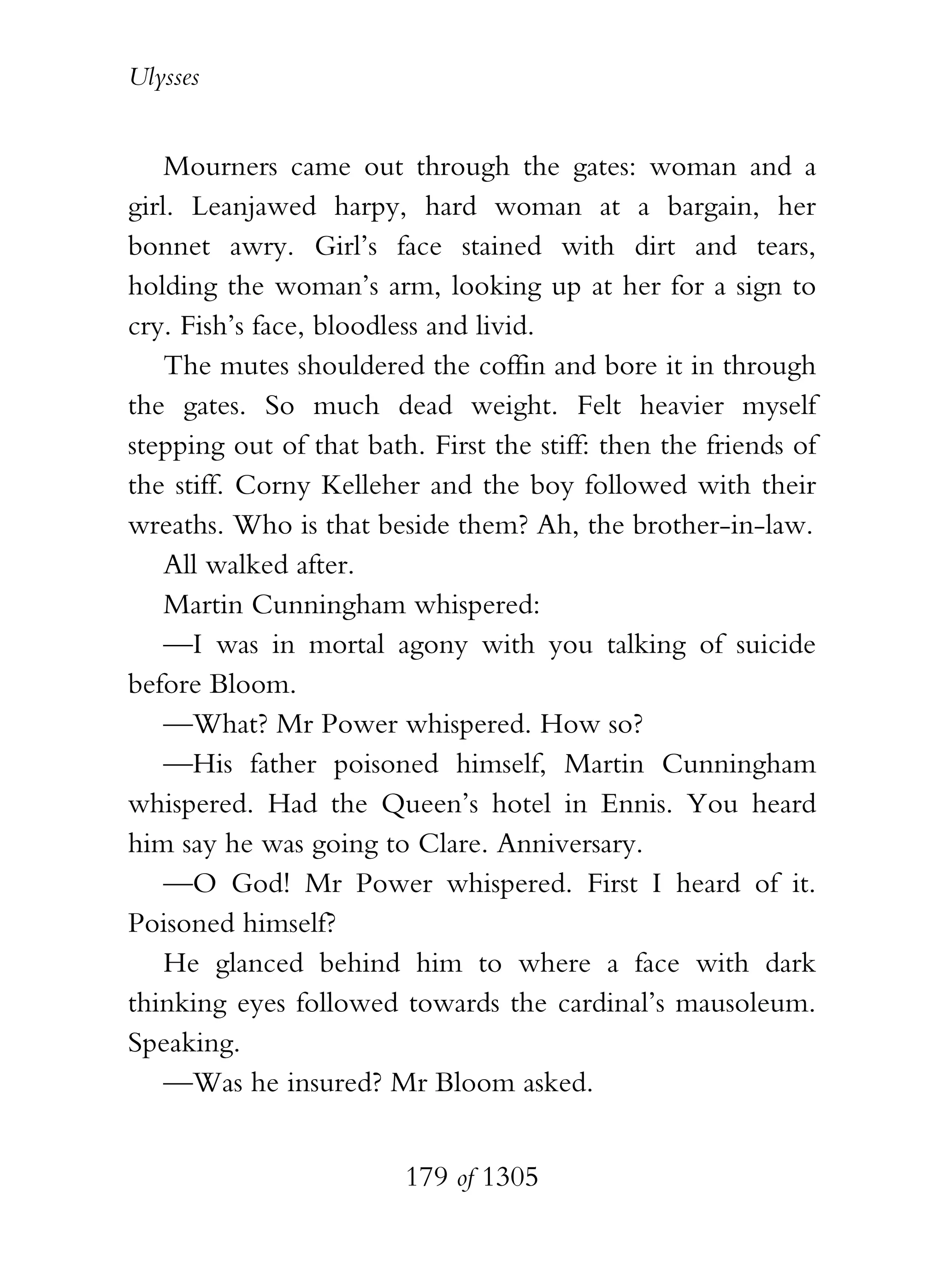 Ulysses


    Mourners came out through the gates: woman and a
girl. Leanjawed harpy, hard woman at a bargain, her
bonnet awry. Girl’s face stained with dirt and tears,
holding the woman’s arm, looking up at her for a sign to
cry. Fish’s face, bloodless and livid.
    The mutes shouldered the coffin and bore it in through
the gates. So much dead weight. Felt heavier myself
stepping out of that bath. First the stiff: then the friends of
the stiff. Corny Kelleher and the boy followed with their
wreaths. Who is that beside them? Ah, the brother-in-law.
    All walked after.
    Martin Cunningham whispered:
    —I was in mortal agony with you talking of suicide
before Bloom.
    —What? Mr Power whispered. How so?
    —His father poisoned himself, Martin Cunningham
whispered. Had the Queen’s hotel in Ennis. You heard
him say he was going to Clare. Anniversary.
    —O God! Mr Power whispered. First I heard of it.
Poisoned himself?
    He glanced behind him to where a face with dark
thinking eyes followed towards the cardinal’s mausoleum.
Speaking.
    —Was he insured? Mr Bloom asked.


                         179 of 1305
 