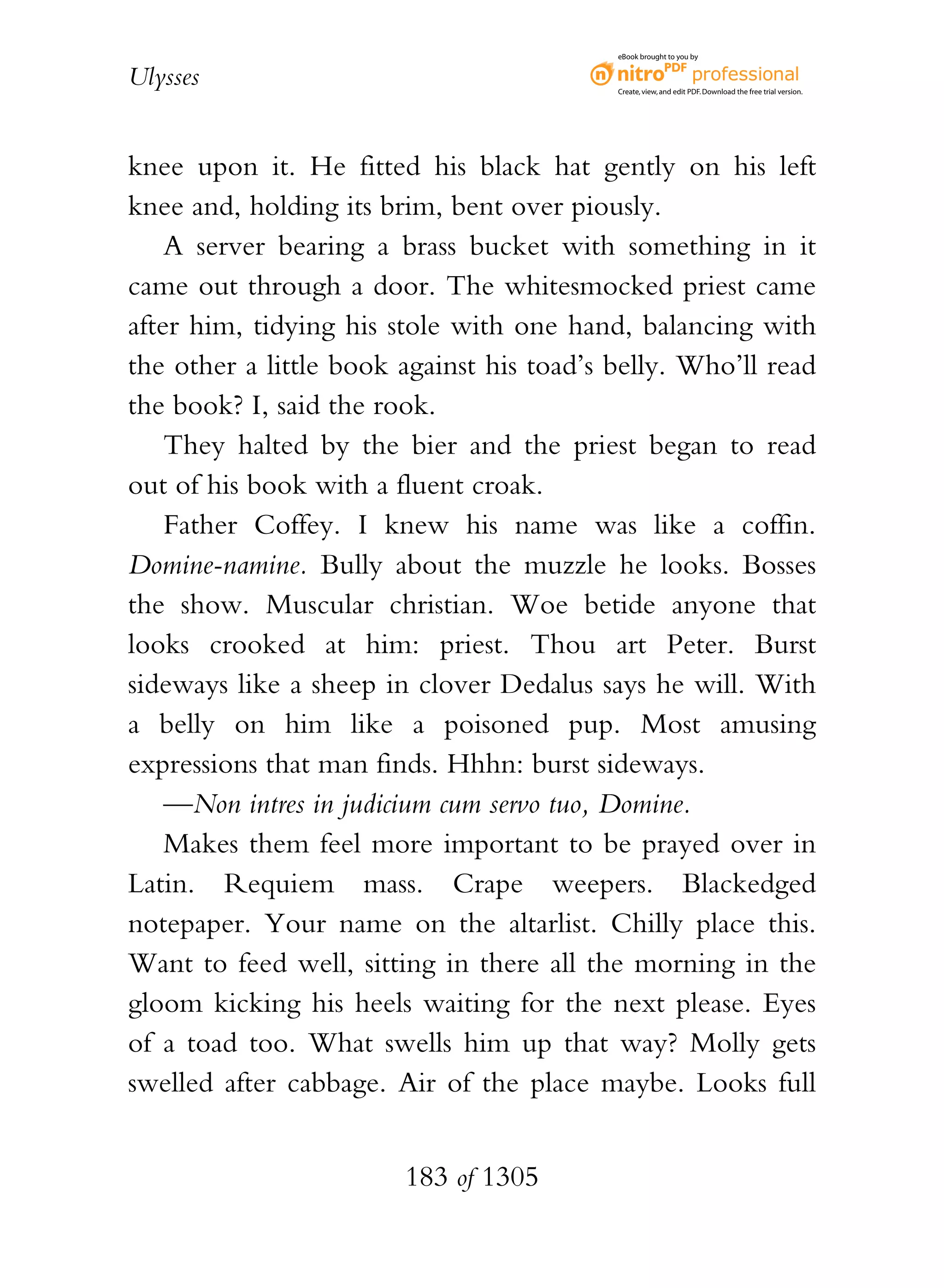 eBook brought to you by


Ulysses                                    Create, view, and edit PDF. Download the free trial version.




knee upon it. He fitted his black hat gently on his left
knee and, holding its brim, bent over piously.
    A server bearing a brass bucket with something in it
came out through a door. The whitesmocked priest came
after him, tidying his stole with one hand, balancing with
the other a little book against his toad’s belly. Who’ll read
the book? I, said the rook.
    They halted by the bier and the priest began to read
out of his book with a fluent croak.
    Father Coffey. I knew his name was like a coffin.
Domine-namine. Bully about the muzzle he looks. Bosses
the show. Muscular christian. Woe betide anyone that
looks crooked at him: priest. Thou art Peter. Burst
sideways like a sheep in clover Dedalus says he will. With
a belly on him like a poisoned pup. Most amusing
expressions that man finds. Hhhn: burst sideways.
    —Non intres in judicium cum servo tuo, Domine.
    Makes them feel more important to be prayed over in
Latin. Requiem mass. Crape weepers. Blackedged
notepaper. Your name on the altarlist. Chilly place this.
Want to feed well, sitting in there all the morning in the
gloom kicking his heels waiting for the next please. Eyes
of a toad too. What swells him up that way? Molly gets
swelled after cabbage. Air of the place maybe. Looks full


                        183 of 1305
 