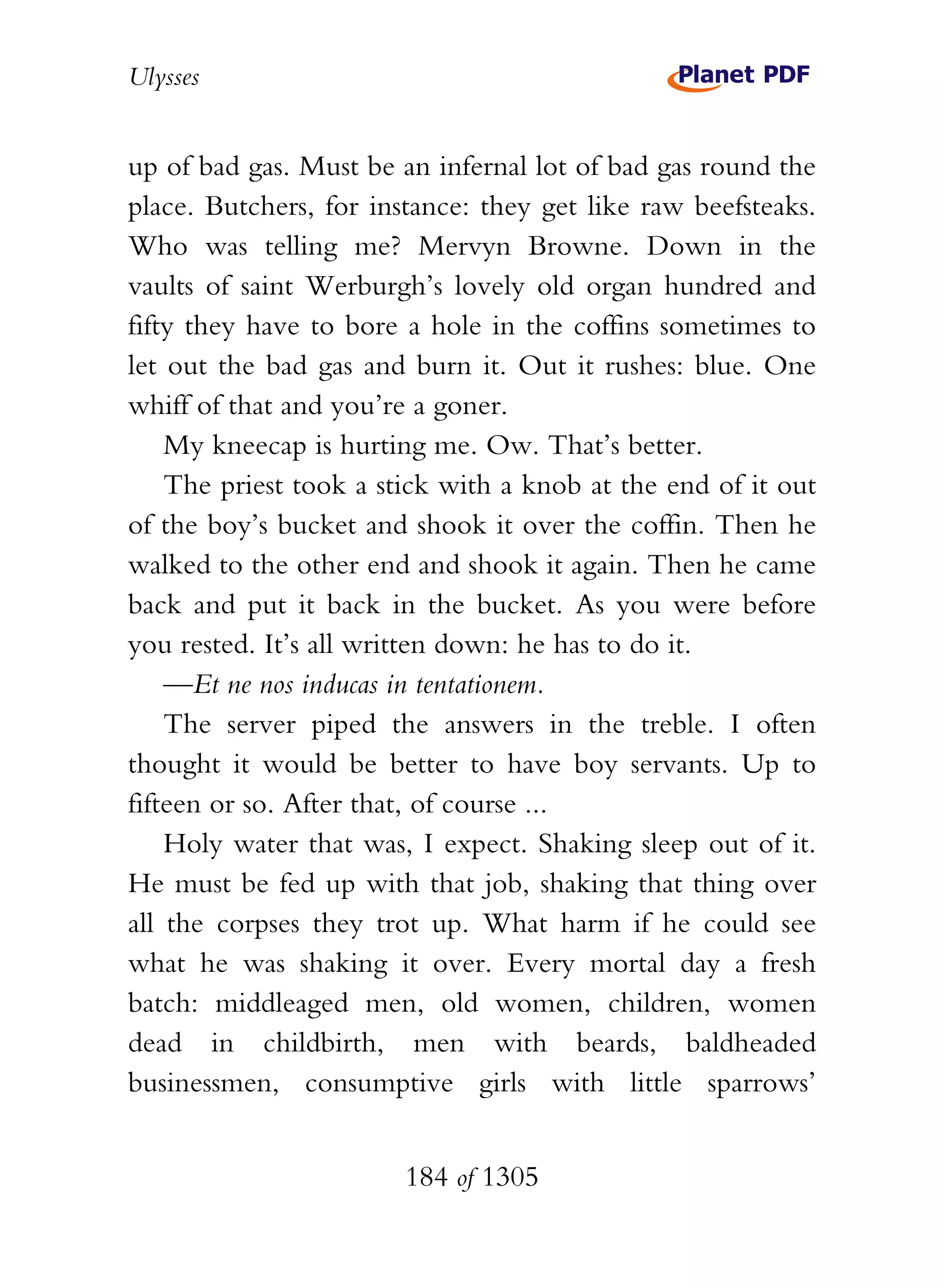 Ulysses


up of bad gas. Must be an infernal lot of bad gas round the
place. Butchers, for instance: they get like raw beefsteaks.
Who was telling me? Mervyn Browne. Down in the
vaults of saint Werburgh’s lovely old organ hundred and
fifty they have to bore a hole in the coffins sometimes to
let out the bad gas and burn it. Out it rushes: blue. One
whiff of that and you’re a goner.
    My kneecap is hurting me. Ow. That’s better.
    The priest took a stick with a knob at the end of it out
of the boy’s bucket and shook it over the coffin. Then he
walked to the other end and shook it again. Then he came
back and put it back in the bucket. As you were before
you rested. It’s all written down: he has to do it.
    —Et ne nos inducas in tentationem.
    The server piped the answers in the treble. I often
thought it would be better to have boy servants. Up to
fifteen or so. After that, of course ...
    Holy water that was, I expect. Shaking sleep out of it.
He must be fed up with that job, shaking that thing over
all the corpses they trot up. What harm if he could see
what he was shaking it over. Every mortal day a fresh
batch: middleaged men, old women, children, women
dead in childbirth, men with beards, baldheaded
businessmen, consumptive girls with little sparrows’


                        184 of 1305
 
