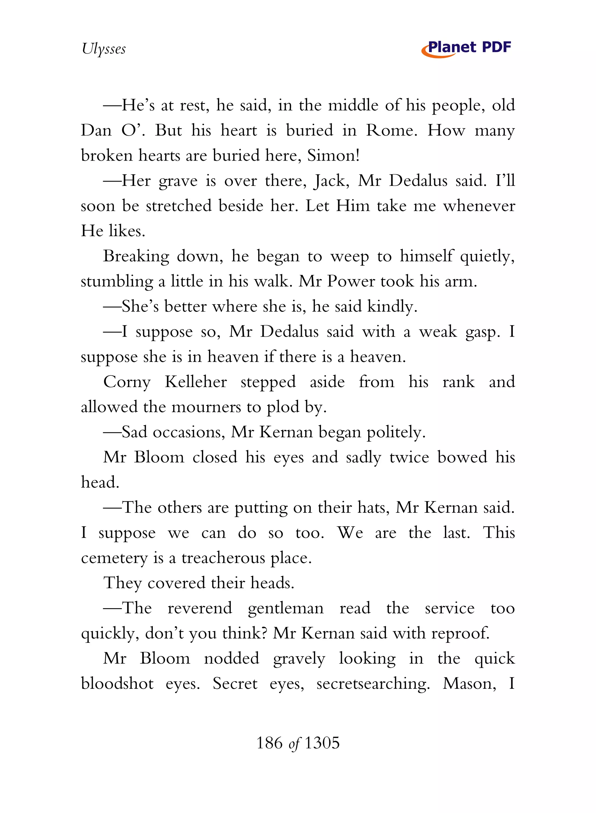 Ulysses


    —He’s at rest, he said, in the middle of his people, old
Dan O’. But his heart is buried in Rome. How many
broken hearts are buried here, Simon!
    —Her grave is over there, Jack, Mr Dedalus said. I’ll
soon be stretched beside her. Let Him take me whenever
He likes.
    Breaking down, he began to weep to himself quietly,
stumbling a little in his walk. Mr Power took his arm.
    —She’s better where she is, he said kindly.
    —I suppose so, Mr Dedalus said with a weak gasp. I
suppose she is in heaven if there is a heaven.
    Corny Kelleher stepped aside from his rank and
allowed the mourners to plod by.
    —Sad occasions, Mr Kernan began politely.
    Mr Bloom closed his eyes and sadly twice bowed his
head.
    —The others are putting on their hats, Mr Kernan said.
I suppose we can do so too. We are the last. This
cemetery is a treacherous place.
    They covered their heads.
    —The reverend gentleman read the service too
quickly, don’t you think? Mr Kernan said with reproof.
    Mr Bloom nodded gravely looking in the quick
bloodshot eyes. Secret eyes, secretsearching. Mason, I


                        186 of 1305
 