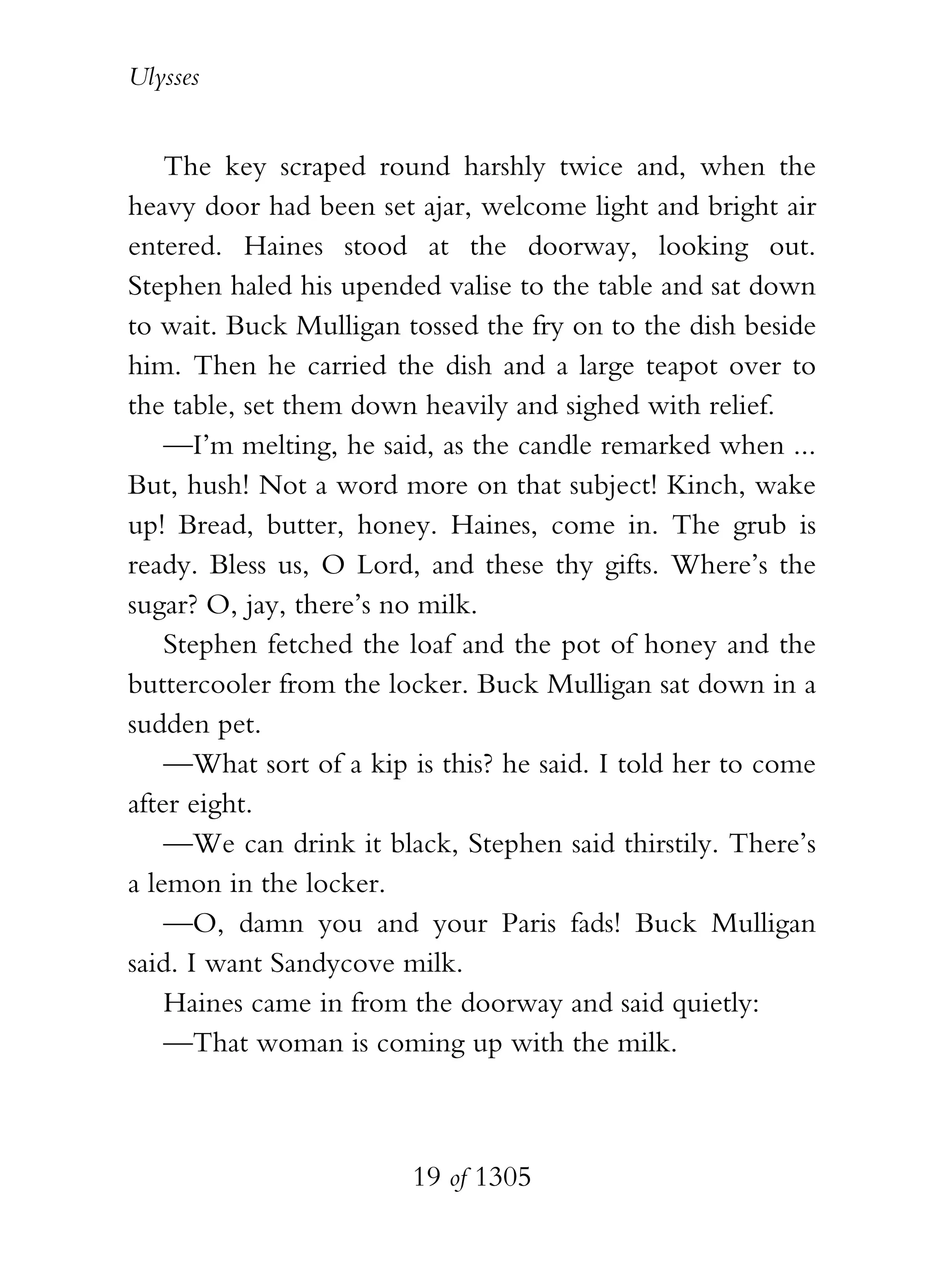 Ulysses


    The key scraped round harshly twice and, when the
heavy door had been set ajar, welcome light and bright air
entered. Haines stood at the doorway, looking out.
Stephen haled his upended valise to the table and sat down
to wait. Buck Mulligan tossed the fry on to the dish beside
him. Then he carried the dish and a large teapot over to
the table, set them down heavily and sighed with relief.
    —I’m melting, he said, as the candle remarked when ...
But, hush! Not a word more on that subject! Kinch, wake
up! Bread, butter, honey. Haines, come in. The grub is
ready. Bless us, O Lord, and these thy gifts. Where’s the
sugar? O, jay, there’s no milk.
    Stephen fetched the loaf and the pot of honey and the
buttercooler from the locker. Buck Mulligan sat down in a
sudden pet.
    —What sort of a kip is this? he said. I told her to come
after eight.
    —We can drink it black, Stephen said thirstily. There’s
a lemon in the locker.
    —O, damn you and your Paris fads! Buck Mulligan
said. I want Sandycove milk.
    Haines came in from the doorway and said quietly:
    —That woman is coming up with the milk.



                        19 of 1305
 