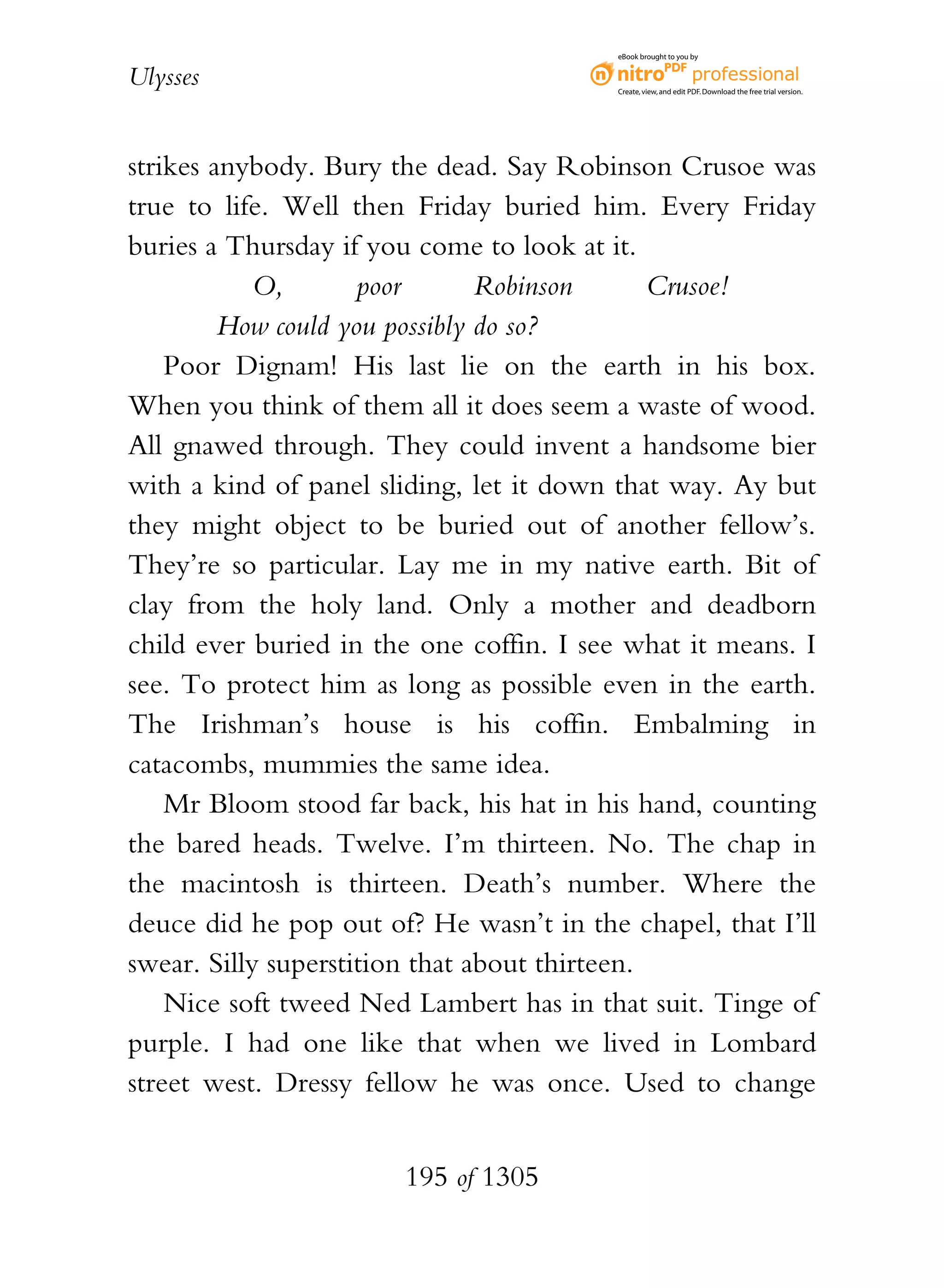 eBook brought to you by


Ulysses                                   Create, view, and edit PDF. Download the free trial version.




strikes anybody. Bury the dead. Say Robinson Crusoe was
true to life. Well then Friday buried him. Every Friday
buries a Thursday if you come to look at it.
           O,        poor       Robinson       Crusoe!
         How could you possibly do so?
    Poor Dignam! His last lie on the earth in his box.
When you think of them all it does seem a waste of wood.
All gnawed through. They could invent a handsome bier
with a kind of panel sliding, let it down that way. Ay but
they might object to be buried out of another fellow’s.
They’re so particular. Lay me in my native earth. Bit of
clay from the holy land. Only a mother and deadborn
child ever buried in the one coffin. I see what it means. I
see. To protect him as long as possible even in the earth.
The Irishman’s house is his coffin. Embalming in
catacombs, mummies the same idea.
    Mr Bloom stood far back, his hat in his hand, counting
the bared heads. Twelve. I’m thirteen. No. The chap in
the macintosh is thirteen. Death’s number. Where the
deuce did he pop out of? He wasn’t in the chapel, that I’ll
swear. Silly superstition that about thirteen.
    Nice soft tweed Ned Lambert has in that suit. Tinge of
purple. I had one like that when we lived in Lombard
street west. Dressy fellow he was once. Used to change


                       195 of 1305
 