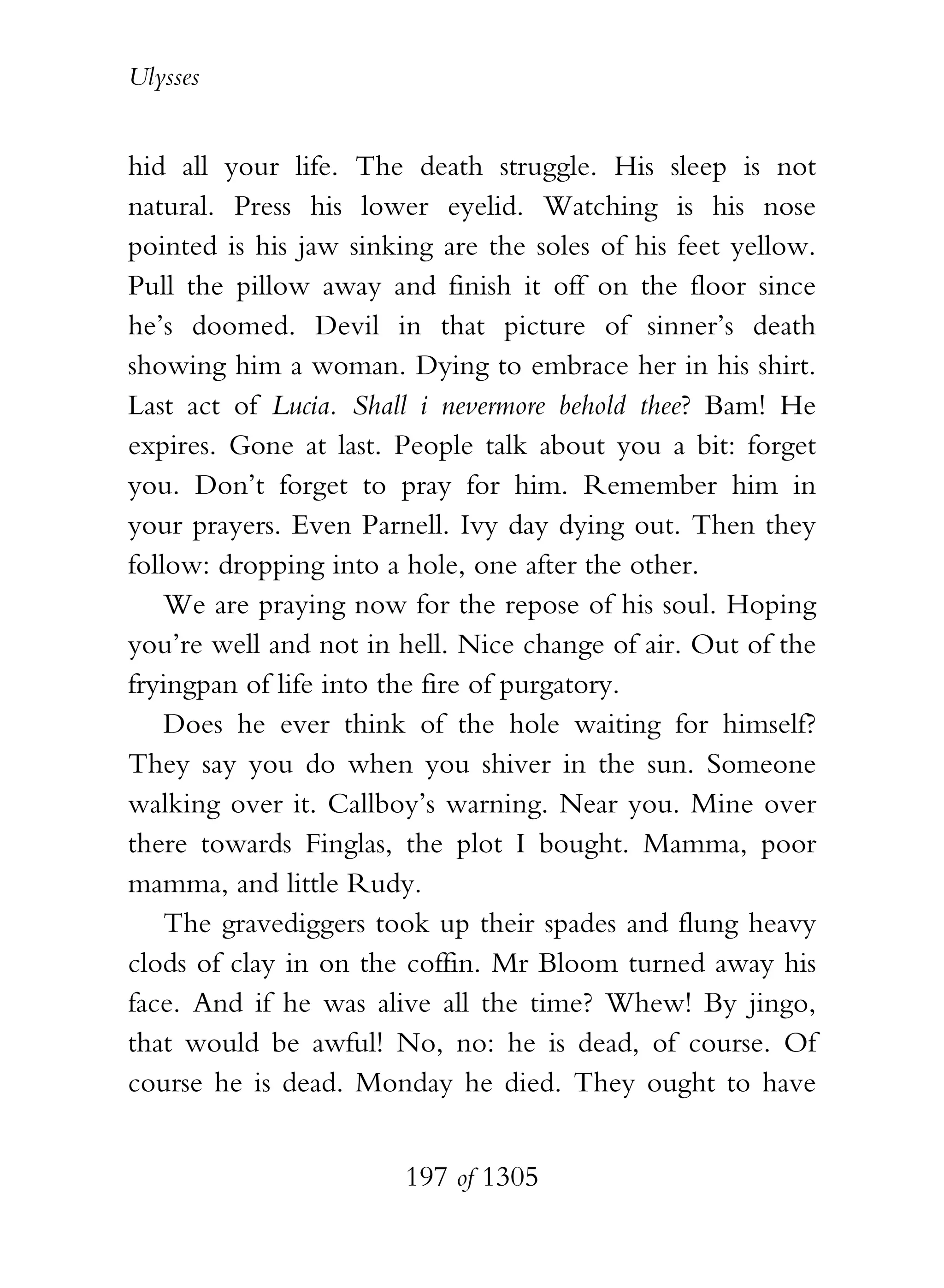 Ulysses


hid all your life. The death struggle. His sleep is not
natural. Press his lower eyelid. Watching is his nose
pointed is his jaw sinking are the soles of his feet yellow.
Pull the pillow away and finish it off on the floor since
he’s doomed. Devil in that picture of sinner’s death
showing him a woman. Dying to embrace her in his shirt.
Last act of Lucia. Shall i nevermore behold thee? Bam! He
expires. Gone at last. People talk about you a bit: forget
you. Don’t forget to pray for him. Remember him in
your prayers. Even Parnell. Ivy day dying out. Then they
follow: dropping into a hole, one after the other.
    We are praying now for the repose of his soul. Hoping
you’re well and not in hell. Nice change of air. Out of the
fryingpan of life into the fire of purgatory.
    Does he ever think of the hole waiting for himself?
They say you do when you shiver in the sun. Someone
walking over it. Callboy’s warning. Near you. Mine over
there towards Finglas, the plot I bought. Mamma, poor
mamma, and little Rudy.
    The gravediggers took up their spades and flung heavy
clods of clay in on the coffin. Mr Bloom turned away his
face. And if he was alive all the time? Whew! By jingo,
that would be awful! No, no: he is dead, of course. Of
course he is dead. Monday he died. They ought to have


                        197 of 1305
 