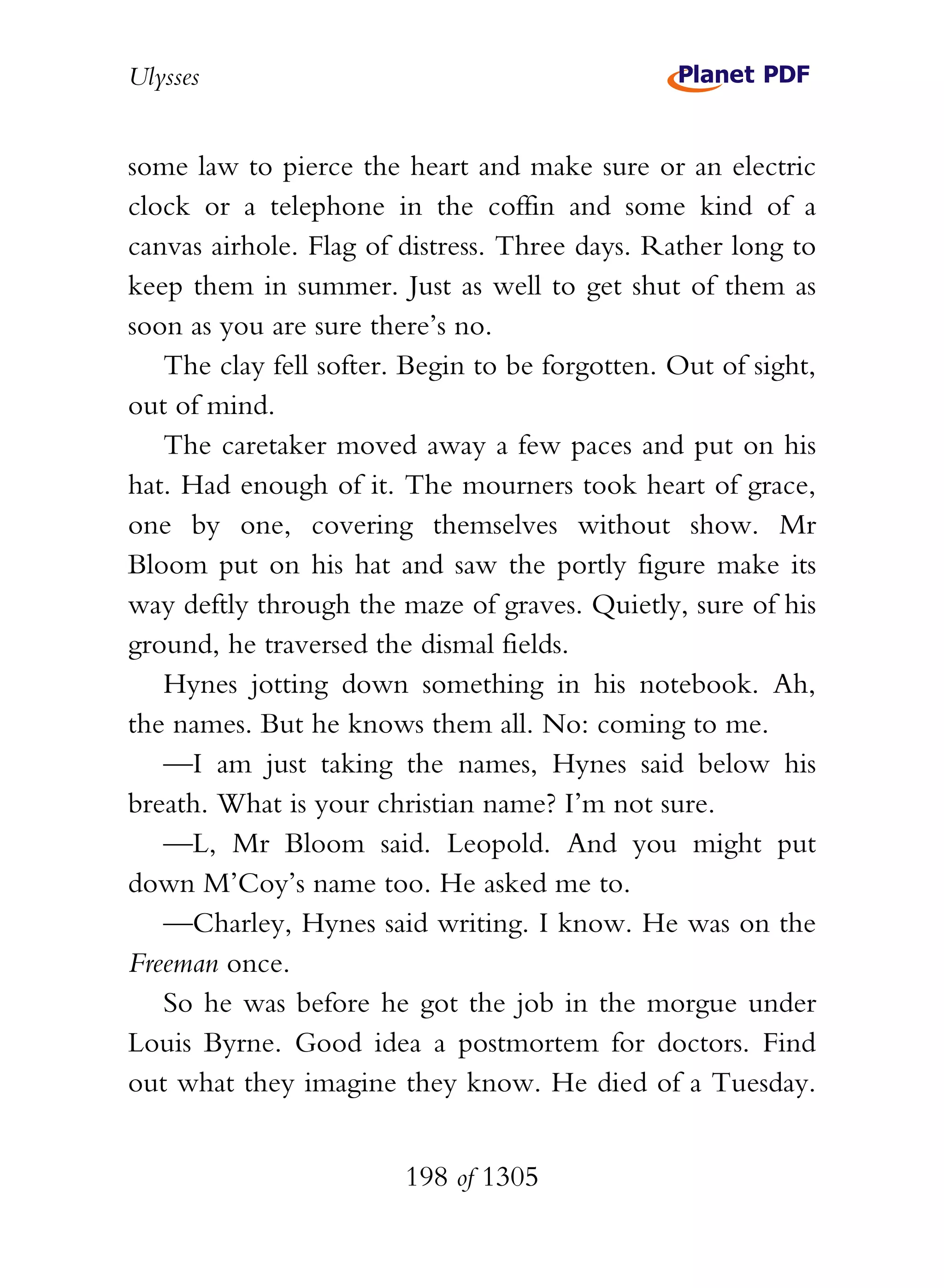 Ulysses


some law to pierce the heart and make sure or an electric
clock or a telephone in the coffin and some kind of a
canvas airhole. Flag of distress. Three days. Rather long to
keep them in summer. Just as well to get shut of them as
soon as you are sure there’s no.
   The clay fell softer. Begin to be forgotten. Out of sight,
out of mind.
   The caretaker moved away a few paces and put on his
hat. Had enough of it. The mourners took heart of grace,
one by one, covering themselves without show. Mr
Bloom put on his hat and saw the portly figure make its
way deftly through the maze of graves. Quietly, sure of his
ground, he traversed the dismal fields.
   Hynes jotting down something in his notebook. Ah,
the names. But he knows them all. No: coming to me.
   —I am just taking the names, Hynes said below his
breath. What is your christian name? I’m not sure.
   —L, Mr Bloom said. Leopold. And you might put
down M’Coy’s name too. He asked me to.
   —Charley, Hynes said writing. I know. He was on the
Freeman once.
   So he was before he got the job in the morgue under
Louis Byrne. Good idea a postmortem for doctors. Find
out what they imagine they know. He died of a Tuesday.


                        198 of 1305
 