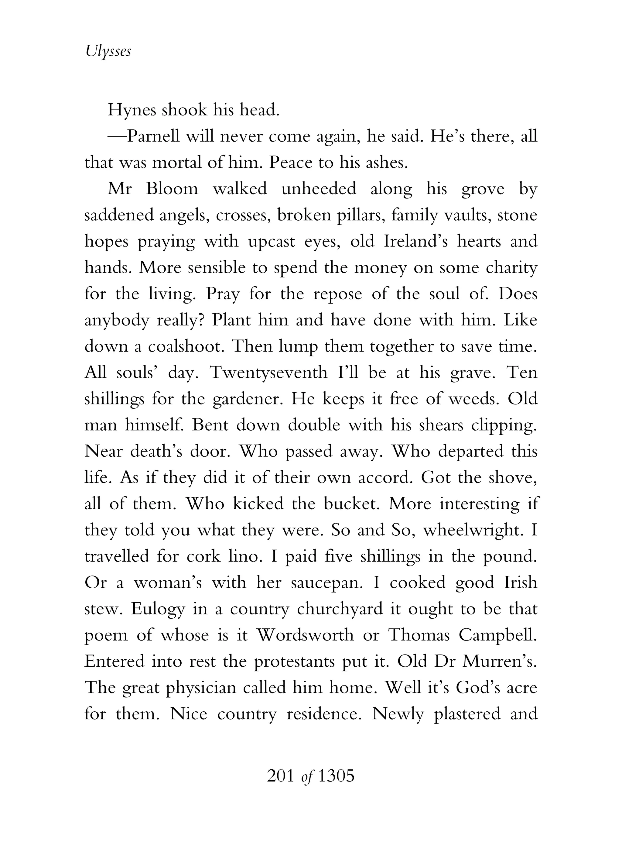 Ulysses


    Hynes shook his head.
    —Parnell will never come again, he said. He’s there, all
that was mortal of him. Peace to his ashes.
    Mr Bloom walked unheeded along his grove by
saddened angels, crosses, broken pillars, family vaults, stone
hopes praying with upcast eyes, old Ireland’s hearts and
hands. More sensible to spend the money on some charity
for the living. Pray for the repose of the soul of. Does
anybody really? Plant him and have done with him. Like
down a coalshoot. Then lump them together to save time.
All souls’ day. Twentyseventh I’ll be at his grave. Ten
shillings for the gardener. He keeps it free of weeds. Old
man himself. Bent down double with his shears clipping.
Near death’s door. Who passed away. Who departed this
life. As if they did it of their own accord. Got the shove,
all of them. Who kicked the bucket. More interesting if
they told you what they were. So and So, wheelwright. I
travelled for cork lino. I paid five shillings in the pound.
Or a woman’s with her saucepan. I cooked good Irish
stew. Eulogy in a country churchyard it ought to be that
poem of whose is it Wordsworth or Thomas Campbell.
Entered into rest the protestants put it. Old Dr Murren’s.
The great physician called him home. Well it’s God’s acre
for them. Nice country residence. Newly plastered and


                        201 of 1305
 