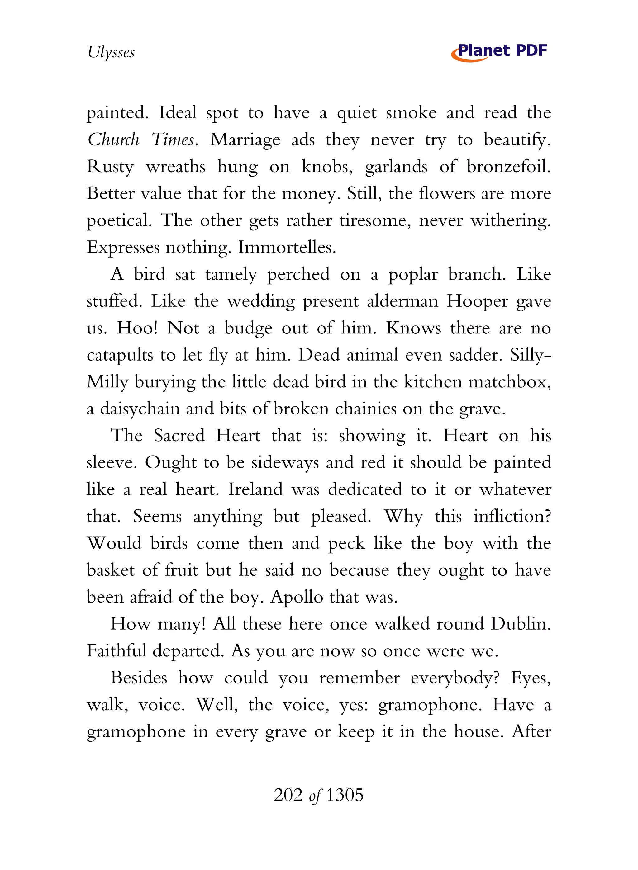 Ulysses


painted. Ideal spot to have a quiet smoke and read the
Church Times. Marriage ads they never try to beautify.
Rusty wreaths hung on knobs, garlands of bronzefoil.
Better value that for the money. Still, the flowers are more
poetical. The other gets rather tiresome, never withering.
Expresses nothing. Immortelles.
    A bird sat tamely perched on a poplar branch. Like
stuffed. Like the wedding present alderman Hooper gave
us. Hoo! Not a budge out of him. Knows there are no
catapults to let fly at him. Dead animal even sadder. Silly-
Milly burying the little dead bird in the kitchen matchbox,
a daisychain and bits of broken chainies on the grave.
    The Sacred Heart that is: showing it. Heart on his
sleeve. Ought to be sideways and red it should be painted
like a real heart. Ireland was dedicated to it or whatever
that. Seems anything but pleased. Why this infliction?
Would birds come then and peck like the boy with the
basket of fruit but he said no because they ought to have
been afraid of the boy. Apollo that was.
    How many! All these here once walked round Dublin.
Faithful departed. As you are now so once were we.
    Besides how could you remember everybody? Eyes,
walk, voice. Well, the voice, yes: gramophone. Have a
gramophone in every grave or keep it in the house. After


                        202 of 1305
 