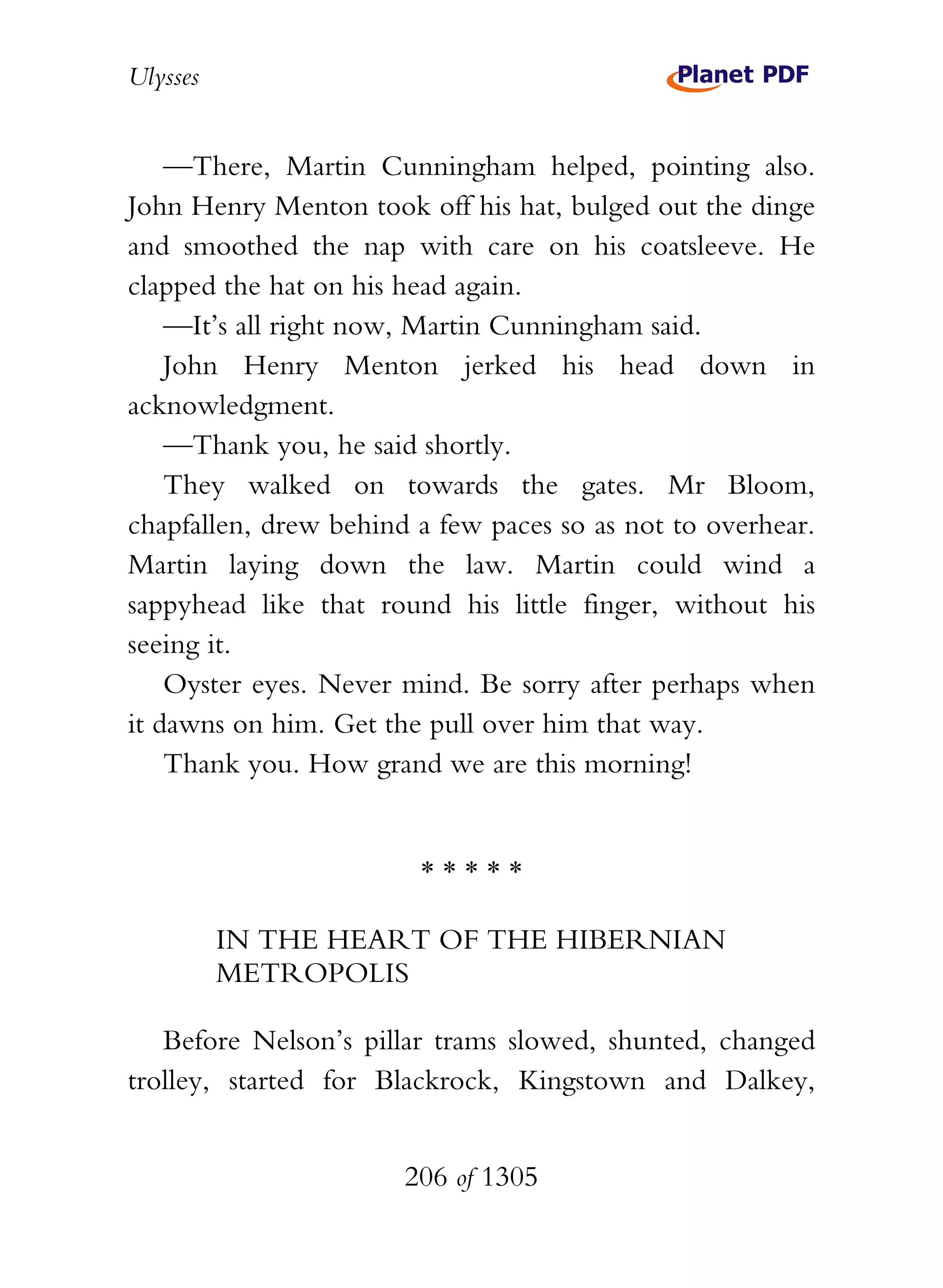Ulysses


    —There, Martin Cunningham helped, pointing also.
John Henry Menton took off his hat, bulged out the dinge
and smoothed the nap with care on his coatsleeve. He
clapped the hat on his head again.
    —It’s all right now, Martin Cunningham said.
    John Henry Menton jerked his head down in
acknowledgment.
    —Thank you, he said shortly.
    They walked on towards the gates. Mr Bloom,
chapfallen, drew behind a few paces so as not to overhear.
Martin laying down the law. Martin could wind a
sappyhead like that round his little finger, without his
seeing it.
    Oyster eyes. Never mind. Be sorry after perhaps when
it dawns on him. Get the pull over him that way.
    Thank you. How grand we are this morning!


                        *****

          IN THE HEART OF THE HIBERNIAN
          METROPOLIS

   Before Nelson’s pillar trams slowed, shunted, changed
trolley, started for Blackrock, Kingstown and Dalkey,


                       206 of 1305
 