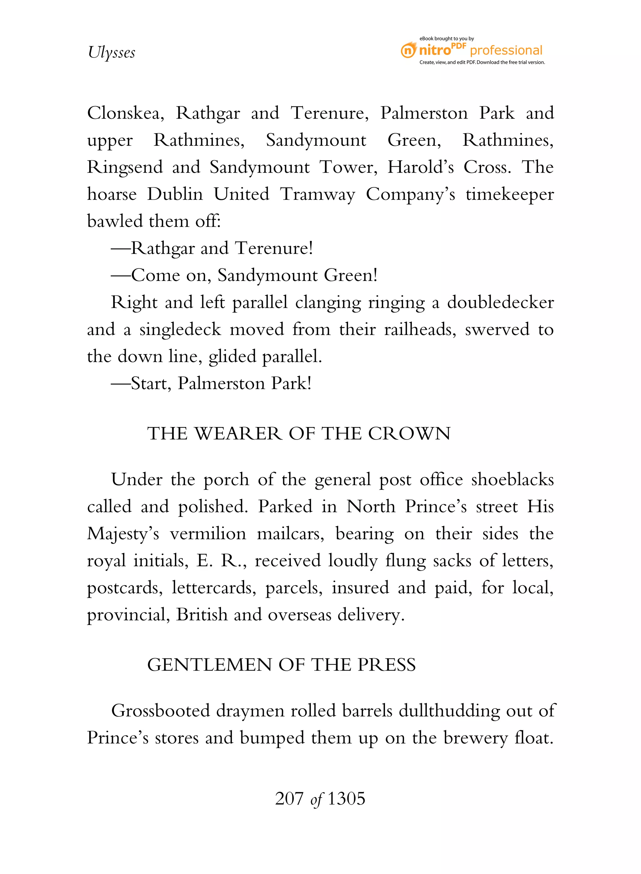 eBook brought to you by


Ulysses                                     Create, view, and edit PDF. Download the free trial version.




Clonskea, Rathgar and Terenure, Palmerston Park and
upper Rathmines, Sandymount Green, Rathmines,
Ringsend and Sandymount Tower, Harold’s Cross. The
hoarse Dublin United Tramway Company’s timekeeper
bawled them off:
   —Rathgar and Terenure!
   —Come on, Sandymount Green!
   Right and left parallel clanging ringing a doubledecker
and a singledeck moved from their railheads, swerved to
the down line, glided parallel.
   —Start, Palmerston Park!

          THE WEARER OF THE CROWN

    Under the porch of the general post office shoeblacks
called and polished. Parked in North Prince’s street His
Majesty’s vermilion mailcars, bearing on their sides the
royal initials, E. R., received loudly flung sacks of letters,
postcards, lettercards, parcels, insured and paid, for local,
provincial, British and overseas delivery.

          GENTLEMEN OF THE PRESS

   Grossbooted draymen rolled barrels dullthudding out of
Prince’s stores and bumped them up on the brewery float.


                        207 of 1305
 