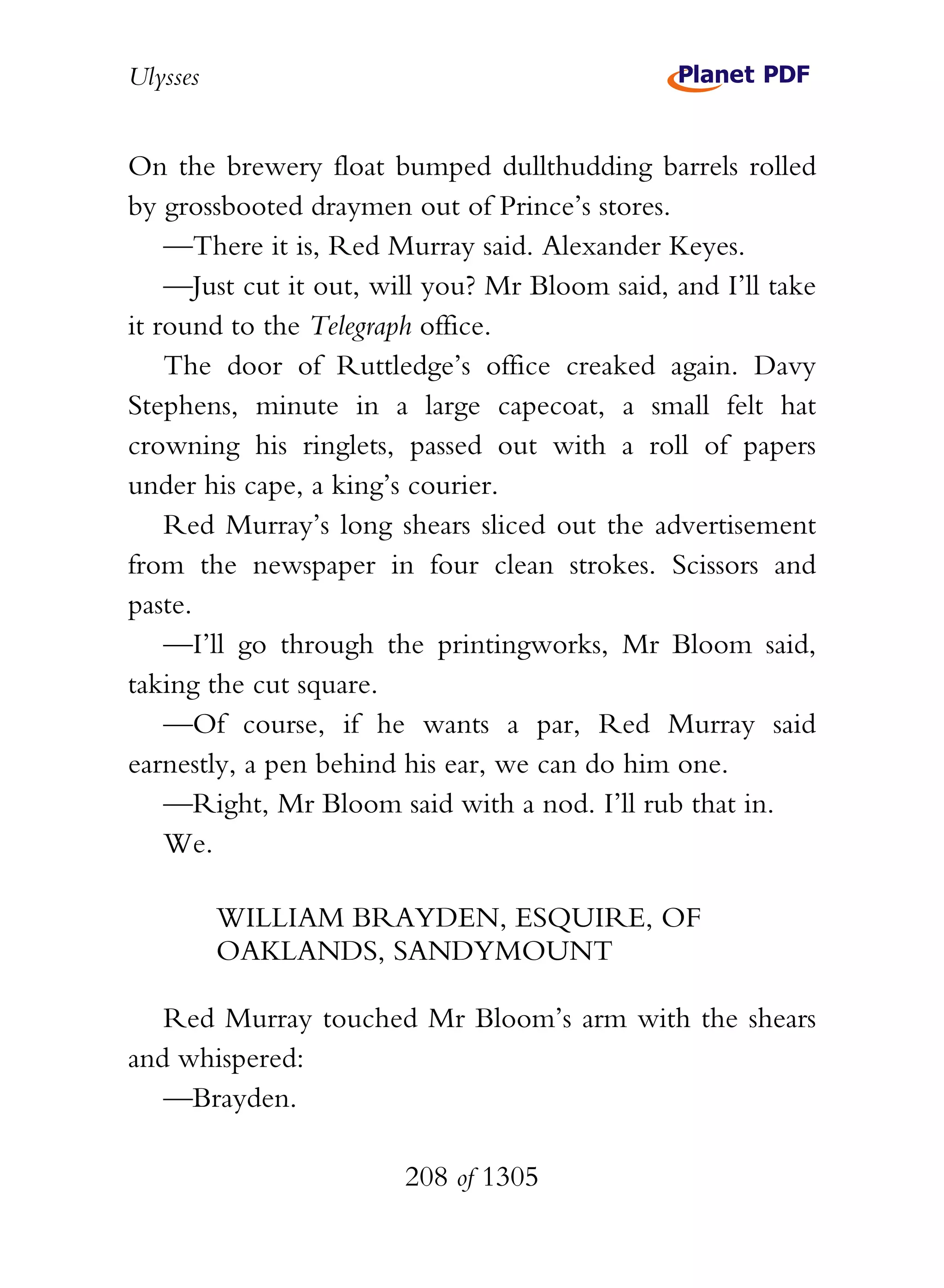 Ulysses


On the brewery float bumped dullthudding barrels rolled
by grossbooted draymen out of Prince’s stores.
    —There it is, Red Murray said. Alexander Keyes.
    —Just cut it out, will you? Mr Bloom said, and I’ll take
it round to the Telegraph office.
    The door of Ruttledge’s office creaked again. Davy
Stephens, minute in a large capecoat, a small felt hat
crowning his ringlets, passed out with a roll of papers
under his cape, a king’s courier.
    Red Murray’s long shears sliced out the advertisement
from the newspaper in four clean strokes. Scissors and
paste.
    —I’ll go through the printingworks, Mr Bloom said,
taking the cut square.
    —Of course, if he wants a par, Red Murray said
earnestly, a pen behind his ear, we can do him one.
    —Right, Mr Bloom said with a nod. I’ll rub that in.
    We.

          WILLIAM BRAYDEN, ESQUIRE, OF
          OAKLANDS, SANDYMOUNT

   Red Murray touched Mr Bloom’s arm with the shears
and whispered:
   —Brayden.

                        208 of 1305
 