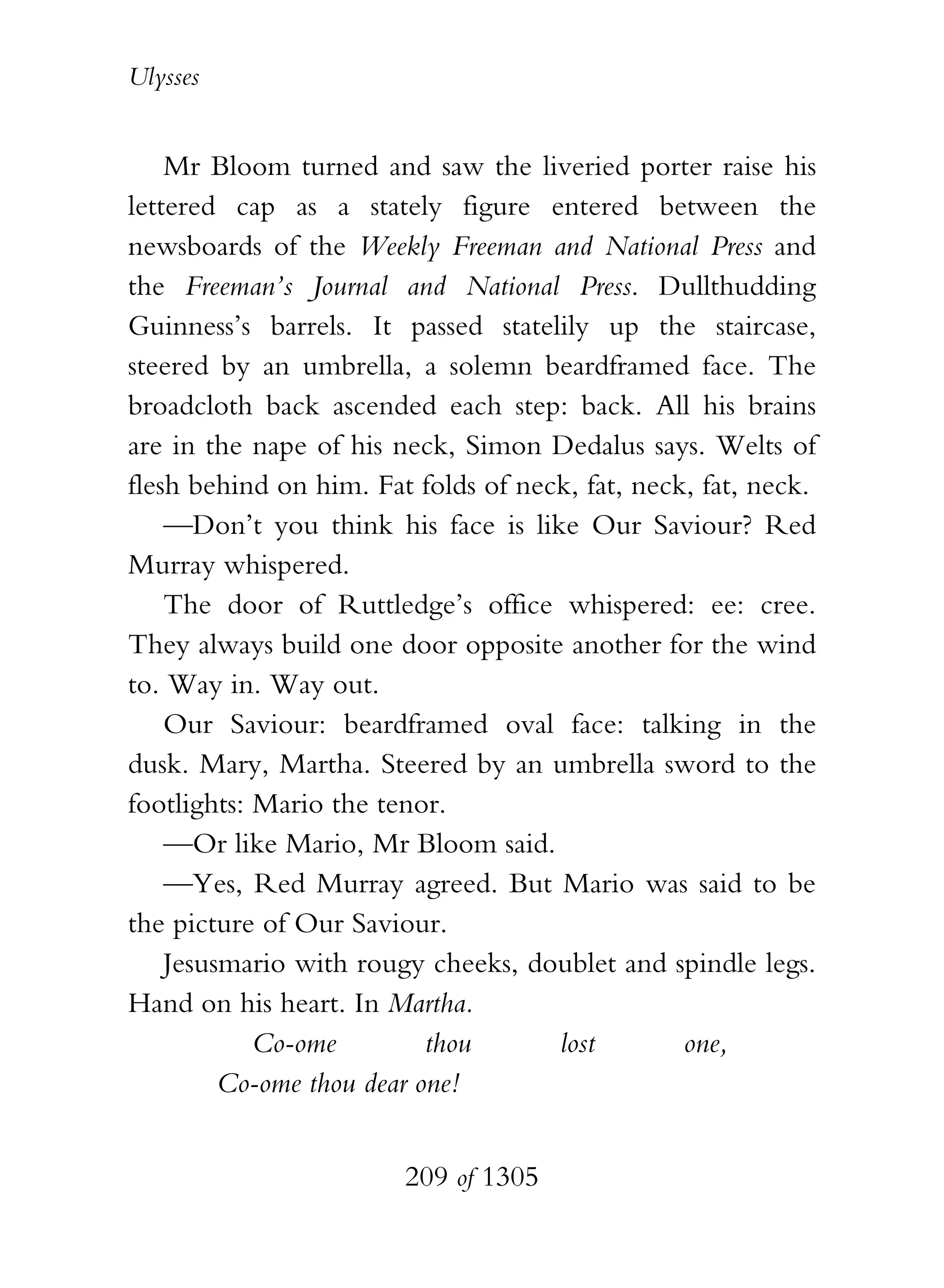 Ulysses


    Mr Bloom turned and saw the liveried porter raise his
lettered cap as a stately figure entered between the
newsboards of the Weekly Freeman and National Press and
the Freeman’s Journal and National Press. Dullthudding
Guinness’s barrels. It passed statelily up the staircase,
steered by an umbrella, a solemn beardframed face. The
broadcloth back ascended each step: back. All his brains
are in the nape of his neck, Simon Dedalus says. Welts of
flesh behind on him. Fat folds of neck, fat, neck, fat, neck.
    —Don’t you think his face is like Our Saviour? Red
Murray whispered.
    The door of Ruttledge’s office whispered: ee: cree.
They always build one door opposite another for the wind
to. Way in. Way out.
    Our Saviour: beardframed oval face: talking in the
dusk. Mary, Martha. Steered by an umbrella sword to the
footlights: Mario the tenor.
    —Or like Mario, Mr Bloom said.
    —Yes, Red Murray agreed. But Mario was said to be
the picture of Our Saviour.
    Jesusmario with rougy cheeks, doublet and spindle legs.
Hand on his heart. In Martha.
            Co-ome         thou      lost        one,
         Co-ome thou dear one!


                        209 of 1305
 
