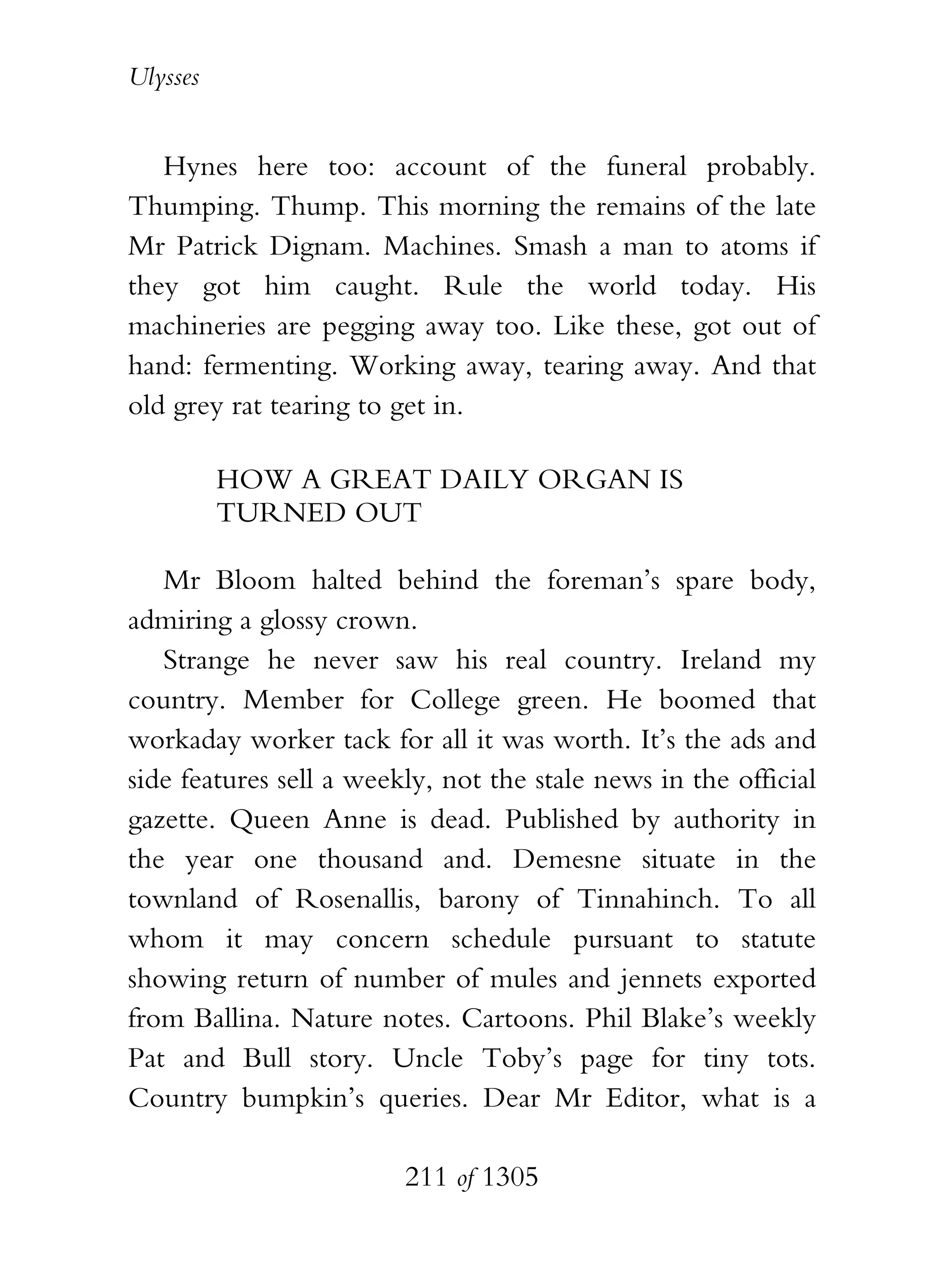 Ulysses


   Hynes here too: account of the funeral probably.
Thumping. Thump. This morning the remains of the late
Mr Patrick Dignam. Machines. Smash a man to atoms if
they got him caught. Rule the world today. His
machineries are pegging away too. Like these, got out of
hand: fermenting. Working away, tearing away. And that
old grey rat tearing to get in.

          HOW A GREAT DAILY ORGAN IS
          TURNED OUT

   Mr Bloom halted behind the foreman’s spare body,
admiring a glossy crown.
   Strange he never saw his real country. Ireland my
country. Member for College green. He boomed that
workaday worker tack for all it was worth. It’s the ads and
side features sell a weekly, not the stale news in the official
gazette. Queen Anne is dead. Published by authority in
the year one thousand and. Demesne situate in the
townland of Rosenallis, barony of Tinnahinch. To all
whom it may concern schedule pursuant to statute
showing return of number of mules and jennets exported
from Ballina. Nature notes. Cartoons. Phil Blake’s weekly
Pat and Bull story. Uncle Toby’s page for tiny tots.
Country bumpkin’s queries. Dear Mr Editor, what is a

                         211 of 1305
 
