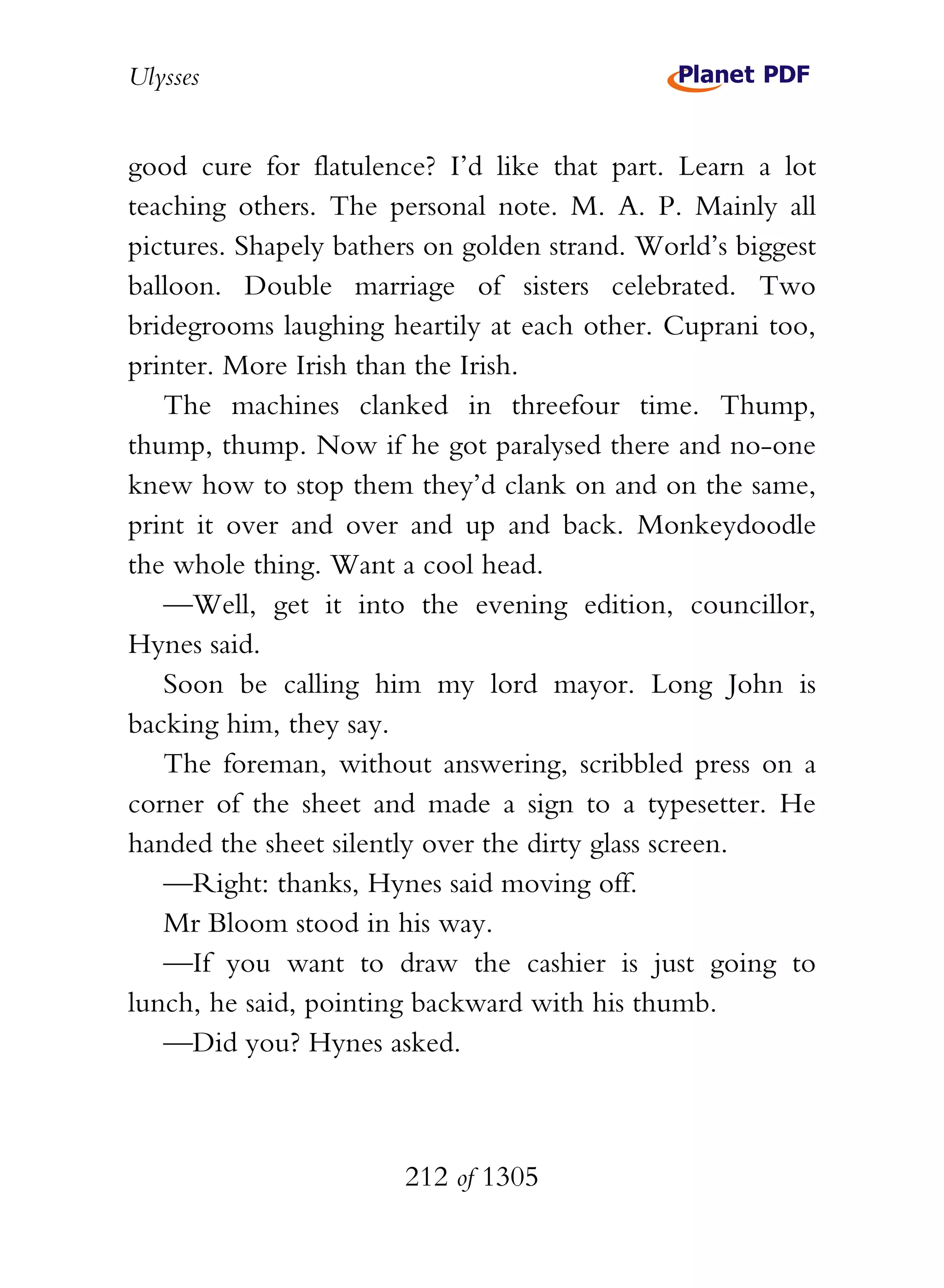 Ulysses


good cure for flatulence? I’d like that part. Learn a lot
teaching others. The personal note. M. A. P. Mainly all
pictures. Shapely bathers on golden strand. World’s biggest
balloon. Double marriage of sisters celebrated. Two
bridegrooms laughing heartily at each other. Cuprani too,
printer. More Irish than the Irish.
   The machines clanked in threefour time. Thump,
thump, thump. Now if he got paralysed there and no-one
knew how to stop them they’d clank on and on the same,
print it over and over and up and back. Monkeydoodle
the whole thing. Want a cool head.
   —Well, get it into the evening edition, councillor,
Hynes said.
   Soon be calling him my lord mayor. Long John is
backing him, they say.
   The foreman, without answering, scribbled press on a
corner of the sheet and made a sign to a typesetter. He
handed the sheet silently over the dirty glass screen.
   —Right: thanks, Hynes said moving off.
   Mr Bloom stood in his way.
   —If you want to draw the cashier is just going to
lunch, he said, pointing backward with his thumb.
   —Did you? Hynes asked.



                       212 of 1305
 