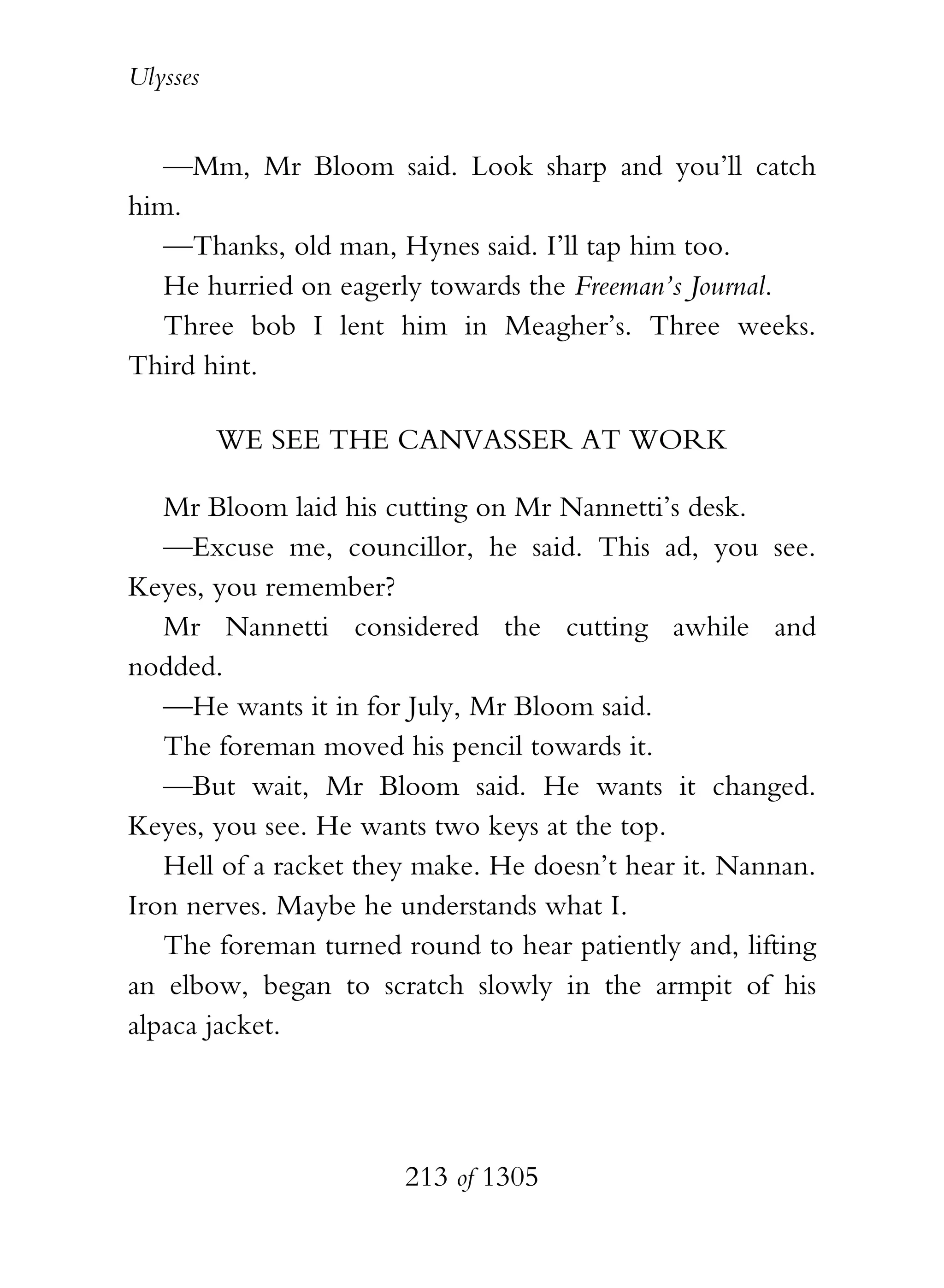 Ulysses


   —Mm, Mr Bloom said. Look sharp and you’ll catch
him.
   —Thanks, old man, Hynes said. I’ll tap him too.
   He hurried on eagerly towards the Freeman’s Journal.
   Three bob I lent him in Meagher’s. Three weeks.
Third hint.

          WE SEE THE CANVASSER AT WORK

   Mr Bloom laid his cutting on Mr Nannetti’s desk.
   —Excuse me, councillor, he said. This ad, you see.
Keyes, you remember?
   Mr Nannetti considered the cutting awhile and
nodded.
   —He wants it in for July, Mr Bloom said.
   The foreman moved his pencil towards it.
   —But wait, Mr Bloom said. He wants it changed.
Keyes, you see. He wants two keys at the top.
   Hell of a racket they make. He doesn’t hear it. Nannan.
Iron nerves. Maybe he understands what I.
   The foreman turned round to hear patiently and, lifting
an elbow, began to scratch slowly in the armpit of his
alpaca jacket.




                       213 of 1305
 