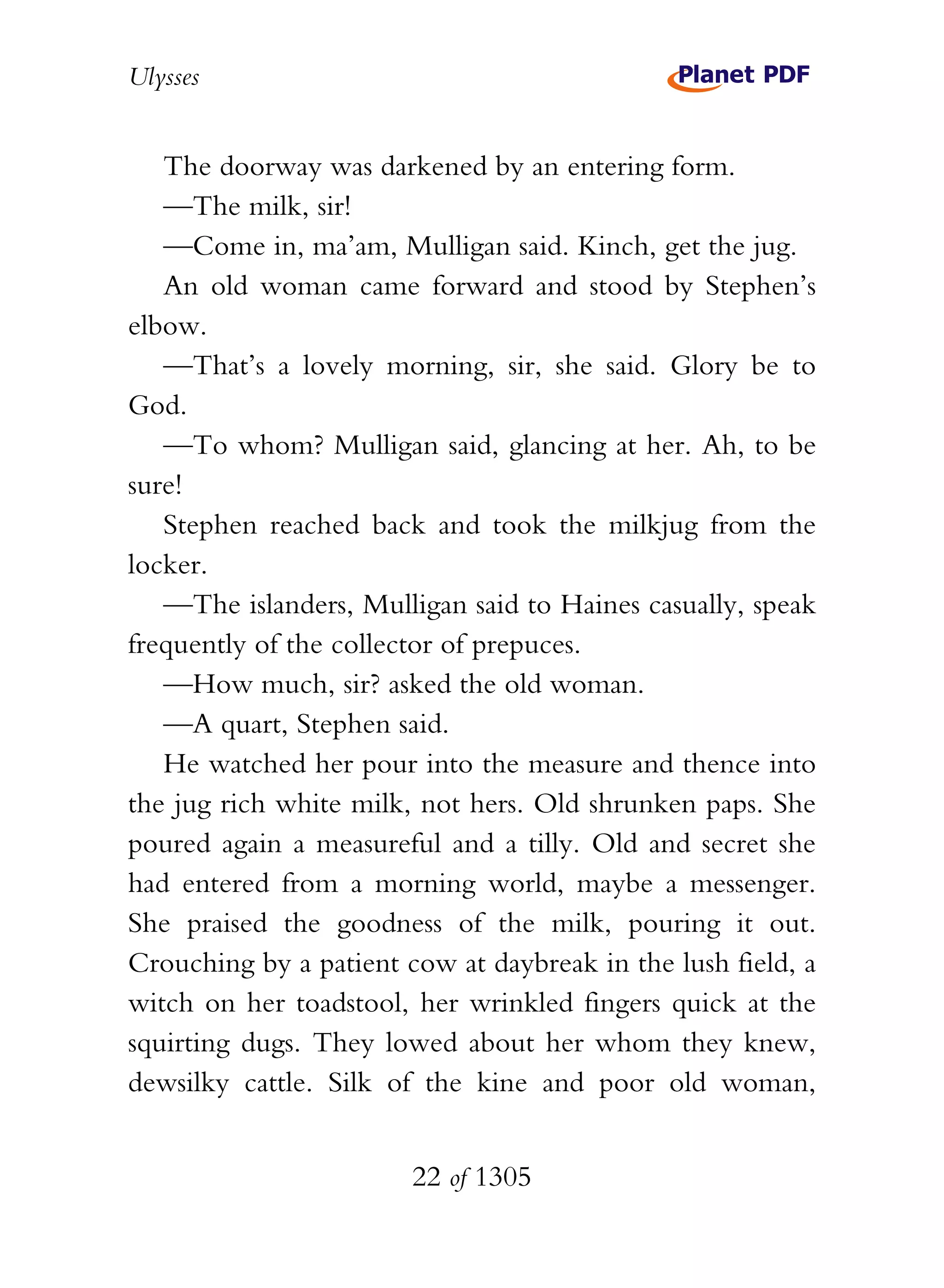 Ulysses


   The doorway was darkened by an entering form.
   —The milk, sir!
   —Come in, ma’am, Mulligan said. Kinch, get the jug.
   An old woman came forward and stood by Stephen’s
elbow.
   —That’s a lovely morning, sir, she said. Glory be to
God.
   —To whom? Mulligan said, glancing at her. Ah, to be
sure!
   Stephen reached back and took the milkjug from the
locker.
   —The islanders, Mulligan said to Haines casually, speak
frequently of the collector of prepuces.
   —How much, sir? asked the old woman.
   —A quart, Stephen said.
   He watched her pour into the measure and thence into
the jug rich white milk, not hers. Old shrunken paps. She
poured again a measureful and a tilly. Old and secret she
had entered from a morning world, maybe a messenger.
She praised the goodness of the milk, pouring it out.
Crouching by a patient cow at daybreak in the lush field, a
witch on her toadstool, her wrinkled fingers quick at the
squirting dugs. They lowed about her whom they knew,
dewsilky cattle. Silk of the kine and poor old woman,


                        22 of 1305
 