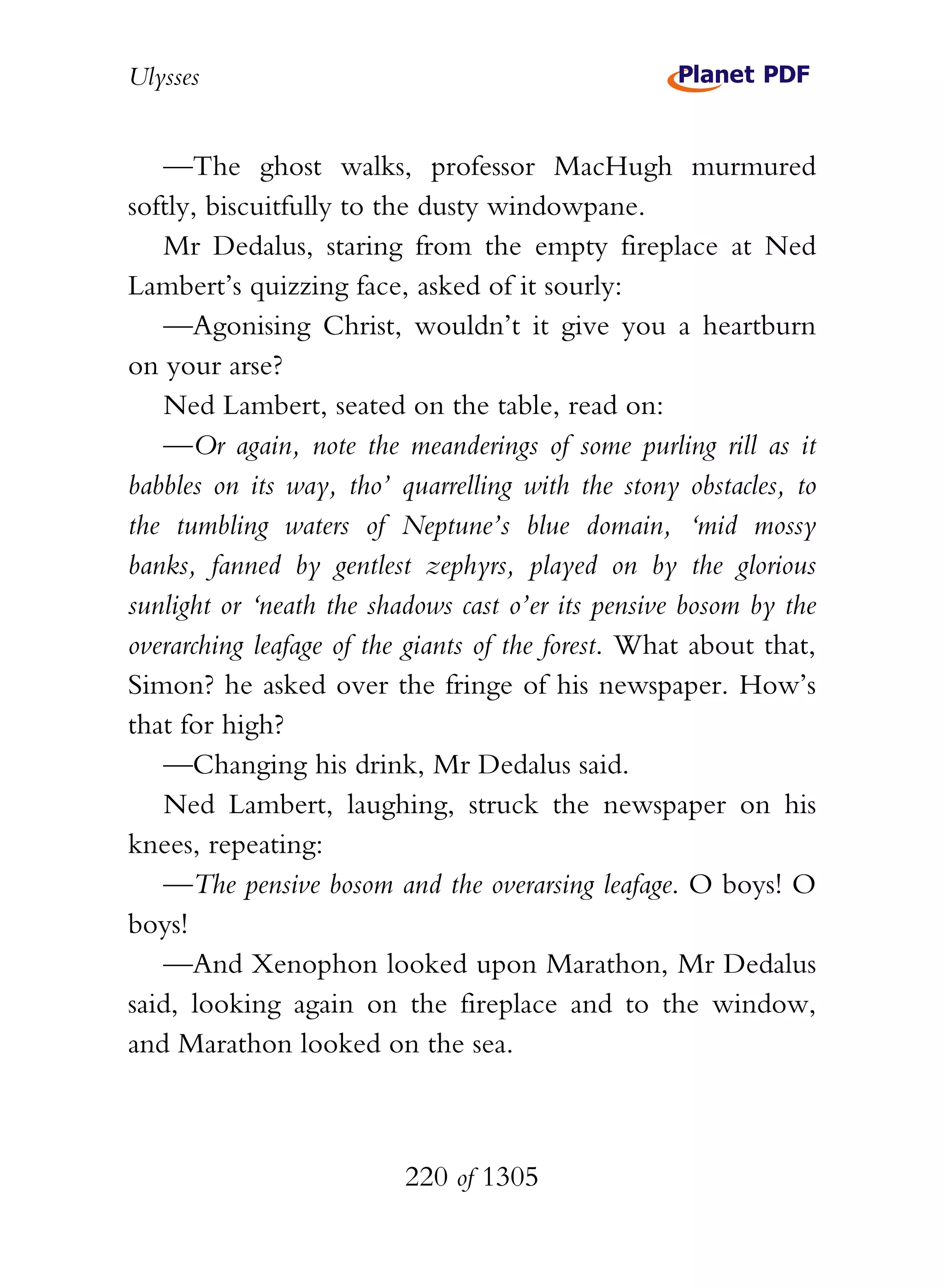 Ulysses


   —The ghost walks, professor MacHugh murmured
softly, biscuitfully to the dusty windowpane.
   Mr Dedalus, staring from the empty fireplace at Ned
Lambert’s quizzing face, asked of it sourly:
   —Agonising Christ, wouldn’t it give you a heartburn
on your arse?
   Ned Lambert, seated on the table, read on:
   —Or again, note the meanderings of some purling rill as it
babbles on its way, tho’ quarrelling with the stony obstacles, to
the tumbling waters of Neptune’s blue domain, ‘mid mossy
banks, fanned by gentlest zephyrs, played on by the glorious
sunlight or ‘neath the shadows cast o’er its pensive bosom by the
overarching leafage of the giants of the forest. What about that,
Simon? he asked over the fringe of his newspaper. How’s
that for high?
   —Changing his drink, Mr Dedalus said.
   Ned Lambert, laughing, struck the newspaper on his
knees, repeating:
   —The pensive bosom and the overarsing leafage. O boys! O
boys!
   —And Xenophon looked upon Marathon, Mr Dedalus
said, looking again on the fireplace and to the window,
and Marathon looked on the sea.



                          220 of 1305
 