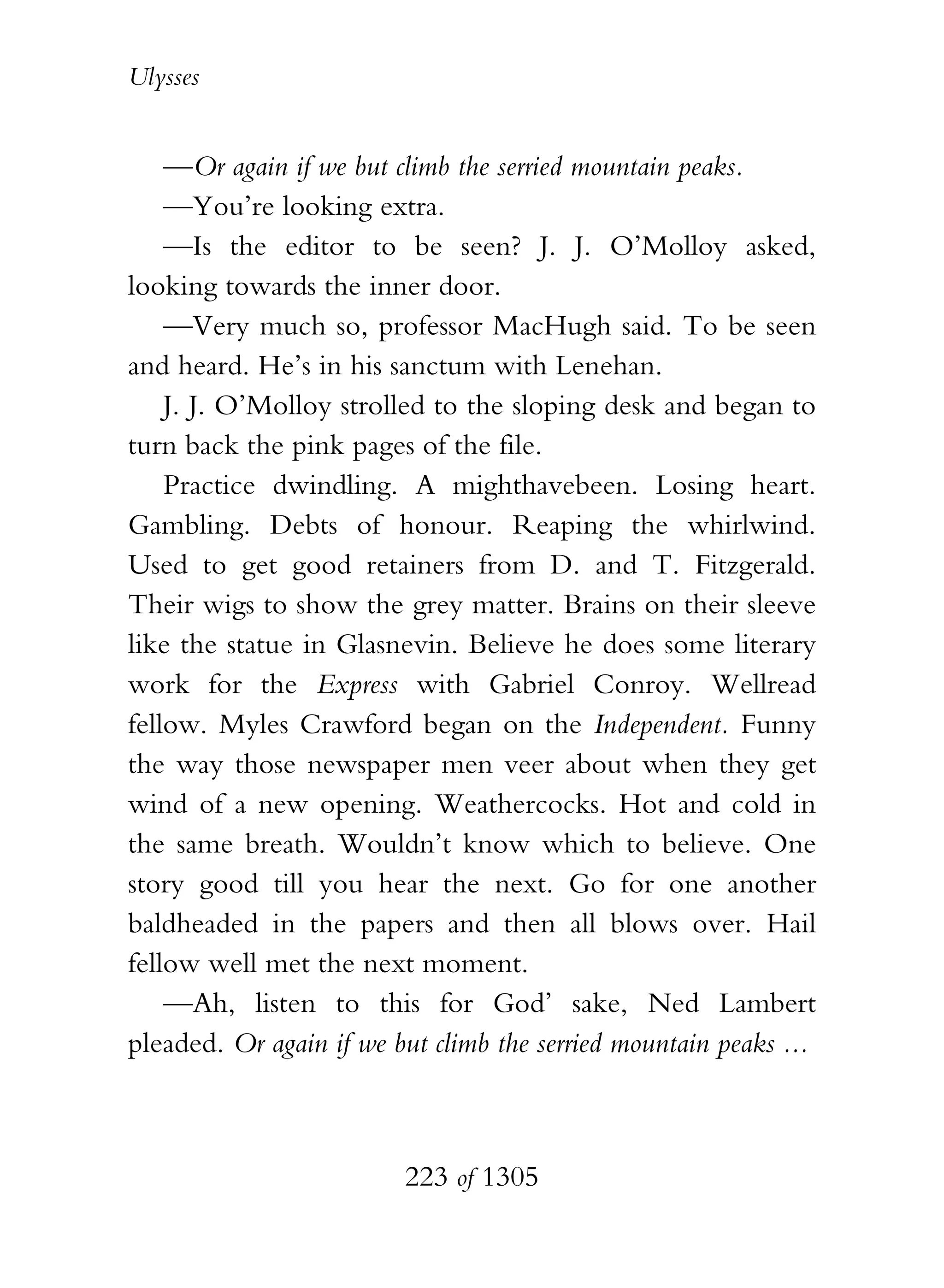 Ulysses


    —Or again if we but climb the serried mountain peaks.
    —You’re looking extra.
    —Is the editor to be seen? J. J. O’Molloy asked,
looking towards the inner door.
    —Very much so, professor MacHugh said. To be seen
and heard. He’s in his sanctum with Lenehan.
    J. J. O’Molloy strolled to the sloping desk and began to
turn back the pink pages of the file.
    Practice dwindling. A mighthavebeen. Losing heart.
Gambling. Debts of honour. Reaping the whirlwind.
Used to get good retainers from D. and T. Fitzgerald.
Their wigs to show the grey matter. Brains on their sleeve
like the statue in Glasnevin. Believe he does some literary
work for the Express with Gabriel Conroy. Wellread
fellow. Myles Crawford began on the Independent. Funny
the way those newspaper men veer about when they get
wind of a new opening. Weathercocks. Hot and cold in
the same breath. Wouldn’t know which to believe. One
story good till you hear the next. Go for one another
baldheaded in the papers and then all blows over. Hail
fellow well met the next moment.
    —Ah, listen to this for God’ sake, Ned Lambert
pleaded. Or again if we but climb the serried mountain peaks ...



                         223 of 1305
 