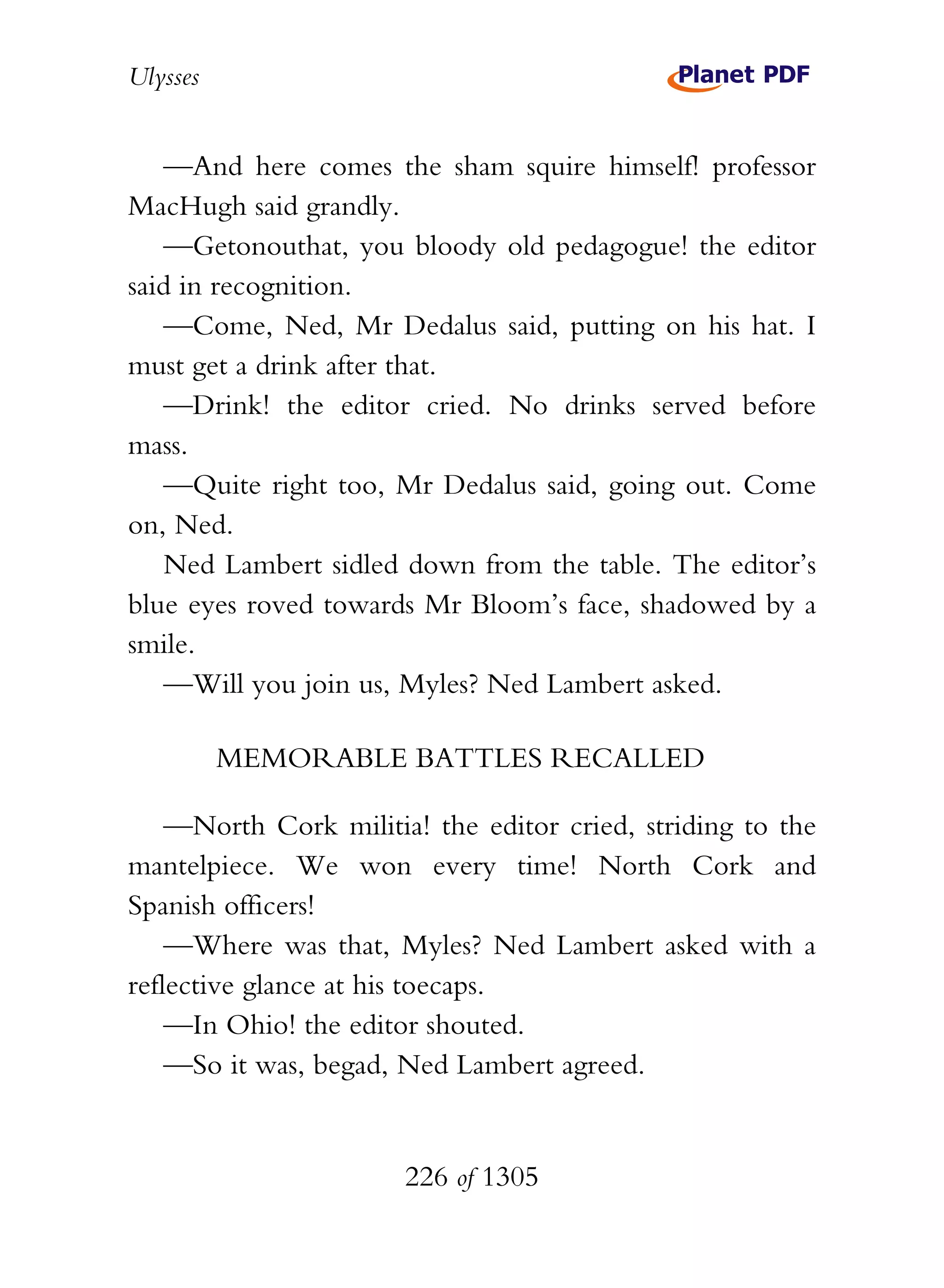 Ulysses


   —And here comes the sham squire himself! professor
MacHugh said grandly.
   —Getonouthat, you bloody old pedagogue! the editor
said in recognition.
   —Come, Ned, Mr Dedalus said, putting on his hat. I
must get a drink after that.
   —Drink! the editor cried. No drinks served before
mass.
   —Quite right too, Mr Dedalus said, going out. Come
on, Ned.
   Ned Lambert sidled down from the table. The editor’s
blue eyes roved towards Mr Bloom’s face, shadowed by a
smile.
   —Will you join us, Myles? Ned Lambert asked.

          MEMORABLE BATTLES RECALLED

    —North Cork militia! the editor cried, striding to the
mantelpiece. We won every time! North Cork and
Spanish officers!
    —Where was that, Myles? Ned Lambert asked with a
reflective glance at his toecaps.
    —In Ohio! the editor shouted.
    —So it was, begad, Ned Lambert agreed.


                       226 of 1305
 