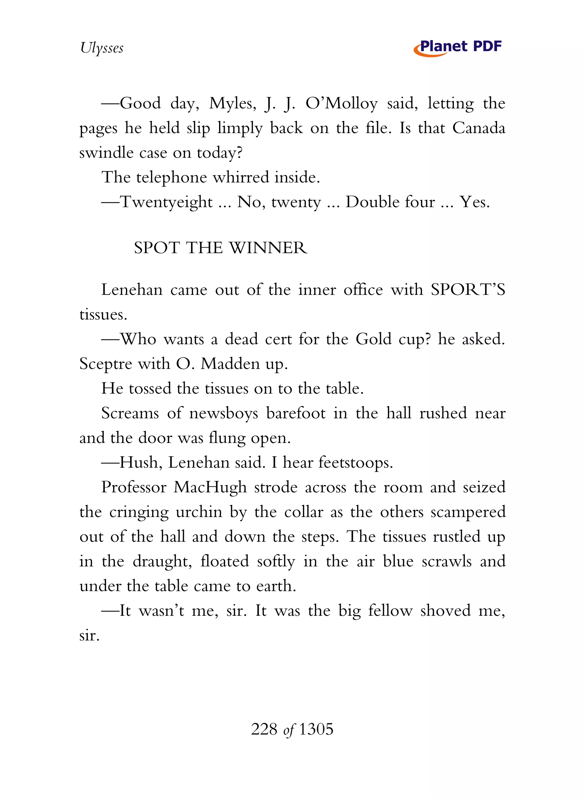 Ulysses


   —Good day, Myles, J. J. O’Molloy said, letting the
pages he held slip limply back on the file. Is that Canada
swindle case on today?
   The telephone whirred inside.
   —Twentyeight ... No, twenty ... Double four ... Yes.

          SPOT THE WINNER

     Lenehan came out of the inner office with SPORT’S
tissues.
     —Who wants a dead cert for the Gold cup? he asked.
Sceptre with O. Madden up.
     He tossed the tissues on to the table.
     Screams of newsboys barefoot in the hall rushed near
and the door was flung open.
     —Hush, Lenehan said. I hear feetstoops.
     Professor MacHugh strode across the room and seized
the cringing urchin by the collar as the others scampered
out of the hall and down the steps. The tissues rustled up
in the draught, floated softly in the air blue scrawls and
under the table came to earth.
     —It wasn’t me, sir. It was the big fellow shoved me,
sir.




                       228 of 1305
 