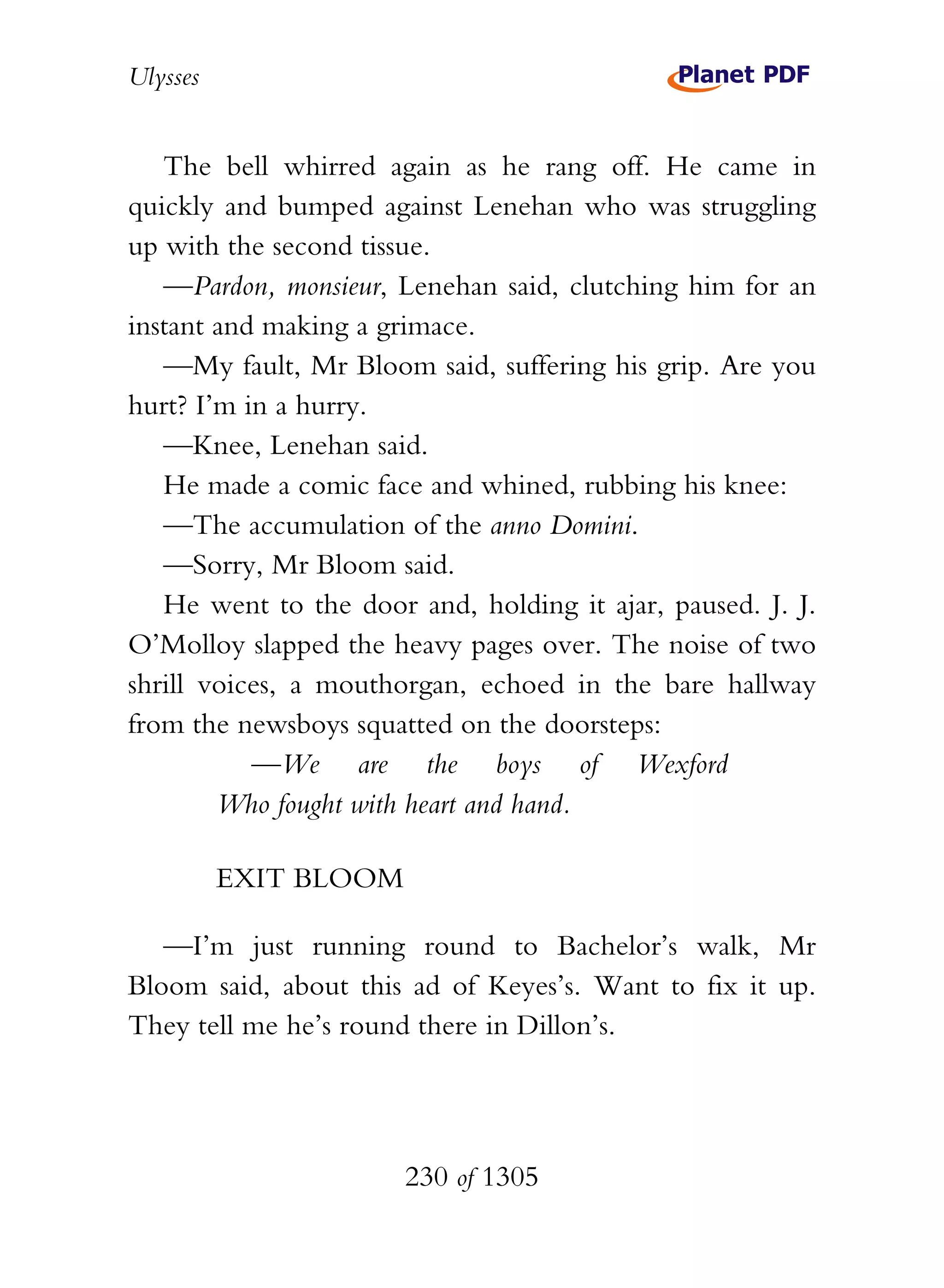 Ulysses


   The bell whirred again as he rang off. He came in
quickly and bumped against Lenehan who was struggling
up with the second tissue.
   —Pardon, monsieur, Lenehan said, clutching him for an
instant and making a grimace.
   —My fault, Mr Bloom said, suffering his grip. Are you
hurt? I’m in a hurry.
   —Knee, Lenehan said.
   He made a comic face and whined, rubbing his knee:
   —The accumulation of the anno Domini.
   —Sorry, Mr Bloom said.
   He went to the door and, holding it ajar, paused. J. J.
O’Molloy slapped the heavy pages over. The noise of two
shrill voices, a mouthorgan, echoed in the bare hallway
from the newsboys squatted on the doorsteps:
           —We are the boys of Wexford
        Who fought with heart and hand.

          EXIT BLOOM

   —I’m just running round to Bachelor’s walk, Mr
Bloom said, about this ad of Keyes’s. Want to fix it up.
They tell me he’s round there in Dillon’s.




                       230 of 1305
 