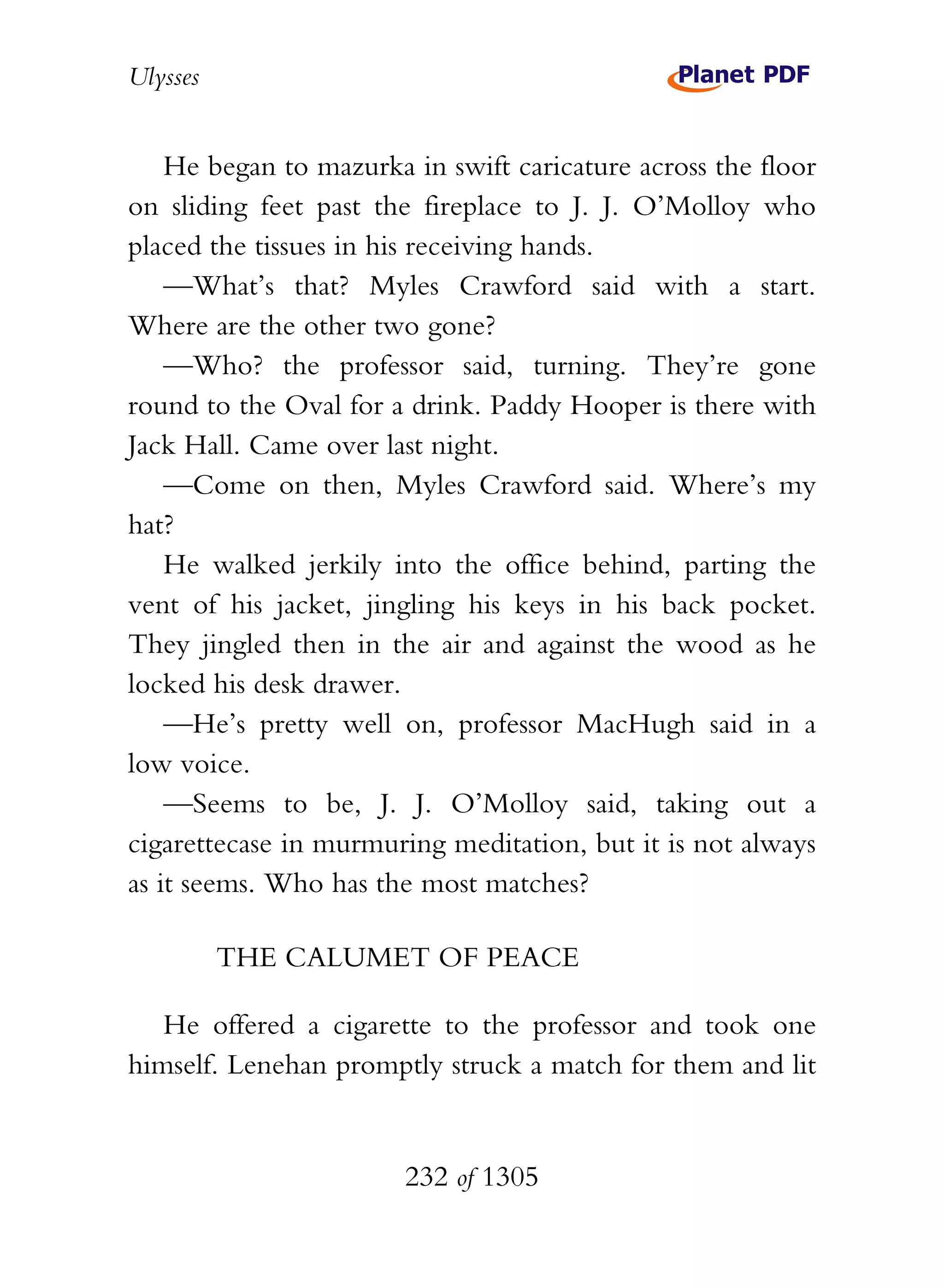 Ulysses


    He began to mazurka in swift caricature across the floor
on sliding feet past the fireplace to J. J. O’Molloy who
placed the tissues in his receiving hands.
    —What’s that? Myles Crawford said with a start.
Where are the other two gone?
    —Who? the professor said, turning. They’re gone
round to the Oval for a drink. Paddy Hooper is there with
Jack Hall. Came over last night.
    —Come on then, Myles Crawford said. Where’s my
hat?
    He walked jerkily into the office behind, parting the
vent of his jacket, jingling his keys in his back pocket.
They jingled then in the air and against the wood as he
locked his desk drawer.
    —He’s pretty well on, professor MacHugh said in a
low voice.
    —Seems to be, J. J. O’Molloy said, taking out a
cigarettecase in murmuring meditation, but it is not always
as it seems. Who has the most matches?

          THE CALUMET OF PEACE

   He offered a cigarette to the professor and took one
himself. Lenehan promptly struck a match for them and lit


                        232 of 1305
 