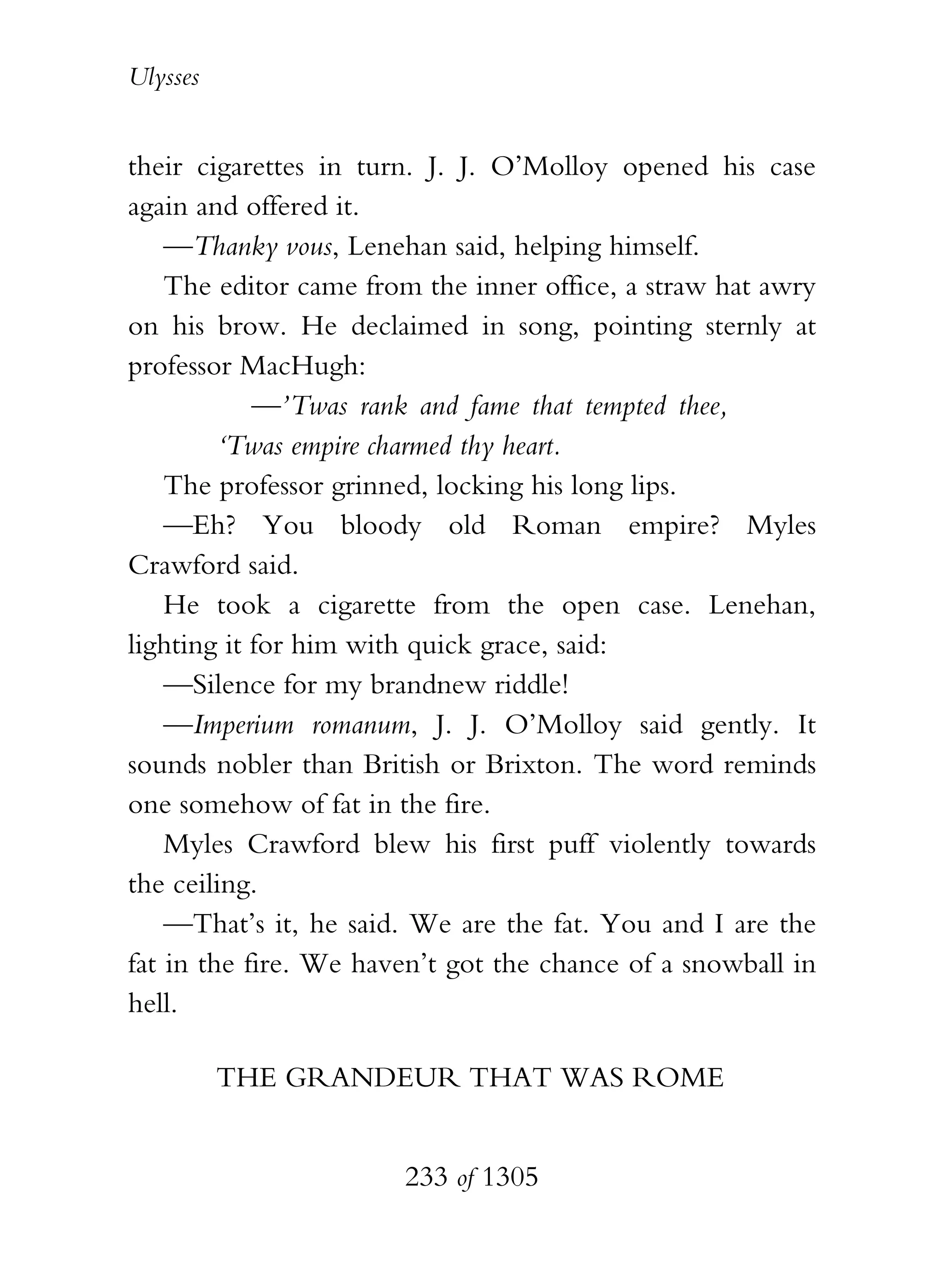 Ulysses


their cigarettes in turn. J. J. O’Molloy opened his case
again and offered it.
    —Thanky vous, Lenehan said, helping himself.
    The editor came from the inner office, a straw hat awry
on his brow. He declaimed in song, pointing sternly at
professor MacHugh:
            —’Twas rank and fame that tempted thee,
         ‘Twas empire charmed thy heart.
    The professor grinned, locking his long lips.
    —Eh? You bloody old Roman empire? Myles
Crawford said.
    He took a cigarette from the open case. Lenehan,
lighting it for him with quick grace, said:
    —Silence for my brandnew riddle!
    —Imperium romanum, J. J. O’Molloy said gently. It
sounds nobler than British or Brixton. The word reminds
one somehow of fat in the fire.
    Myles Crawford blew his first puff violently towards
the ceiling.
    —That’s it, he said. We are the fat. You and I are the
fat in the fire. We haven’t got the chance of a snowball in
hell.

          THE GRANDEUR THAT WAS ROME


                       233 of 1305
 