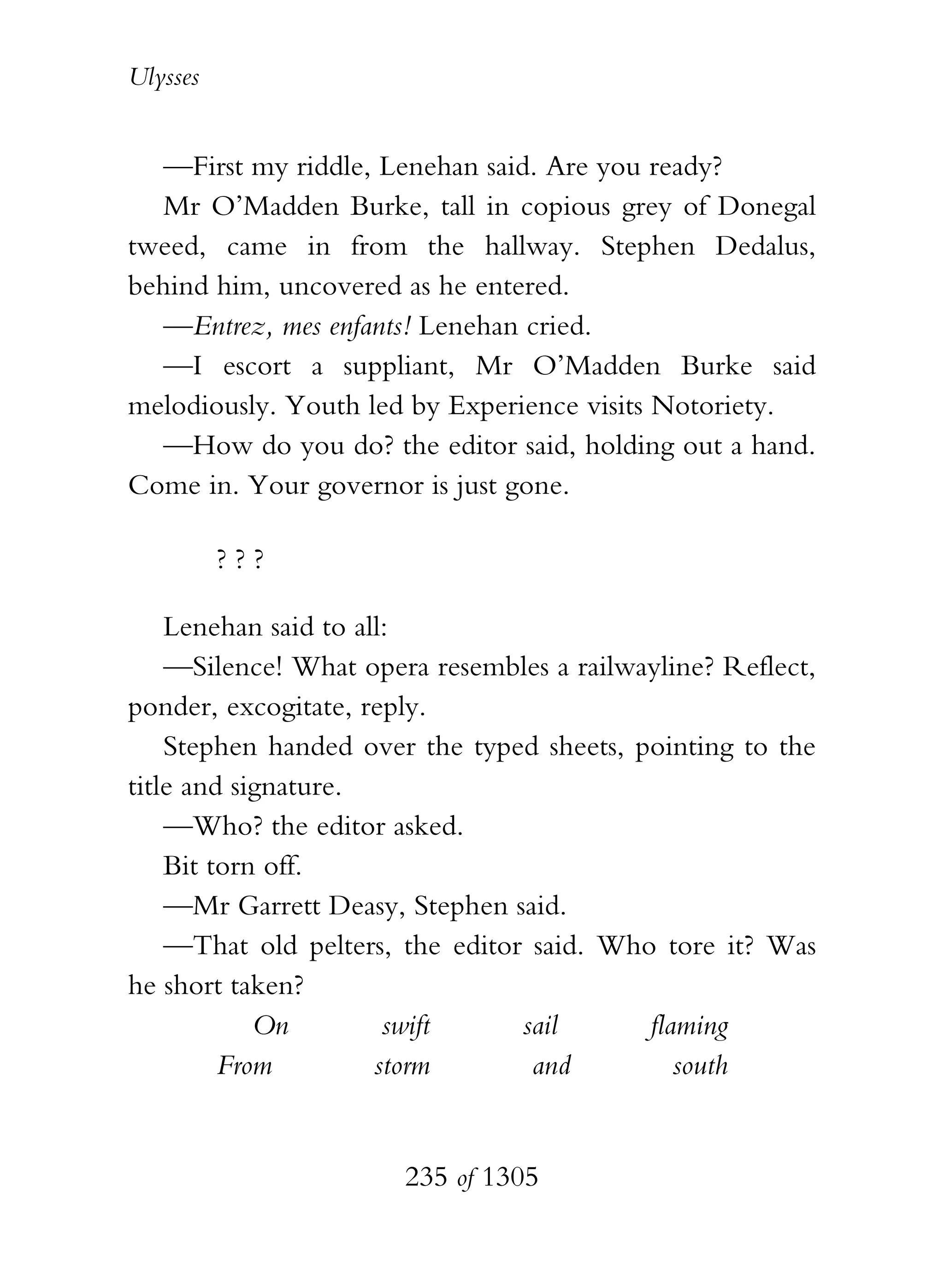 Ulysses


   —First my riddle, Lenehan said. Are you ready?
   Mr O’Madden Burke, tall in copious grey of Donegal
tweed, came in from the hallway. Stephen Dedalus,
behind him, uncovered as he entered.
   —Entrez, mes enfants! Lenehan cried.
   —I escort a suppliant, Mr O’Madden Burke said
melodiously. Youth led by Experience visits Notoriety.
   —How do you do? the editor said, holding out a hand.
Come in. Your governor is just gone.

          ???

    Lenehan said to all:
    —Silence! What opera resembles a railwayline? Reflect,
ponder, excogitate, reply.
    Stephen handed over the typed sheets, pointing to the
title and signature.
    —Who? the editor asked.
    Bit torn off.
    —Mr Garrett Deasy, Stephen said.
    —That old pelters, the editor said. Who tore it? Was
he short taken?
            On         swift     sail      flaming
         From         storm       and         south


                       235 of 1305
 
