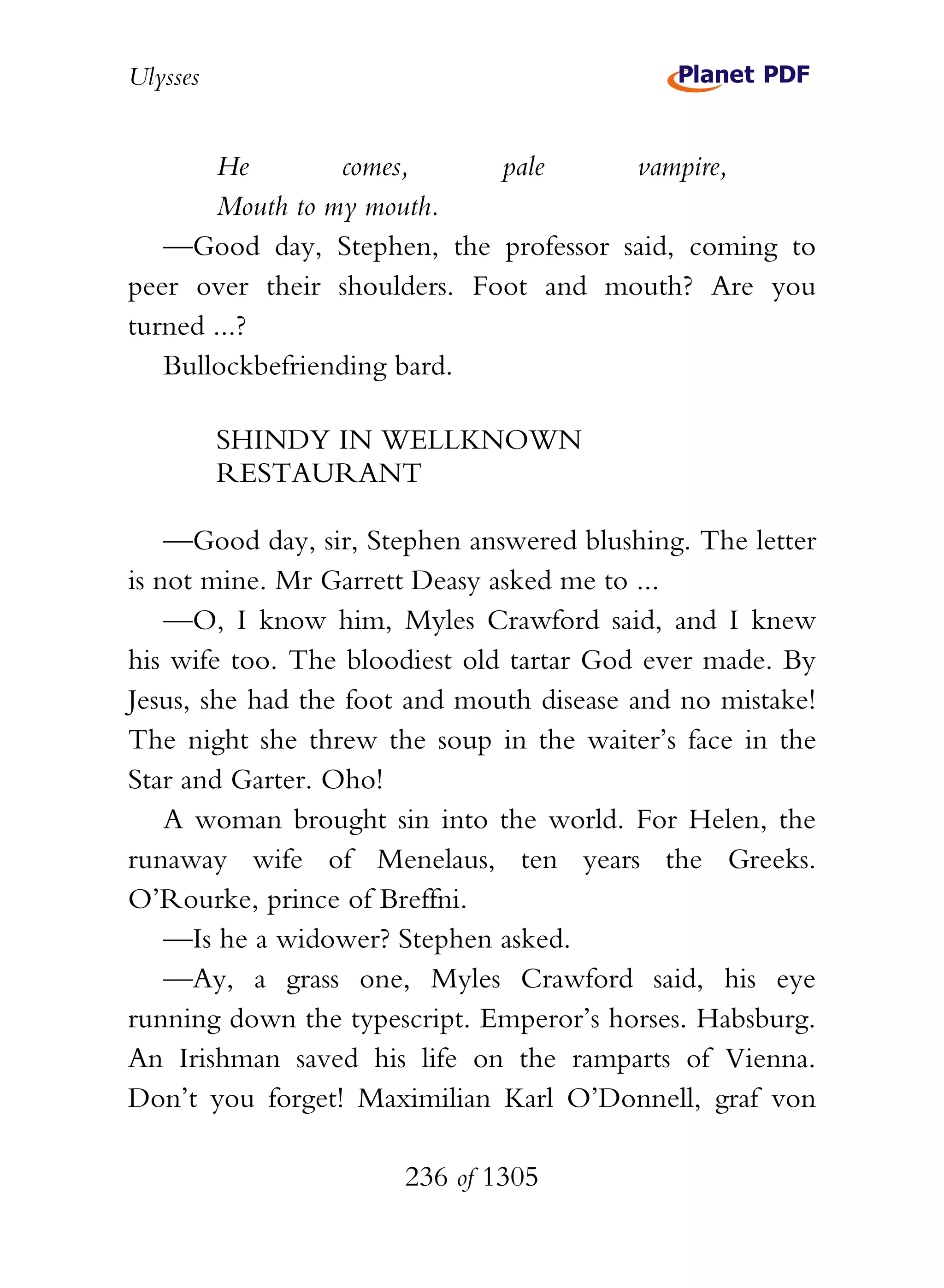 Ulysses


       He        comes,      pale     vampire,
       Mouth to my mouth.
   —Good day, Stephen, the professor said, coming to
peer over their shoulders. Foot and mouth? Are you
turned ...?
   Bullockbefriending bard.

          SHINDY IN WELLKNOWN
          RESTAURANT

    —Good day, sir, Stephen answered blushing. The letter
is not mine. Mr Garrett Deasy asked me to ...
    —O, I know him, Myles Crawford said, and I knew
his wife too. The bloodiest old tartar God ever made. By
Jesus, she had the foot and mouth disease and no mistake!
The night she threw the soup in the waiter’s face in the
Star and Garter. Oho!
    A woman brought sin into the world. For Helen, the
runaway wife of Menelaus, ten years the Greeks.
O’Rourke, prince of Breffni.
    —Is he a widower? Stephen asked.
    —Ay, a grass one, Myles Crawford said, his eye
running down the typescript. Emperor’s horses. Habsburg.
An Irishman saved his life on the ramparts of Vienna.
Don’t you forget! Maximilian Karl O’Donnell, graf von

                      236 of 1305
 