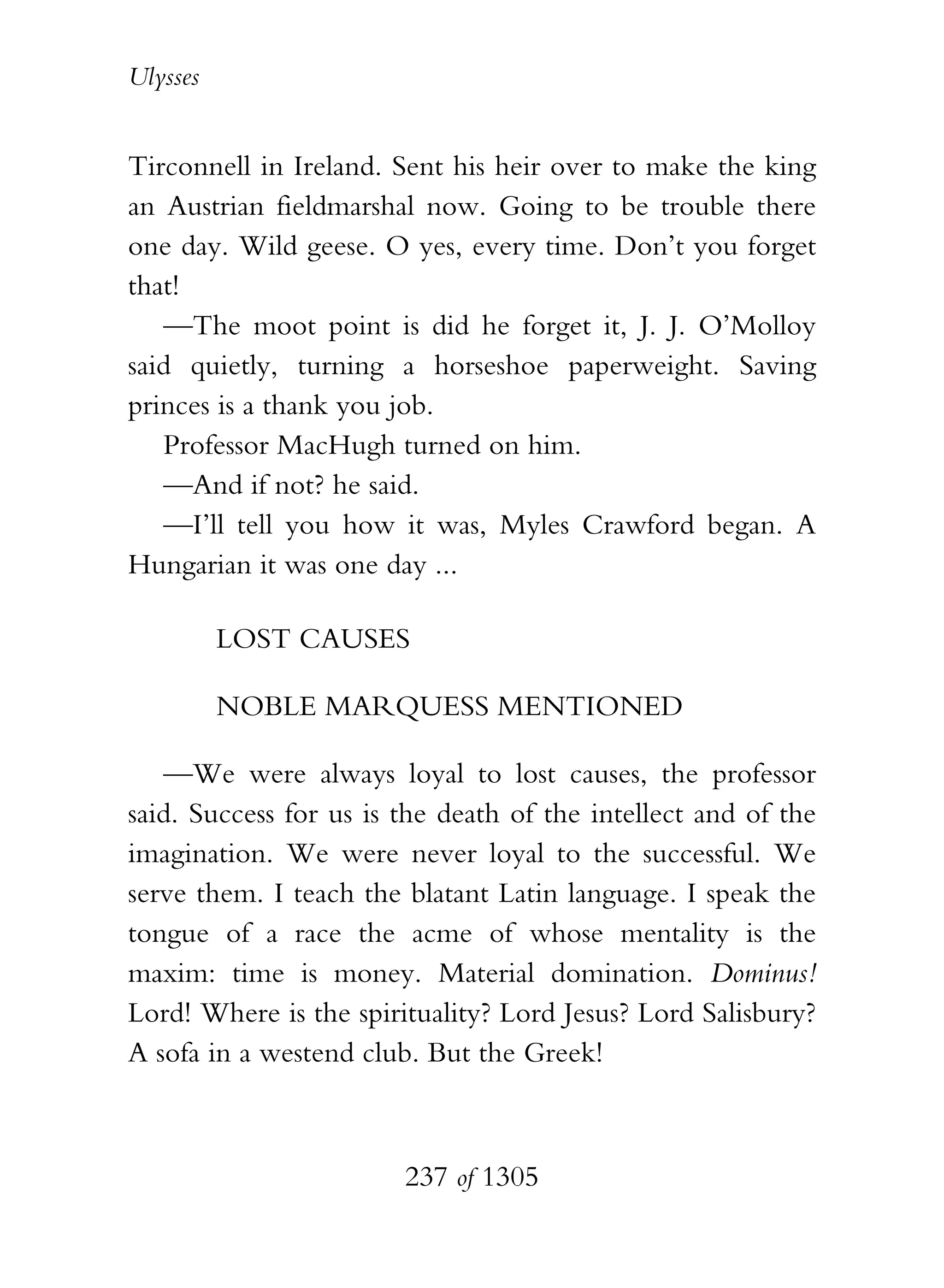 Ulysses


Tirconnell in Ireland. Sent his heir over to make the king
an Austrian fieldmarshal now. Going to be trouble there
one day. Wild geese. O yes, every time. Don’t you forget
that!
   —The moot point is did he forget it, J. J. O’Molloy
said quietly, turning a horseshoe paperweight. Saving
princes is a thank you job.
   Professor MacHugh turned on him.
   —And if not? he said.
   —I’ll tell you how it was, Myles Crawford began. A
Hungarian it was one day ...

          LOST CAUSES

          NOBLE MARQUESS MENTIONED

   —We were always loyal to lost causes, the professor
said. Success for us is the death of the intellect and of the
imagination. We were never loyal to the successful. We
serve them. I teach the blatant Latin language. I speak the
tongue of a race the acme of whose mentality is the
maxim: time is money. Material domination. Dominus!
Lord! Where is the spirituality? Lord Jesus? Lord Salisbury?
A sofa in a westend club. But the Greek!



                        237 of 1305
 