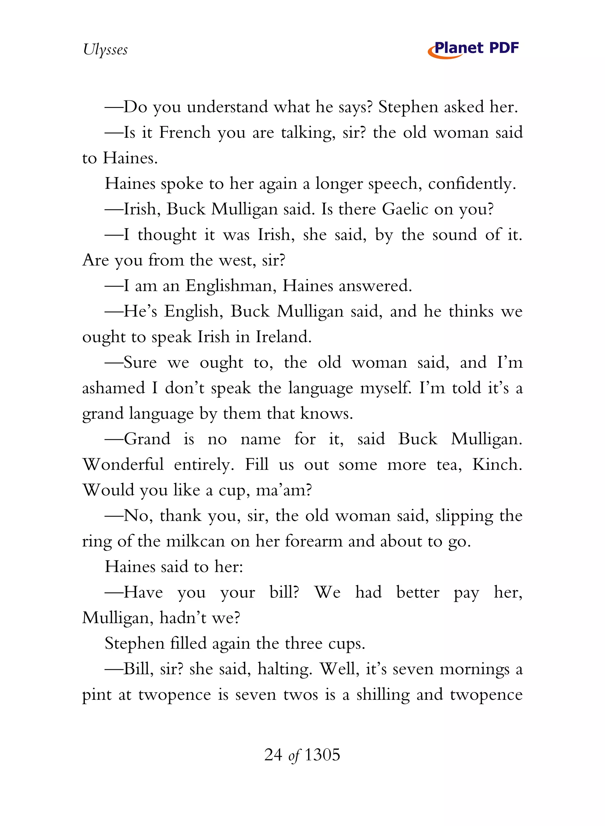 Ulysses


   —Do you understand what he says? Stephen asked her.
   —Is it French you are talking, sir? the old woman said
to Haines.
   Haines spoke to her again a longer speech, confidently.
   —Irish, Buck Mulligan said. Is there Gaelic on you?
   —I thought it was Irish, she said, by the sound of it.
Are you from the west, sir?
   —I am an Englishman, Haines answered.
   —He’s English, Buck Mulligan said, and he thinks we
ought to speak Irish in Ireland.
   —Sure we ought to, the old woman said, and I’m
ashamed I don’t speak the language myself. I’m told it’s a
grand language by them that knows.
   —Grand is no name for it, said Buck Mulligan.
Wonderful entirely. Fill us out some more tea, Kinch.
Would you like a cup, ma’am?
   —No, thank you, sir, the old woman said, slipping the
ring of the milkcan on her forearm and about to go.
   Haines said to her:
   —Have you your bill? We had better pay her,
Mulligan, hadn’t we?
   Stephen filled again the three cups.
   —Bill, sir? she said, halting. Well, it’s seven mornings a
pint at twopence is seven twos is a shilling and twopence


                         24 of 1305
 