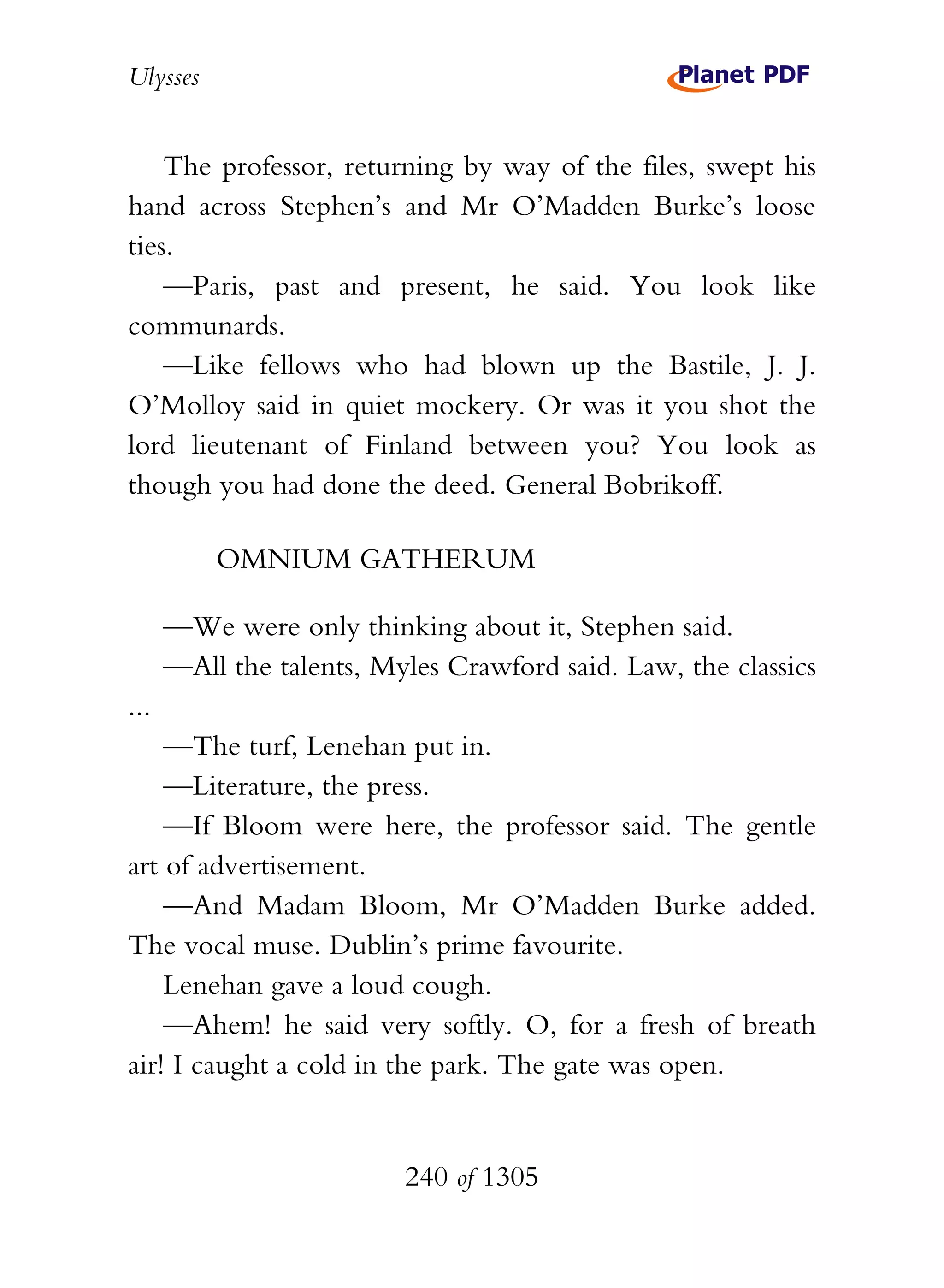 Ulysses


    The professor, returning by way of the files, swept his
hand across Stephen’s and Mr O’Madden Burke’s loose
ties.
    —Paris, past and present, he said. You look like
communards.
    —Like fellows who had blown up the Bastile, J. J.
O’Molloy said in quiet mockery. Or was it you shot the
lord lieutenant of Finland between you? You look as
though you had done the deed. General Bobrikoff.

          OMNIUM GATHERUM

      —We were only thinking about it, Stephen said.
      —All the talents, Myles Crawford said. Law, the classics
...
    —The turf, Lenehan put in.
    —Literature, the press.
    —If Bloom were here, the professor said. The gentle
art of advertisement.
    —And Madam Bloom, Mr O’Madden Burke added.
The vocal muse. Dublin’s prime favourite.
    Lenehan gave a loud cough.
    —Ahem! he said very softly. O, for a fresh of breath
air! I caught a cold in the park. The gate was open.


                          240 of 1305
 