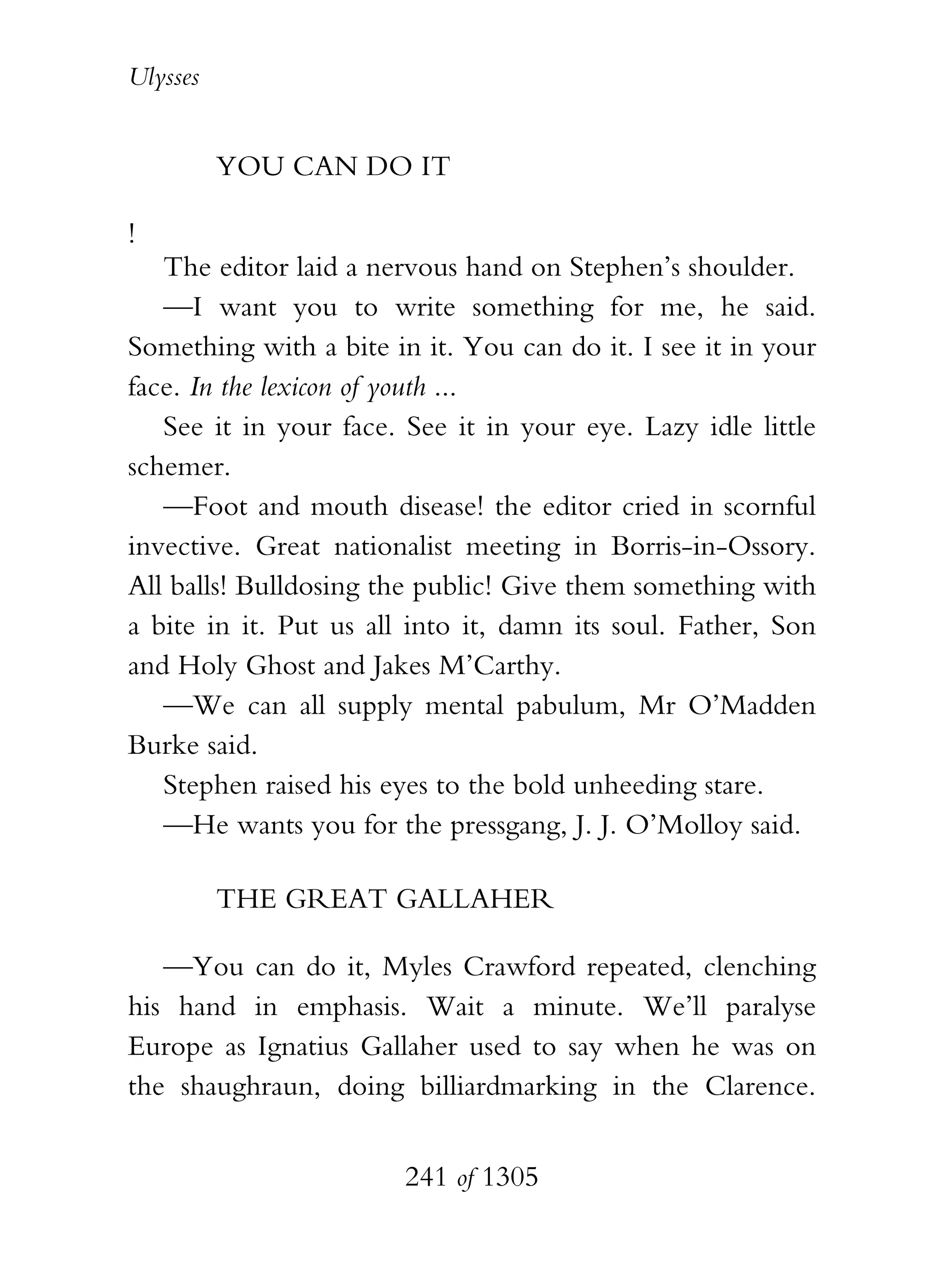 Ulysses


          YOU CAN DO IT

!
   The editor laid a nervous hand on Stephen’s shoulder.
   —I want you to write something for me, he said.
Something with a bite in it. You can do it. I see it in your
face. In the lexicon of youth ...
   See it in your face. See it in your eye. Lazy idle little
schemer.
   —Foot and mouth disease! the editor cried in scornful
invective. Great nationalist meeting in Borris-in-Ossory.
All balls! Bulldosing the public! Give them something with
a bite in it. Put us all into it, damn its soul. Father, Son
and Holy Ghost and Jakes M’Carthy.
   —We can all supply mental pabulum, Mr O’Madden
Burke said.
   Stephen raised his eyes to the bold unheeding stare.
   —He wants you for the pressgang, J. J. O’Molloy said.

          THE GREAT GALLAHER

   —You can do it, Myles Crawford repeated, clenching
his hand in emphasis. Wait a minute. We’ll paralyse
Europe as Ignatius Gallaher used to say when he was on
the shaughraun, doing billiardmarking in the Clarence.


                        241 of 1305
 