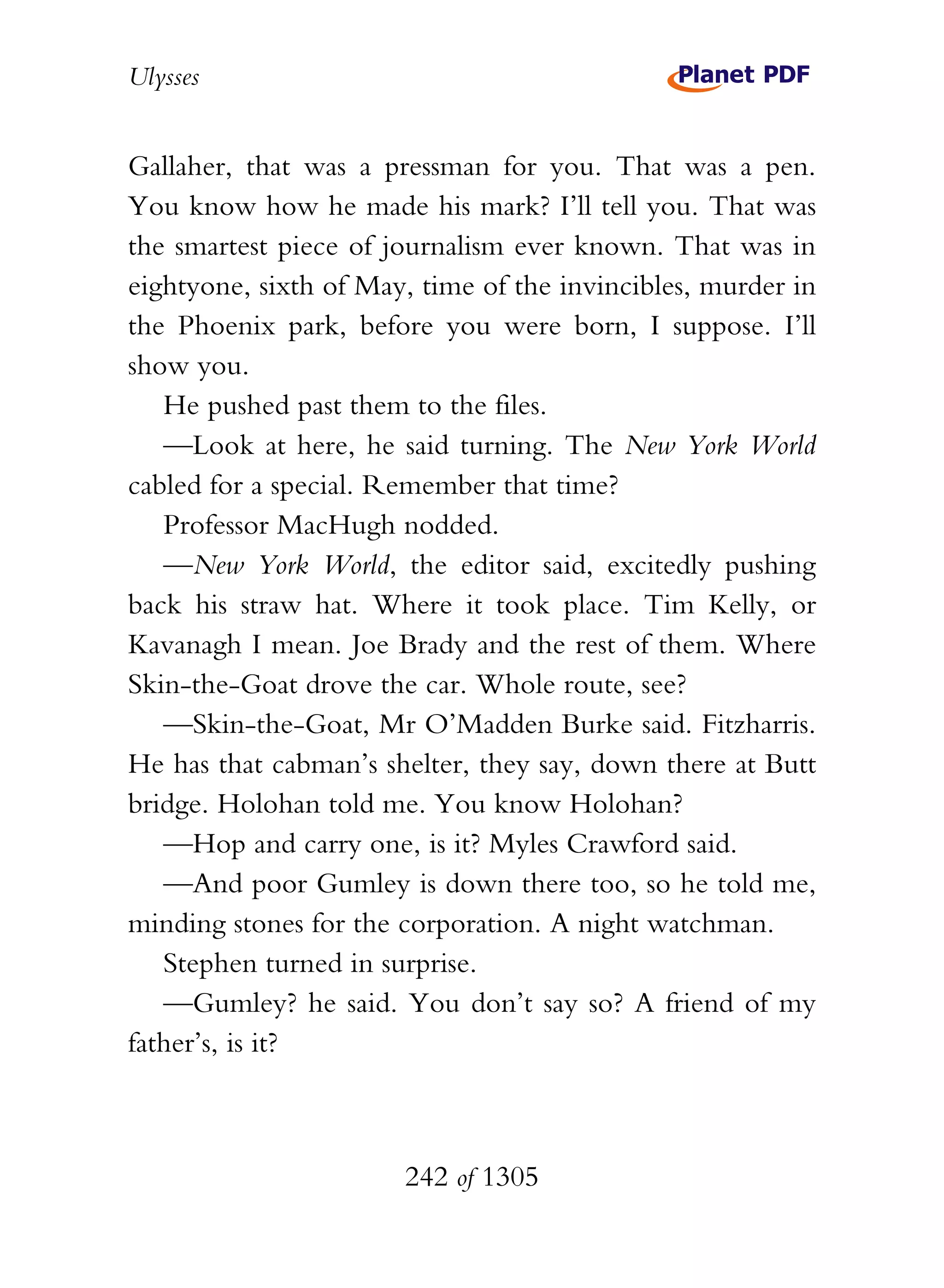 Ulysses


Gallaher, that was a pressman for you. That was a pen.
You know how he made his mark? I’ll tell you. That was
the smartest piece of journalism ever known. That was in
eightyone, sixth of May, time of the invincibles, murder in
the Phoenix park, before you were born, I suppose. I’ll
show you.
   He pushed past them to the files.
   —Look at here, he said turning. The New York World
cabled for a special. Remember that time?
   Professor MacHugh nodded.
   —New York World, the editor said, excitedly pushing
back his straw hat. Where it took place. Tim Kelly, or
Kavanagh I mean. Joe Brady and the rest of them. Where
Skin-the-Goat drove the car. Whole route, see?
   —Skin-the-Goat, Mr O’Madden Burke said. Fitzharris.
He has that cabman’s shelter, they say, down there at Butt
bridge. Holohan told me. You know Holohan?
   —Hop and carry one, is it? Myles Crawford said.
   —And poor Gumley is down there too, so he told me,
minding stones for the corporation. A night watchman.
   Stephen turned in surprise.
   —Gumley? he said. You don’t say so? A friend of my
father’s, is it?



                       242 of 1305
 