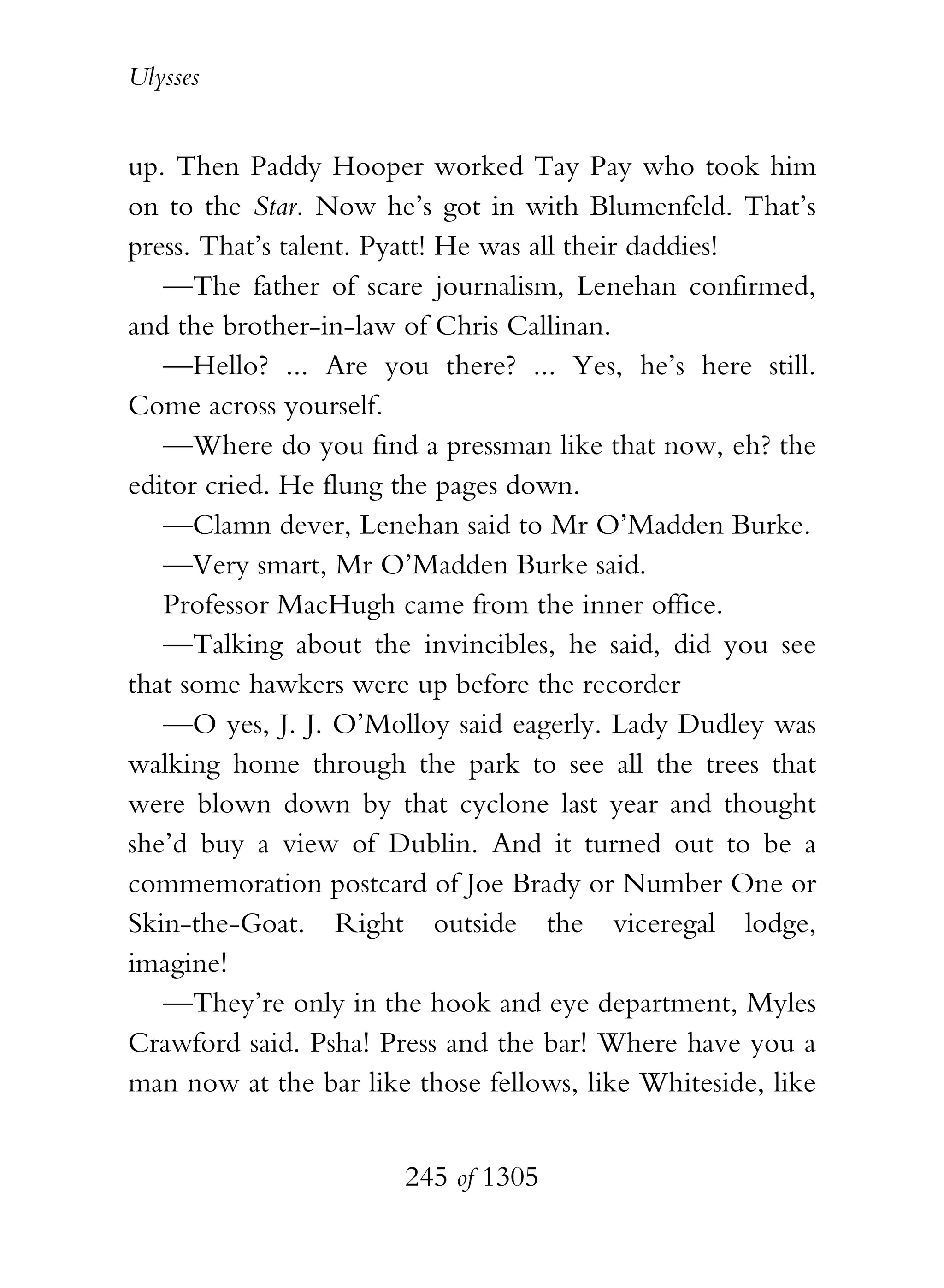 Ulysses


up. Then Paddy Hooper worked Tay Pay who took him
on to the Star. Now he’s got in with Blumenfeld. That’s
press. That’s talent. Pyatt! He was all their daddies!
   —The father of scare journalism, Lenehan confirmed,
and the brother-in-law of Chris Callinan.
   —Hello? ... Are you there? ... Yes, he’s here still.
Come across yourself.
   —Where do you find a pressman like that now, eh? the
editor cried. He flung the pages down.
   —Clamn dever, Lenehan said to Mr O’Madden Burke.
   —Very smart, Mr O’Madden Burke said.
   Professor MacHugh came from the inner office.
   —Talking about the invincibles, he said, did you see
that some hawkers were up before the recorder
   —O yes, J. J. O’Molloy said eagerly. Lady Dudley was
walking home through the park to see all the trees that
were blown down by that cyclone last year and thought
she’d buy a view of Dublin. And it turned out to be a
commemoration postcard of Joe Brady or Number One or
Skin-the-Goat. Right outside the viceregal lodge,
imagine!
   —They’re only in the hook and eye department, Myles
Crawford said. Psha! Press and the bar! Where have you a
man now at the bar like those fellows, like Whiteside, like


                       245 of 1305
 