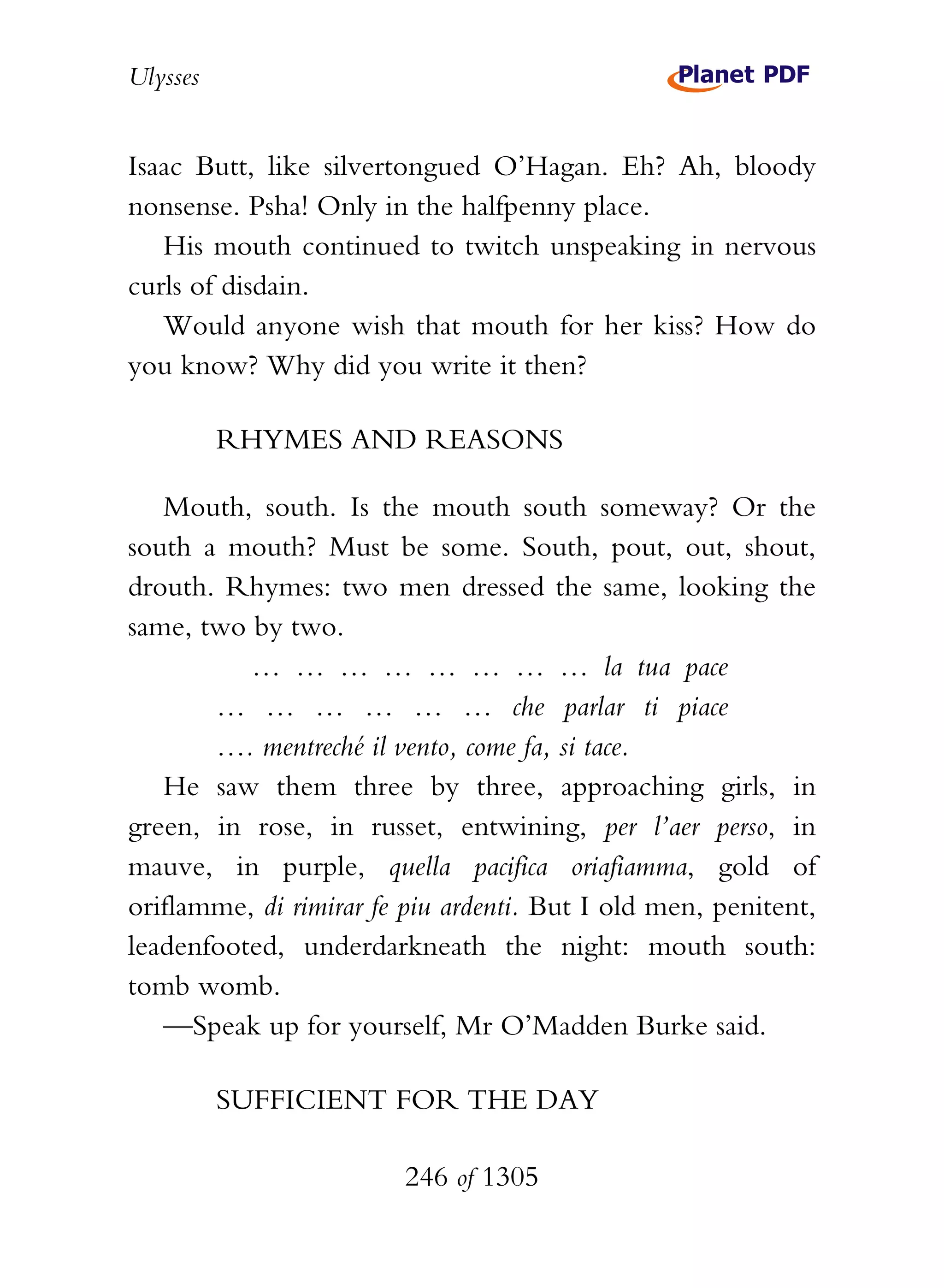 Ulysses


Isaac Butt, like silvertongued O’Hagan. Eh? Ah, bloody
nonsense. Psha! Only in the halfpenny place.
   His mouth continued to twitch unspeaking in nervous
curls of disdain.
   Would anyone wish that mouth for her kiss? How do
you know? Why did you write it then?

          RHYMES AND REASONS

   Mouth, south. Is the mouth south someway? Or the
south a mouth? Must be some. South, pout, out, shout,
drouth. Rhymes: two men dressed the same, looking the
same, two by two.
          … … … … … … … … la tua pace
       … … … … … … che parlar ti piace
       …. mentreché il vento, come fa, si tace.
   He saw them three by three, approaching girls, in
green, in rose, in russet, entwining, per l’aer perso, in
mauve, in purple, quella pacifica oriafiamma, gold of
oriflamme, di rimirar fe piu ardenti. But I old men, penitent,
leadenfooted, underdarkneath the night: mouth south:
tomb womb.
   —Speak up for yourself, Mr O’Madden Burke said.

          SUFFICIENT FOR THE DAY

                        246 of 1305
 