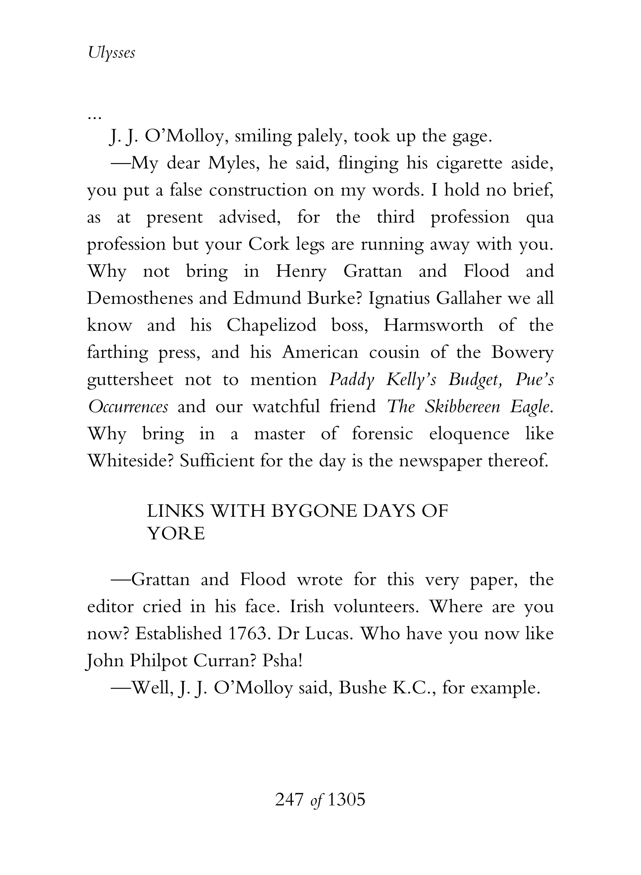 Ulysses


...
    J. J. O’Molloy, smiling palely, took up the gage.
    —My dear Myles, he said, flinging his cigarette aside,
you put a false construction on my words. I hold no brief,
as at present advised, for the third profession qua
profession but your Cork legs are running away with you.
Why not bring in Henry Grattan and Flood and
Demosthenes and Edmund Burke? Ignatius Gallaher we all
know and his Chapelizod boss, Harmsworth of the
farthing press, and his American cousin of the Bowery
guttersheet not to mention Paddy Kelly’s Budget, Pue’s
Occurrences and our watchful friend The Skibbereen Eagle.
Why bring in a master of forensic eloquence like
Whiteside? Sufficient for the day is the newspaper thereof.

          LINKS WITH BYGONE DAYS OF
          YORE

   —Grattan and Flood wrote for this very paper, the
editor cried in his face. Irish volunteers. Where are you
now? Established 1763. Dr Lucas. Who have you now like
John Philpot Curran? Psha!
   —Well, J. J. O’Molloy said, Bushe K.C., for example.




                       247 of 1305
 