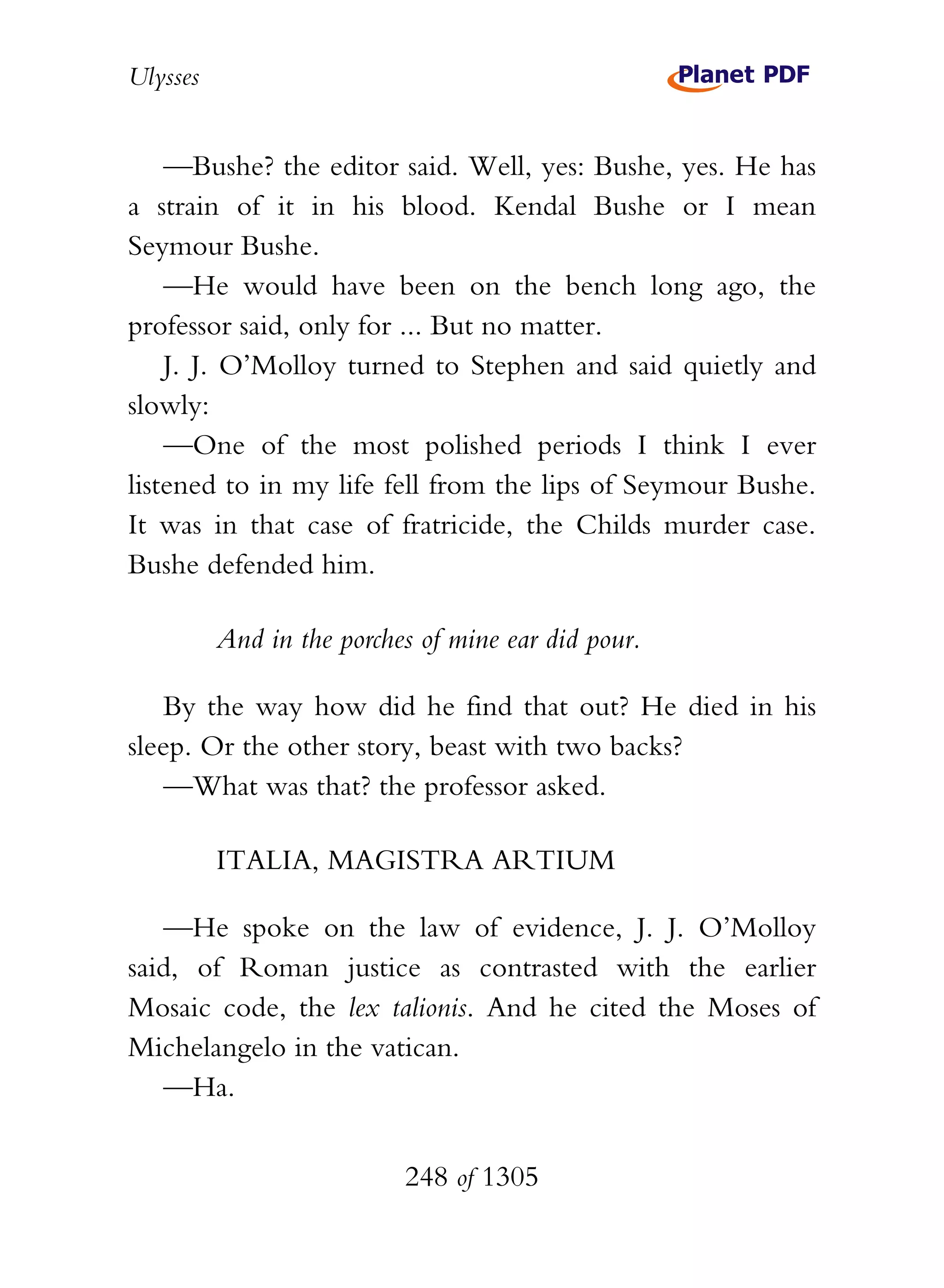 Ulysses


    —Bushe? the editor said. Well, yes: Bushe, yes. He has
a strain of it in his blood. Kendal Bushe or I mean
Seymour Bushe.
    —He would have been on the bench long ago, the
professor said, only for ... But no matter.
    J. J. O’Molloy turned to Stephen and said quietly and
slowly:
    —One of the most polished periods I think I ever
listened to in my life fell from the lips of Seymour Bushe.
It was in that case of fratricide, the Childs murder case.
Bushe defended him.

          And in the porches of mine ear did pour.

    By the way how did he find that out? He died in his
sleep. Or the other story, beast with two backs?
    —What was that? the professor asked.

          ITALIA, MAGISTRA ARTIUM

   —He spoke on the law of evidence, J. J. O’Molloy
said, of Roman justice as contrasted with the earlier
Mosaic code, the lex talionis. And he cited the Moses of
Michelangelo in the vatican.
   —Ha.


                           248 of 1305
 